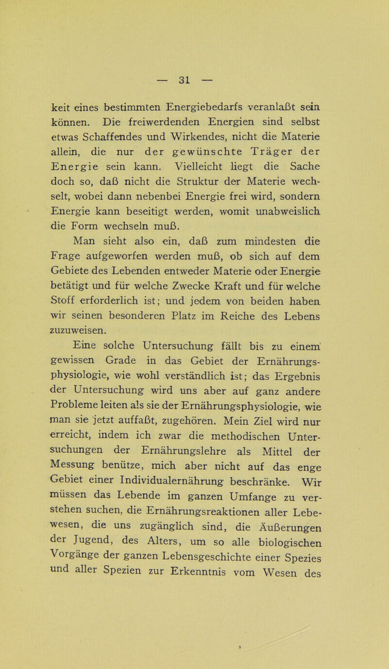 keit eines bestimmten Energiebedarfs veranlaßt sein können. Die freiwerdenden Energien sind selbst etwas Schaffendes und Wirkendes, nicht die Materie allein, die nur der gewünschte Träger der Energie sein kann. Vielleicht liegt die Sache doch so, daß nicht die Struktur der Materie wech- selt, wobei dann nebenbei Energie frei wird, sondern Energie kann beseitigt werden, womit unabweislich die Form wechseln muß. Man sieht also ein, daß zum mindesten die Frage aufgeworfen werden muß, ob sich auf dem Gebiete des Lebenden entweder Materie oder Energie betätigt und für welche Zwecke Kraft und für welche Stoff erforderlich ist; und jedem von beiden haben wir seinen besonderen Platz im Reiche des Lebens zuzuweisen. Eine solche Untersuchung fällt bis zu einem gewissen Grade in das Gebiet der Ernährungs- physiologie, wie wohl verständlich ist; das Ergebnis der Untersuchung wird uns aber auf ganz andere Probleme leiten als sie der Ernährungsphysiologie, wie man sie jetzt auffaßt, zugehören. Mein Ziel wird nur erreicht, indem ich zwar die methodischen Unter- suchungen der Ernährungslehre als Mittel der Messung benütze, mich aber nicht auf das enge Gebiet einer Individualernährung beschränke. Wir müssen das Lebende im ganzen Umfange zu ver- stehen suchen, die Ernährungsreaktionen aller Lebe- wesen, die uns zugänglich sind, die Äußerungen der Jugend, des Alters, um so alle biologischen Vorgänge der ganzen Lebensgeschichte einer Spezies und aller Spezien zur Erkenntnis vom Wesen des