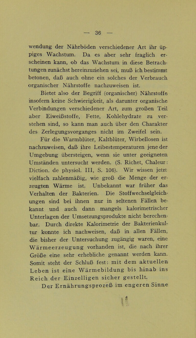 wendung der Nährböden verschiedener Art ihr üp- piges Wachstum. Da es aber sehr fraglich er- scheinen kann, ob das Wachstum in diese Betrach- tungen zunächst hereinzuziehen sei, muß ich bestimmt betonen, daß auch ohne ein solches der Verbrauch organischer Nährstoffe nachzuweisen ist. Bietet also der Begriff (organischer) Nährstoffe insofern keine Schwierigkeit, als darunter organische Verbindungen verschiedener Art, zum großen Teil aber Eiweißstoffe, Fette, Kohlehydrate zu ver- stehen sind, so kann man auch über den Charakter des Zerlegungsvorganges nicht im Zweifel sein. Für die Warmblüter, Kaltblüter, Wirbellosen ist nachzuweisen, daß ihre Leibestemperaturen jene der Umgebung übersteigen, wenn sie unter geeigneten Umständen untersucht werden. (S. Richet, Chaleur: Diction. de physiol. III, S. 106). Wir wissen jetzt vielfach zahlenmäßig, wie groß die Menge der er- zeugten Wärme ist. Unbekannt war früher das Verhalten der Bakterien. Die Stoffwechselgleich- ungen sind bei ihnen nur in seltenen Fällen be- kannt und auch dann mangels kalorimetrischer Unterlagen der Umsetzungsprodukte nicht berechen- bar. Durch direkte Kalorimetrie der Bakterienkul- tur konnte ich nachweisen, daß in allen Fällen, die bisher der Untersuchung zugängig waren, eine Wärmeerzeugung vorhanden ist, die nach ihrer Größe eine sehr erhebliche genannt werden kann. Somit steht der Schluß fest: mit dem aktuellen Leben ist eine Wärmebildung bis hinab ins Reich der Einzelligen sicher gestellt. Der Ernährungsprozeß im engeren Sinne