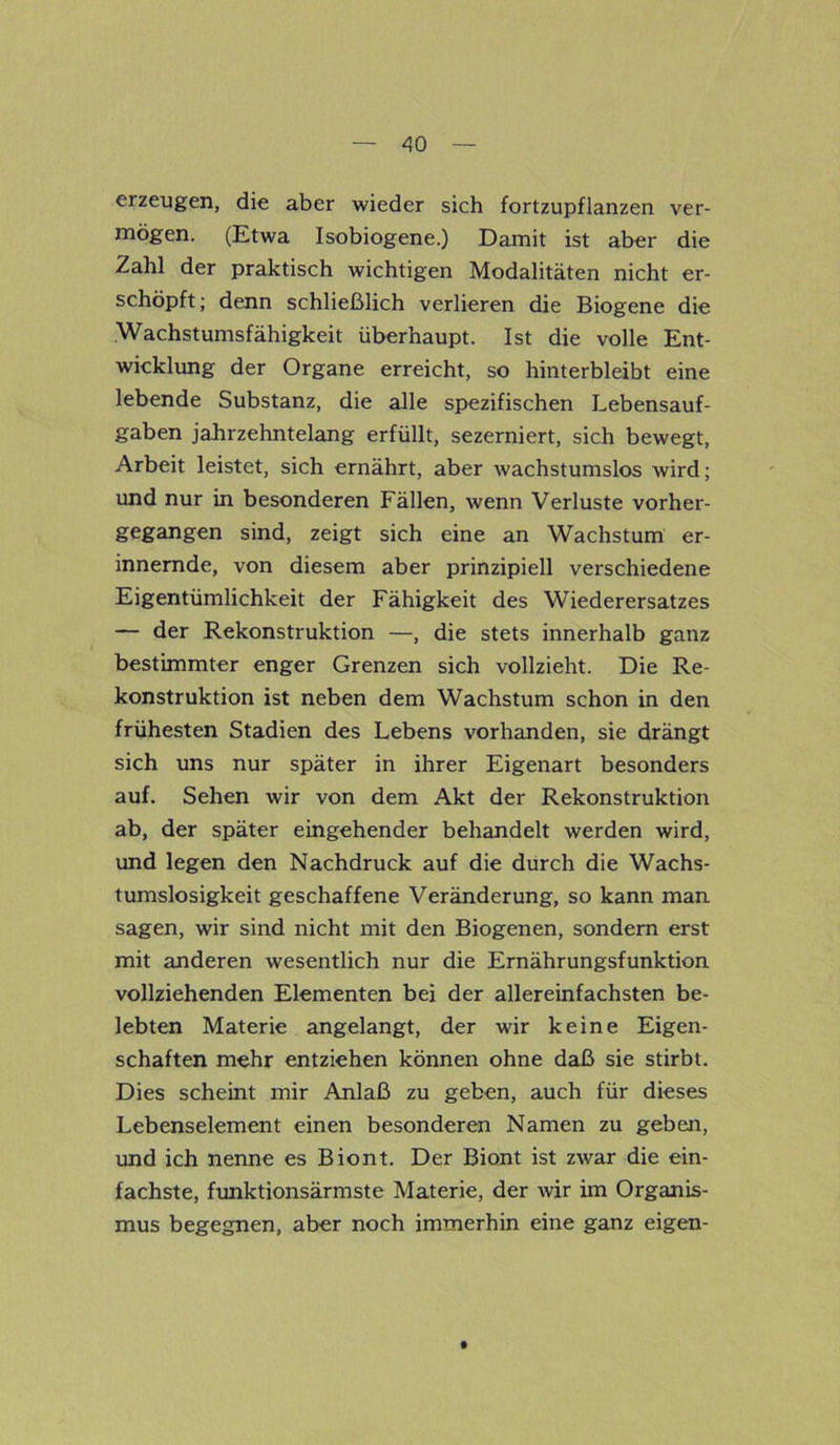 erzeugen, die aber wieder sich fortzupflanzen ver- mögen. (Etwa Isobiogene.) Damit ist aber die Zahl der praktisch wichtigen Modalitäten nicht er- schöpft; denn schließlich verlieren die Biogene die Wachstumsfähigkeit überhaupt. Ist die volle Ent- wicklung der Organe erreicht, so hinterbleibt eine lebende Substanz, die alle spezifischen Lebensauf- gaben jahrzehntelang erfüllt, sezerniert, sich bewegt, Arbeit leistet, sich ernährt, aber wachstumslos wird; und nur in besonderen Fällen, wenn Verluste vorher- gegangen sind, zeigt sich eine an Wachstum er- innernde, von diesem aber prinzipiell verschiedene Eigentümlichkeit der Fähigkeit des Wiederersatzes — der Rekonstruktion —, die stets innerhalb ganz bestimmter enger Grenzen sich vollzieht. Die Re- konstruktion ist neben dem Wachstum schon in den frühesten Stadien des Lebens vorhanden, sie drängt sich uns nur später in ihrer Eigenart besonders auf. Sehen wir von dem Akt der Rekonstruktion ab, der später eingehender behandelt werden wird, und legen den Nachdruck auf die durch die Wachs- tumslosigkeit geschaffene Veränderung, so kann man sagen, wir sind nicht mit den Biogenen, sondern erst mit anderen wesentlich nur die Ernährungsfunktion vollziehenden Elementen bei der allereinfachsten be- lebten Materie angelangt, der wir keine Eigen- schaften mehr entziehen können ohne daß sie stirbt. Dies scheint mir Anlaß zu geben, auch für dieses Lebenselement einen besonderen Namen zu geben, und ich nenne es Biont. Der Biont ist zwar die ein- fachste, funktionsärmste Materie, der wir im Organis- mus begegnen, aber noch immerhin eine ganz eigen-