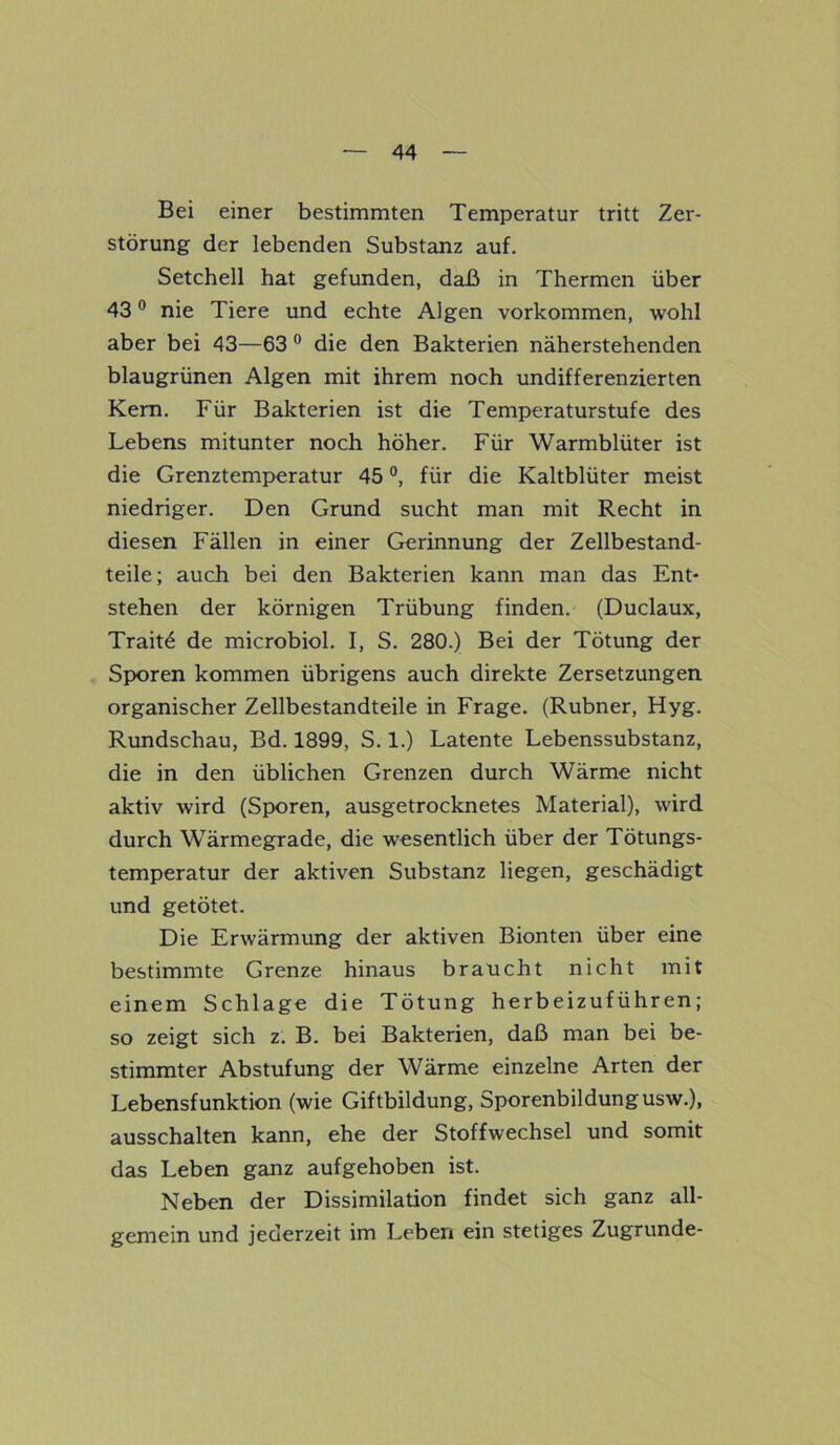 Bei einer bestimmten Temperatur tritt Zer- störung der lebenden Substanz auf. Setchell hat gefunden, daß in Thermen über 430 nie Tiere und echte Algen Vorkommen, wohl aber bei 43—63 0 die den Bakterien näherstehenden blaugrünen Algen mit ihrem noch undifferenzierten Kern. Für Bakterien ist die Temperaturstufe des Lebens mitunter noch höher. Für Warmblüter ist die Grenztemperatur 45 °, für die Kaltblüter meist niedriger. Den Grund sucht man mit Recht in diesen Fällen in einer Gerinnung der Zellbestand- teile; auch bei den Bakterien kann man das Ent- stehen der körnigen Trübung finden. (Duclaux, Traitö de microbiol. I, S. 280.) Bei der Tötung der Sporen kommen übrigens auch direkte Zersetzungen organischer Zellbestandteile in Frage. (Rubner, Hyg. Rundschau, Bd. 1899, S. 1.) Latente Lebenssubstanz, die in den üblichen Grenzen durch Wärme nicht aktiv wird (Sporen, ausgetrocknetes Material), wird durch Wärmegrade, die wesentlich über der Tötungs- temperatur der aktiven Substanz liegen, geschädigt und getötet. Die Erwärmung der aktiven Bionten über eine bestimmte Grenze hinaus braucht nicht mit einem Schlage die Tötung herbeizuführen; so zeigt sich z. B. bei Bakterien, daß man bei be- stimmter Abstufung der Wärme einzelne Arten der Lebensfunktion (wie Giftbildung, Sporenbildungusw.), ausschalten kann, ehe der Stoffwechsel und somit das Leben ganz aufgehoben ist. Neben der Dissimilation findet sich ganz all- gemein und jederzeit im Leben ein stetiges Zugrunde-