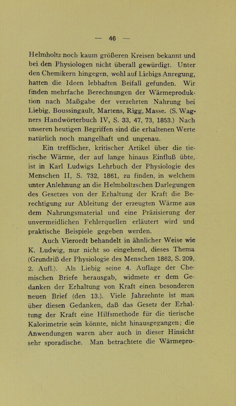 Helmholtz noch kaum größeren Kreisen bekannt und bei den Physiologen nicht überall gewürdigt. Unter den Chemikern hingegen, wohl auf Liebigs Anregung, hatten die Ideen lebhaften Beifall gefunden. Wir finden mehrfache Berechnungen der Wärmeproduk- tion nach Maßgabe der verzehrten Nahrung bei Liebig, Boussingault, Martens, Rigg, Masse. (S. Wag* ners Handwörterbuch IV, S. 33, 47, 73, 1853.) Nach unseren heutigen Begriffen sind die erhaltenen Werte natürlich noch mangelhaft und ungenau. Ein trefflicher, kritischer Artikel über die tie- rische Wärme, der auf lange hinaus Einfluß übte, ist in Karl Ludwigs Lehrbuch der Physiologie des Menschen II, S. 732, 1861, zu finden, in welchem unter Anlehnung an die Helmholtzschen Darlegungen des Gesetzes von der Erhaltung der Kraft die Be- rechtigung zur Ableitung der erzeugten Wärme aus dem Nahrungsmaterial und eine Präzisierung der unvermeidlichen Fehlerquellen erläutert wird und praktische Beispiele gegeben werden. Auch Vierordt behandelt in ähnlicher Weise wie K. Ludwig, nur nicht so eingehend, dieses Thema (Grundriß der Physiologie des Menschen 1862, S. 209, 2. Aufl.). Als Liebig seine 4. Auflage der Che- mischen Briefe herausgab, widmete er dem Ge- danken der Erhaltung von Kraft einen besonderen neuen Brief (den 13.). Viele Jahrzehnte ist man über diesen Gedanken, daß das Gesetz der Erhal- tung der Kraft eine Hilfsmethode für die tierische Kalorimetrie sein könnte, nicht hinausgegangen; die Anwendungen waren aber auch in dieser Hinsicht sehr sporadische. Man betrachtete die Wärmepro-