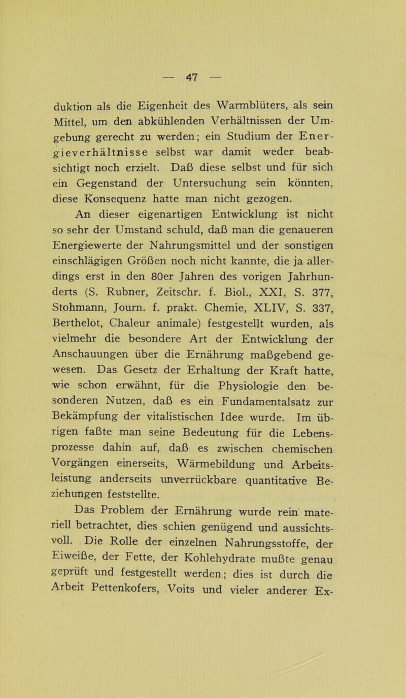 duktion als die Eigenheit des Warmblüters, als sein Mittel, um den abkühlenden Verhältnissen der Um- gebung gerecht zu werden; ein Studium der Ener- gieverhältnisse selbst war damit weder beab- sichtigt noch erzielt. Daß diese selbst und für sich ein Gegenstand der Untersuchung sein könnten, diese Konsequenz hatte man nicht gezogen. An dieser eigenartigen Entwicklung ist nicht so sehr der Umstand schuld, daß man die genaueren Energiewerte der Nahrungsmittel und der sonstigen einschlägigen Größen noch nicht kannte, die ja aller- dings erst in den 80er Jahren des vorigen Jahrhun- derts (S. Rubner, Zeitschr. f. Biol., XXI, S. 377, Stohmann, Journ. f. prakt. Chemie, XLIV, S. 337, Berthelot, Chaleur animale) festgestellt wurden, als vielmehr die besondere Art der Entwicklung der Anschauungen über die Ernährung maßgebend ge- wesen. Das Gesetz der Erhaltung der Kraft hatte, wie schon erwähnt, für die Physiologie den be- sonderen Nutzen, daß es ein Fundamentalsatz zur Bekämpfung der vitalistischen Idee wurde. Im üb- rigen faßte man seine Bedeutung für die Lebens- prozesse dahin auf, daß es zwischen chemischen Vorgängen einerseits, Wärmebildung und Arbeits- leistung anderseits unverrückbare quantitative Be- ziehungen feststellte. Das Problem der Ernährung wurde rein mate- riell betrachtet, dies schien genügend und aussichts- voll. Die Rolle der einzelnen Nahrungsstoffe, der Eiweiße, der Fette, der Kohlehydrate mußte genau geprüft und festgestellt werden; dies ist durch die Arbeit Pettenkofers, Voits und vieler anderer Ex-