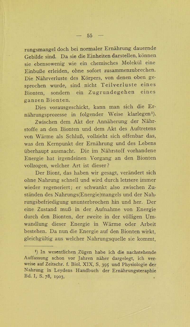 rungsmangel doch bei normaler Ernährung dauernde Gebilde sind. Da sie die Einheiten darstellen, können sie ebensowenig wie ein chemisches Molekül eine Einbuße erleiden, ohne sofort zusammenzubrechen. Die Nährverluste des Körpers, von denen oben ge- sprochen wurde, sind nicht Teilverluste eines Bionten, sondern ein Zugrundegehen eines ganzen Bionten. Dies vorausgeschickt, kann man sich die Er- nährungsprozesse in folgender Weise klarlegen1). Zwischen dem Akt der Annäherung der Nähr- stoffe an den Bionten und dem Akt des Auftretens von Wärme als Schluß, vollzieht sich offenbar das, was den Kernpunkt der Ernährung und des Lebens überhaupt ausmacht. Die im Nährstoff vorhandene Energie hat irgendeinen Vorgang an den Bionten vollzogen, welcher Art ist dieser? Der Biont, das haben wir gesagt, verändert sich ohne Nahrung schnell und wird durch letztere immer wieder regeneriert; er schwankt also zwischen Zu- ständen des Nahrungs(Energie)mangels und der Nah- rungsbefriedigung ununterbrochen hin und her. Der eine Zustand muß in der Aufnahme von Energie durch den Bionten, der zweite in der völligen Um- wandlung dieser Energie in Wärme oder Arbeit bestehen. Da nun die Energie auf den Bionten wirkt, gleichgültig aus welcher Nahrungsquelle sie kommt, *) In wesentlichen Zügen habe ich die nachstehende Auffassung schon vor Jahren näher dargelegt, ich ver- weise auf Zeitschr. f. Biol. XIX, S. 395 und Physiologie der Nahrung in Leydens Handbuch der Ernährungsteraphie Bd. I, S. 78, 1903. .