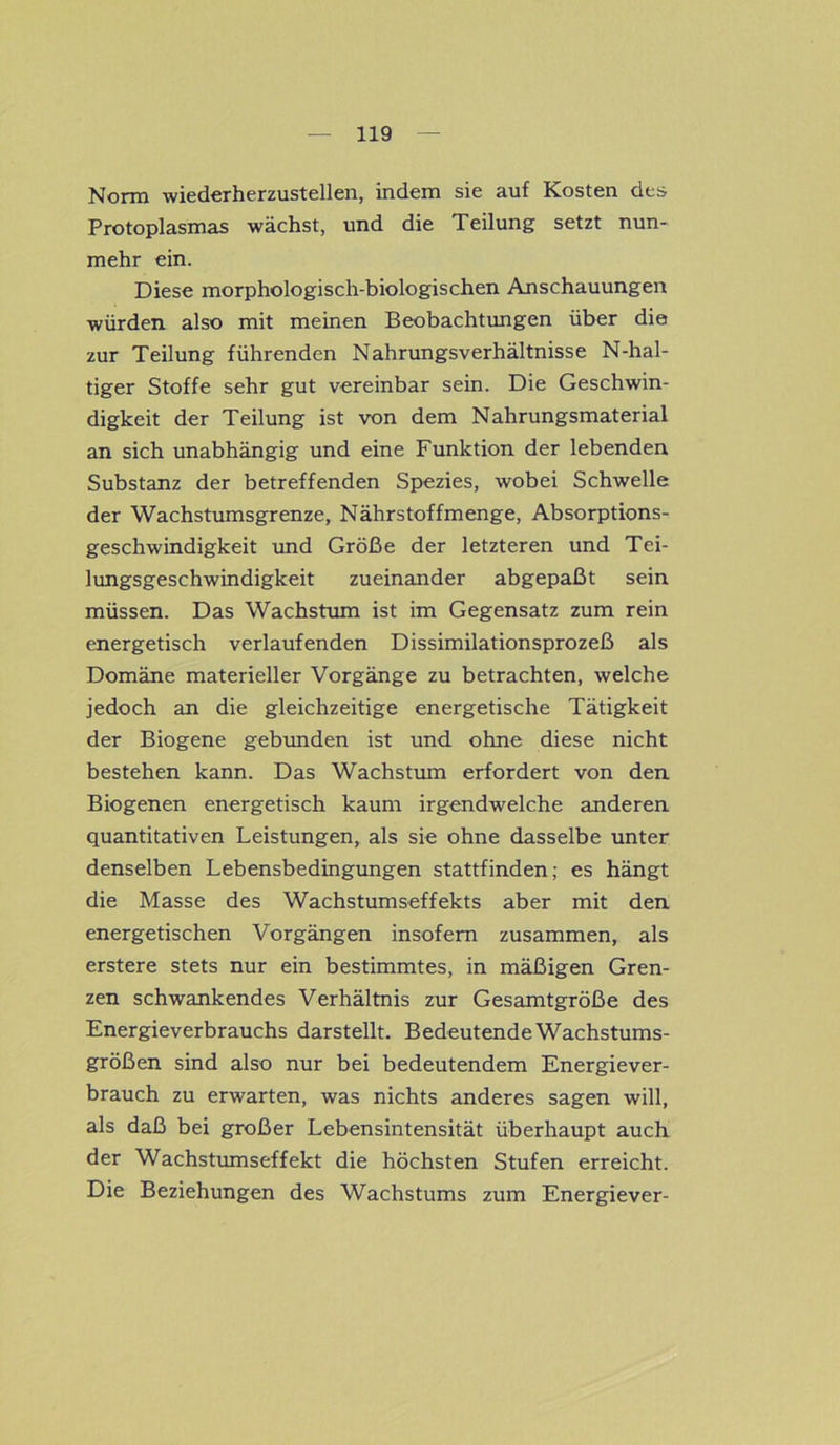 Norm wiederherzustellen, indem sie auf Kosten des Protoplasmas wächst, und die Teilung setzt nun- mehr ein. Diese morphologisch-biologischen Anschauungen würden also mit meinen Beobachtungen über die zur Teilung führenden Nahrungsverhältnisse N-hal- tiger Stoffe sehr gut vereinbar sein. Die Geschwin- digkeit der Teilung ist von dem Nahrungsmaterial an sich unabhängig und eine Funktion der lebenden Substanz der betreffenden Spezies, wobei Schwelle der Wachstumsgrenze, Nährstoffmenge, Absorptions- geschwindigkeit und Größe der letzteren und Tei- lungsgeschwindigkeit zueinander abgepaßt sein müssen. Das Wachstum ist im Gegensatz zum rein energetisch verlaufenden Dissimilationsprozeß als Domäne materieller Vorgänge zu betrachten, welche jedoch an die gleichzeitige energetische Tätigkeit der Biogene gebunden ist und ohne diese nicht bestehen kann. Das Wachstum erfordert von den Biogenen energetisch kaum irgendwelche anderen quantitativen Leistungen, als sie ohne dasselbe unter denselben Lebensbedingungen stattfinden; es hängt die Masse des Wachstumseffekts aber mit den energetischen Vorgängen insofern zusammen, als erstere stets nur ein bestimmtes, in mäßigen Gren- zen schwankendes Verhältnis zur Gesamtgröße des Energieverbrauchs darstellt. Bedeutende Wachstums- größen sind also nur bei bedeutendem Energiever- brauch zu erwarten, was nichts anderes sagen will, als daß bei großer Lebensintensität überhaupt auch der Wachstumseffekt die höchsten Stufen erreicht. Die Beziehungen des Wachstums zum Energiever-