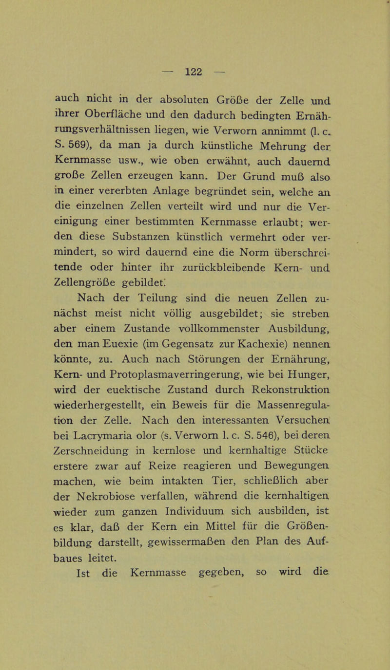 auch nicht in der absoluten Größe der Zelle und ihrer Oberfläche und den dadurch bedingten Ernäh- rungsverhältnissen liegen, wie Verworn annimmt (1. c. S. 569), da man ja durch künstliche Mehrung der Kemmasse usw., wie oben erwähnt, auch dauernd große Zellen erzeugen kann. Der Grund muß also in einer vererbten Anlage begründet sein, welche an die einzelnen Zellen verteilt wird und nur die Ver- einigung einer bestimmten Kernmasse erlaubt; wer- den diese Substanzen künstlich vermehrt oder ver- mindert, so wird dauernd eine die Norm überschrei- tende oder hinter ihr zurückbleibende Kern- und Zellengröße gebildet! Nach der Teilung sind die neuen Zellen zu- nächst meist nicht völlig ausgebildet; sie streben aber einem Zustande vollkommenster Ausbildung, den man Euexie (im Gegensatz zur Kachexie) nennen könnte, zu. Auch nach Störungen der Ernährung, Kern- und Protoplasmaverringerung, wie bei Hunger, wird der euektische Zustand durch Rekonstruktion wiederhergestellt, ein Beweis für die Massenregula- tion der Zelle. Nach den interessanten Versuchen bei Lacrymaria olor (s. Verworn 1. c. S. 546), bei deren Zerschneidung in kernlose und kernhaltige Stücke erstere zwar auf Reize reagieren und Bewegungen machen, wie beim intakten Tier, schließlich aber der Nekrobiose verfallen, während die kernhaltigen wieder zum ganzen Individuum sich ausbilden, ist es klar, daß der Kern ein Mittel für die Größen- bildung darstellt, gewissermaßen den Plan des Auf- baues leitet. Ist die Kernmasse gegeben, so wird die