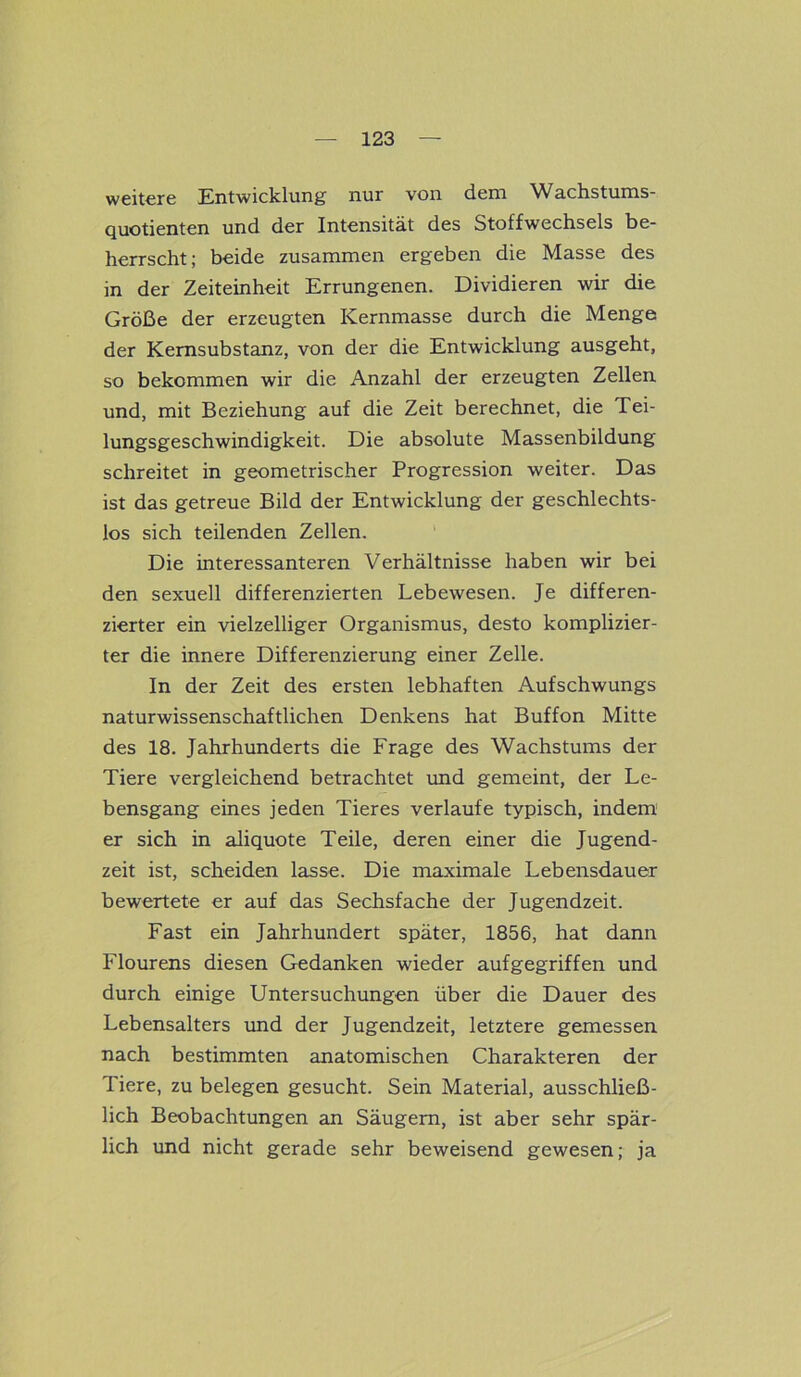 weitere Entwicklung nur von dem Wachstums- quotienten und der Intensität des Stoffwechsels be- herrscht; beide zusammen ergeben die Masse des in der Zeiteinheit Errungenen. Dividieren wir die Größe der erzeugten Kernmasse durch die Menge der Kernsubstanz, von der die Entwicklung ausgeht, so bekommen wir die Anzahl der erzeugten Zellen und, mit Beziehung auf die Zeit berechnet, die Tei- lungsgeschwindigkeit. Die absolute Massenbildung schreitet in geometrischer Progression weiter. Das ist das getreue Bild der Entwicklung der geschlechts- los sich teilenden Zellen. Die interessanteren Verhältnisse haben wir bei den sexuell differenzierten Lebewesen. Je differen- zierter ein vielzelliger Organismus, desto komplizier- ter die innere Differenzierung einer Zelle. In der Zeit des ersten lebhaften Aufschwungs naturwissenschaftlichen Denkens hat Buffon Mitte des 18. Jahrhunderts die Frage des Wachstums der Tiere vergleichend betrachtet und gemeint, der Le- bensgang eines jeden Tieres verlaufe typisch, indem er sich in aliquote Teile, deren einer die Jugend- zeit ist, scheiden lasse. Die maximale Lebensdauer bewertete er auf das Sechsfache der Jugendzeit. Fast ein Jahrhundert später, 1856, hat dann Flourens diesen Gedanken wieder aufgegriffen und durch einige Untersuchungen über die Dauer des Lebensalters und der Jugendzeit, letztere gemessen nach bestimmten anatomischen Charakteren der Tiere, zu belegen gesucht. Sein Material, ausschließ- lich Beobachtungen an Säugern, ist aber sehr spär- lich und nicht gerade sehr beweisend gewesen; ja