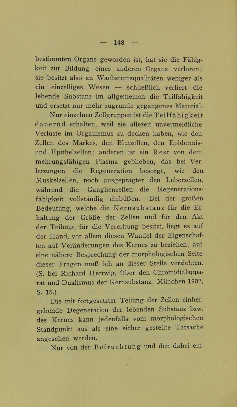 bestimmten Organs geworden ist, hat sie die Fähig- keit zur Bildung eines anderen Organs verloren; sie besitzt also an Wachstumsqualitäten weniger als ein einzelliges Wesen — schließlich verliert die lebende Substanz im allgemeinen die Teilfähigkeit und ersetzt nur mehr zugrunde gegangenes Material. Nur einzelnen Zellgruppen ist die Teilf ähigkeit dauernd erhalten, weil sie allezeit unvermeidliche Verluste im Organismus zu decken haben, wie den Zellen des Markes, den Blutzellen, den Epidermis- und Epithelzellen; anderen ist ein Rest von dem mehrungsfähigen Plasma geblieben, das bei Ver- letzungen die Regeneration besorgt, wie den Muskelzellen, noch ausgeprägter den Leberzellen, während die Ganglienzellen die Regenerations- fähigkeit vollständig einbüßen. Bei der großen Bedeutung, welche die Kernsubstanz für die Er- haltung der Größe der Zellen und für den Akt der Teilung, für die Vererbung besitzt, liegt es auf der Hand, vor allem diesen Wandel der Eigenschaf- ten auf Veränderungen des Kernes zu beziehen; auf eine nähere Besprechung der morphologischen Seite dieser Fragen muß ich an dieser Stelle verzichten. (S. bei Richard Hertwig, Über den Chromidialappa- rat und Dualismus der Kernsubstanz. München 1907, S. 15.) Die mit fortgesetzter Teilung der Zellen einher- gehende Degeneration der lebenden Substanz bzw. des Kernes kann jedenfalls vom morphologischen Standpunkt aus als eine sicher gestellte Tatsache angesehen werden. Nur von der Befruchtung und den dabei ein-