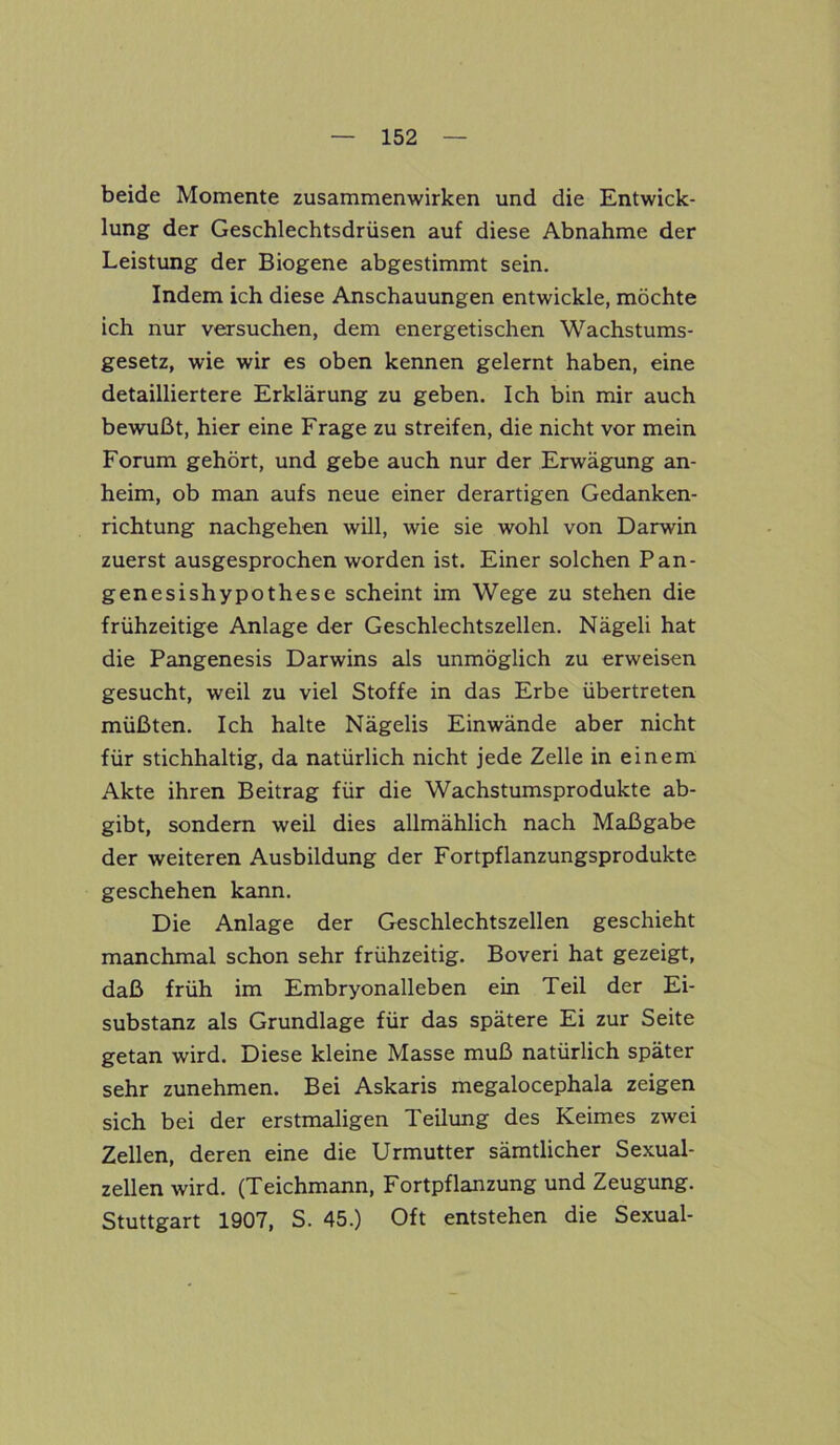 beide Momente Zusammenwirken und die Entwick- lung der Geschlechtsdrüsen auf diese Abnahme der Leistung der Biogene abgestimmt sein. Indem ich diese Anschauungen entwickle, möchte ich nur versuchen, dem energetischen Wachstums- gesetz, wie wir es oben kennen gelernt haben, eine detailliertere Erklärung zu geben. Ich bin mir auch bewußt, hier eine Frage zu streifen, die nicht vor mein Forum gehört, und gebe auch nur der Erwägung an- heim, ob man aufs neue einer derartigen Gedanken- richtung nachgehen will, wie sie wohl von Darwin zuerst ausgesprochen worden ist. Einer solchen Pan- genesishypothese scheint im Wege zu stehen die frühzeitige Anlage der Geschlechtszellen. Nägeli hat die Pangenesis Darwins als unmöglich zu erweisen gesucht, weil zu viel Stoffe in das Erbe übertreten müßten. Ich halte Nägelis Einwände aber nicht für stichhaltig, da natürlich nicht jede Zelle in einem Akte ihren Beitrag für die Wachstumsprodukte ab- gibt, sondern weil dies allmählich nach Maßgabe der weiteren Ausbildung der Fortpflanzungsprodukte geschehen kann. Die Anlage der Geschlechtszellen geschieht manchmal schon sehr frühzeitig. Boveri hat gezeigt, daß früh im Embryonalleben ein Teil der Ei- substanz als Grundlage für das spätere Ei zur Seite getan wird. Diese kleine Masse muß natürlich später sehr zunehmen. Bei Askaris megalocephala zeigen sich bei der erstmaligen Teilung des Keimes zwei Zellen, deren eine die Urmutter sämtlicher Sexual- zellen wird. (Teichmann, Fortpflanzung und Zeugung. Stuttgart 1907, S. 45.) Oft entstehen die Sexual-