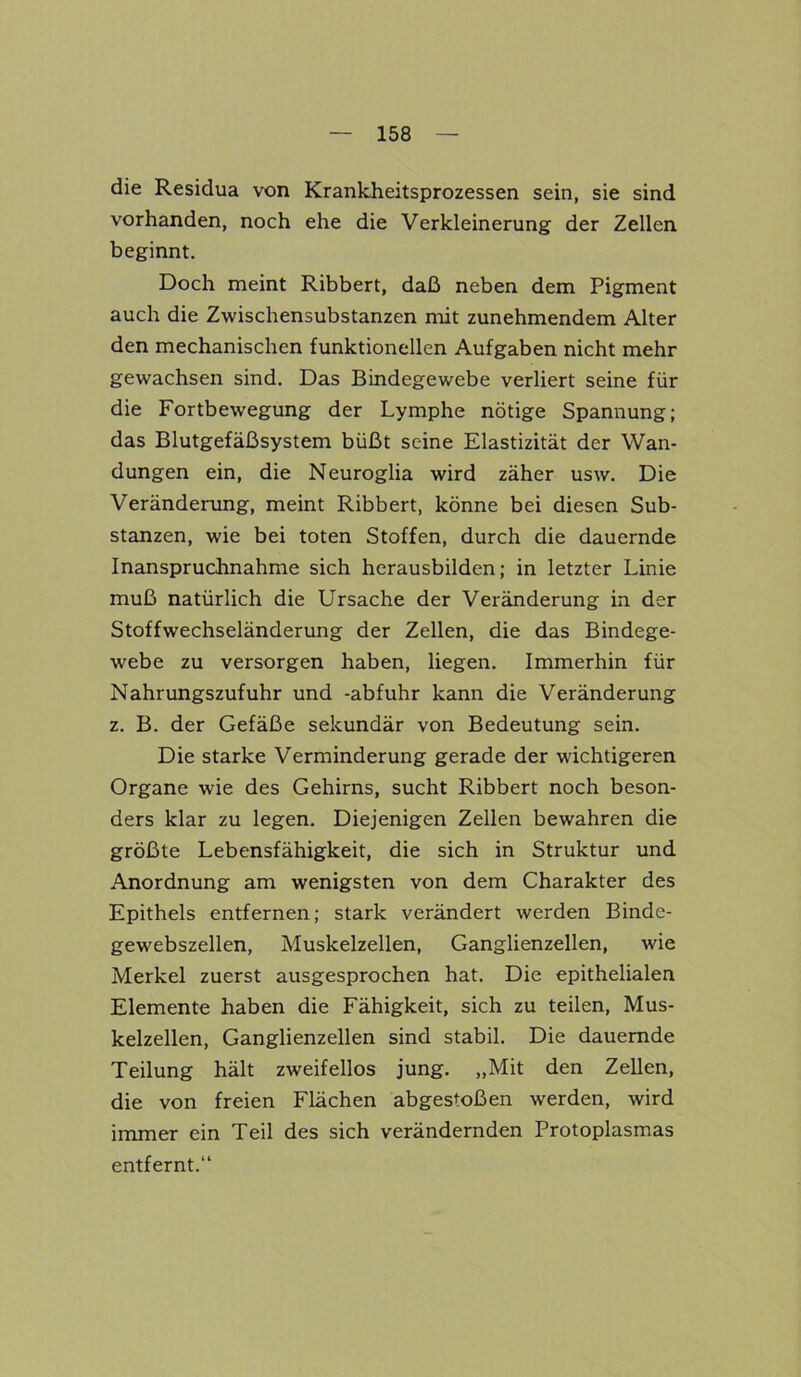 die Residua von Krankheitsprozessen sein, sie sind vorhanden, noch ehe die Verkleinerung der Zellen beginnt. Doch meint Ribbert, daß neben dem Pigment auch die Zwischensubstanzen mit zunehmendem Alter den mechanischen funktionellen Aufgaben nicht mehr gewachsen sind. Das Bindegewebe verliert seine für die Fortbewegung der Lymphe nötige Spannung; das Blutgefäßsystem büßt seine Elastizität der Wan- dungen ein, die Neuroglia wird zäher usw. Die Veränderung, meint Ribbert, könne bei diesen Sub- stanzen, wie bei toten Stoffen, durch die dauernde Inanspruchnahme sich herausbilden; in letzter Linie muß natürlich die Ursache der Veränderung in der Stoffwechseländerung der Zellen, die das Bindege- webe zu versorgen haben, liegen. Immerhin für Nahrungszufuhr und -abfuhr kann die Veränderung z. B. der Gefäße sekundär von Bedeutung sein. Die starke Verminderung gerade der wichtigeren Organe wie des Gehirns, sucht Ribbert noch beson- ders klar zu legen. Diejenigen Zellen bewahren die größte Lebensfähigkeit, die sich in Struktur und Anordnung am wenigsten von dem Charakter des Epithels entfernen; stark verändert werden Binde- gewebszellen, Muskelzellen, Ganglienzellen, wie Merkel zuerst ausgesprochen hat. Die epithelialen Elemente haben die Fähigkeit, sich zu teilen, Mus- kelzellen, Ganglienzellen sind stabil. Die dauernde Teilung hält zweifellos jung. „Mit den Zellen, die von freien Flächen abgestoßen werden, wird immer ein Teil des sich verändernden Protoplasmas entfernt.“