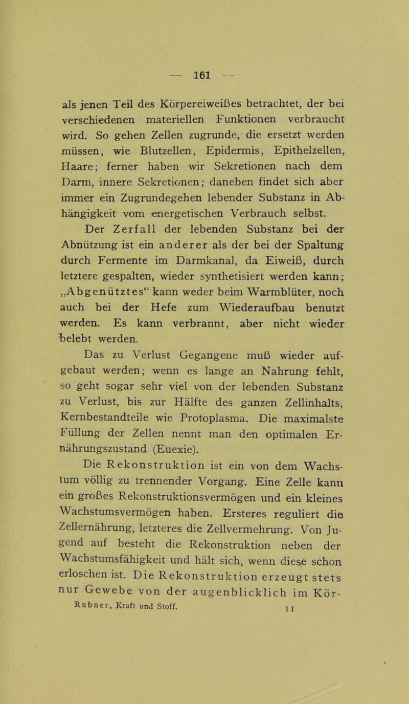 als jenen Teil des Körpereiweißes betrachtet, der bei verschiedenen materiellen Funktionen verbraucht wird. So gehen Zellen zugrunde, die ersetzt werden müssen, wie Blutzellen, Epidermis, Epithelzellen, Haare; ferner haben wir Sekretionen nach dem Darm, innere Sekretionen; daneben findet sich aber immer ein Zugrundegehen lebender Substanz in Ab- hängigkeit vom energetischen Verbrauch selbst. Der Zerfall der lebenden Substanz bei der Abnützung ist ein anderer als der bei der Spaltung durch Fermente im Darmkanal, da Eiweiß, durch letztere gespalten, wieder synthetisiert werden kann; „Abgenütztes“ kann weder beim Warmblüter, noch auch bei der Hefe zum Wiederaufbau benutzt werden. Es kann verbrannt, aber nicht wieder ^belebt werden. Das zu Verlust Gegangene muß wieder auf- gebaut werden; wenn es lange an Nahrung fehlt, so geht sogar sehr viel von der lebenden Substanz zu Verlust, bis zur Hälfte des ganzen Zellinhalts, Kernbestandteile wie Protoplasma. Die maximalste Füllung der Zellen nennt man den optimalen Er- nährungszustand (Euexie). Die Rekonstruktion ist ein von dem Wachs- tum völlig zu trennender Vorgang. Eine Zelle kann ein großes Rekonstruktionsvermögen und ein kleines Wachstumsvermögen haben. Ersteres reguliert die Zellernährung, letzteres die Zellvermehrung. Von Ju- gend auf besteht die Rekonstruktion neben der Wachstumsfähigkeit und hält sich, wenn diese schon erloschen ist. Die Rekonstruktion erzeugt stets nur Gewebe von der augenblicklich im Kör- Rubner, Kraft und Stoff. , T