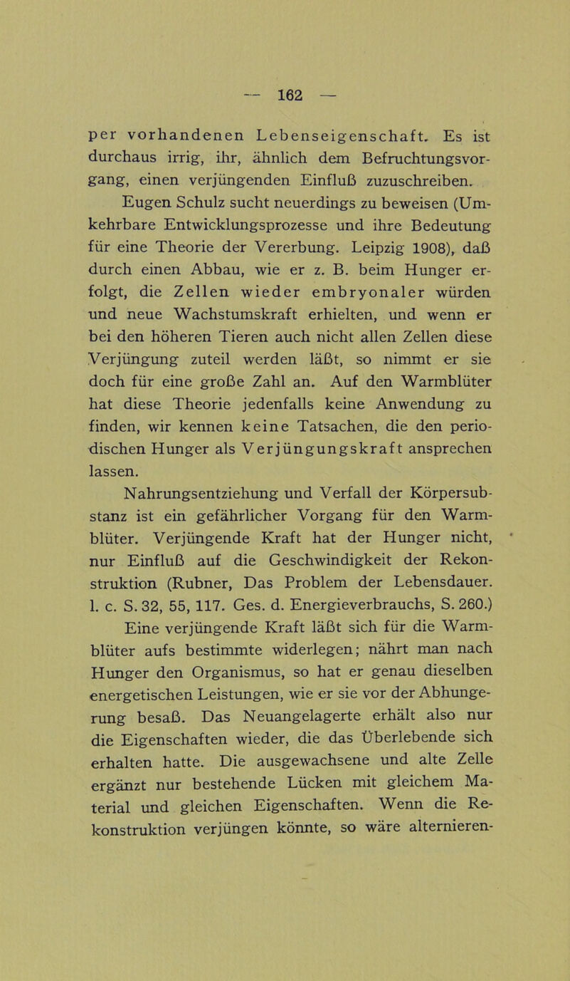 per vorhandenen Lebenseigenschaft. Es ist durchaus irrig, ihr, ähnlich dem BefruchtungsVor- gang, einen verjüngenden Einfluß zuzuschreiben. Eugen Schulz sucht neuerdings zu beweisen (Um- kehrbare Entwicklungsprozesse und ihre Bedeutung für eine Theorie der Vererbung. Leipzig 1908), daß durch einen Abbau, wie er z. B. beim Hunger er- folgt, die Zellen wieder embryonaler würden und neue Wachstumskraft erhielten, und wenn er bei den höheren Tieren auch nicht allen Zellen diese Verjüngung zuteil werden läßt, so nimmt er sie doch für eine große Zahl an. Auf den Warmblüter hat diese Theorie jedenfalls keine Anwendung zu finden, wir kennen keine Tatsachen, die den perio- dischen Hunger als Verjüngungskraft ansprechen lassen. Nahrungsentziehung und Verfall der Körpersub- stanz ist ein gefährlicher Vorgang für den Warm- blüter. Verjüngende Kraft hat der Hunger nicht, nur Einfluß auf die Geschwindigkeit der Rekon- struktion (Rubner, Das Problem der Lebensdauer. 1. c. S. 32, 55, 117. Ges. d. Energieverbrauchs, S. 260.) Eine verjüngende Kraft läßt sich für die Warm- blüter aufs bestimmte widerlegen; nährt man nach Hunger den Organismus, so hat er genau dieselben energetischen Leistungen, wie er sie vor der Abhunge- rung besaß. Das Neuangelagerte erhält also nur die Eigenschaften wieder, die das Überlebende sich erhalten hatte. Die ausgewachsene und alte Zelle ergänzt nur bestehende Lücken mit gleichem Ma- terial und gleichen Eigenschaften. Wenn die Re- konstruktion verjüngen könnte, so wäre alternieren-