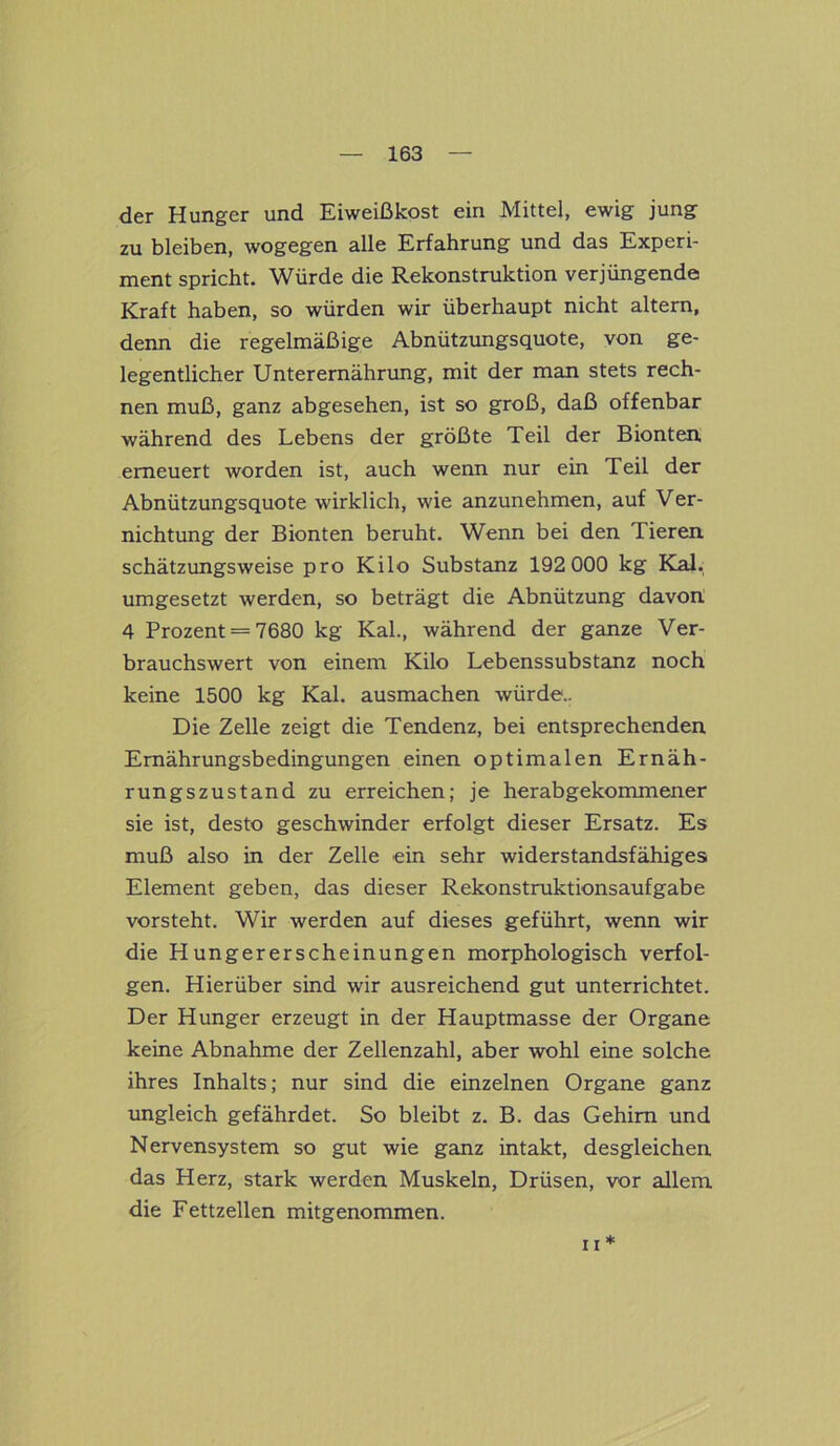 der Hunger und Eiweißkost ein Mittel, ewig jung zu bleiben, wogegen alle Erfahrung und das Experi- ment spricht. Würde die Rekonstruktion verjüngende Kraft haben, so würden wir überhaupt nicht altern, denn die regelmäßige Abnützungsquote, von ge- legentlicher Unterernährung, mit der man stets rech- nen muß, ganz abgesehen, ist so groß, daß offenbar während des Lebens der größte Teil der Bionten erneuert worden ist, auch wenn nur ein Teil der Abnützungsquote wirklich, wie anzunehmen, auf Ver- nichtung der Bionten beruht. Wenn bei den Tieren schätzungsweise pro Kilo Substanz 192 000 kg Kal. umgesetzt werden, so beträgt die Abnützung davon. 4 Prozent = 7680 kg Kal., während der ganze Ver- brauchswert von einem Kilo Lebenssubstanz noch keine 1500 kg Kal. ausmachen würde.. Die Zelle zeigt die Tendenz, bei entsprechenden Emährungsbedingungen einen optimalen Ernäh- rungszustand zu erreichen; je herabgekommener sie ist, desto geschwinder erfolgt dieser Ersatz. Es muß also in der Zelle ein sehr widerstandsfähiges Element geben, das dieser Rekonstruktionsaufgabe vorsteht. Wir werden auf dieses geführt, wenn wir die Hungererscheinungen morphologisch verfol- gen. Hierüber sind wir ausreichend gut unterrichtet. Der Hunger erzeugt in der Hauptmasse der Organe keine Abnahme der Zeilenzahl, aber wohl eine solche ihres Inhalts; nur sind die einzelnen Organe ganz ungleich gefährdet. So bleibt z. B. das Gehirn und Nervensystem so gut wie ganz intakt, desgleichen das Herz, stark werden Muskeln, Drüsen, vor allem die Fettzellen mitgenommen. 11 *