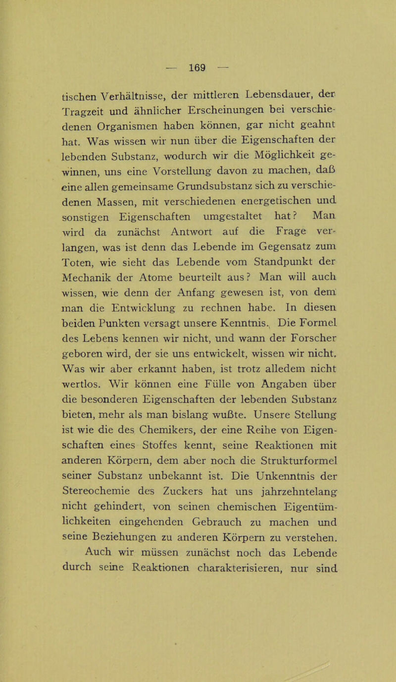 tischen Verhältnisse, der mittleren Lebensdauer, der Tragzeit und ähnlicher Erscheinungen bei verschie- denen Organismen haben können, gar nicht geahnt hat. Was wissen wir nun über die Eigenschaften der lebenden Substanz, wodurch wir die Möglichkeit ge- winnen, uns eine Vorstellung davon zu machen, daß eine allen gemeinsame Grundsubstanz sich zu verschie- denen Massen, mit verschiedenen energetischen und sonstigen Eigenschaften umgestaltet hat ? Man wird da zunächst Antwort auf die Frage ver- langen, was ist denn das Lebende im Gegensatz zum Toten, wie sieht das Lebende vom Standpunkt der Mechanik der Atome beurteilt aus ? Man will auch wissen, wie denn der Anfang gewesen ist, von dem man die Entwicklung zu rechnen habe. In diesen beiden Punkten versagt unsere Kenntnis. Die Formel des Lebens kennen wir nicht, und wann der Forscher geboren wird, der sie uns entwickelt, wissen wir nicht. Was wir aber erkannt haben, ist trotz alledem nicht wertlos. Wir können eine Fülle von Angaben über die besonderen Eigenschaften der lebenden Substanz bieten, mehr als man bislang wußte. Unsere Stellung ist wie die des Chemikers, der eine Reihe von Eigen- schaften eines Stoffes kennt, seine Reaktionen mit anderen Körpern, dem aber noch die Strukturformel seiner Substanz unbekannt ist. Die Unkenntnis der Stereochemie des Zuckers hat uns jahrzehntelang nicht gehindert, von seinen chemischen Eigentüm- lichkeiten eingehenden Gebrauch zu machen und seine Beziehungen zu anderen Körpern zu verstehen. Auch wir müssen zunächst noch das Lebende durch seine Reaktionen charakterisieren, nur sind