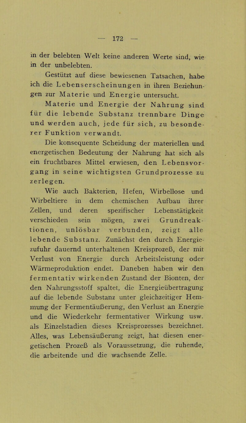 in der belebten Welt keine anderen Werte sind, wie in der unbelebten. Gestützt auf diese bewiesenen Tatsachen, habe ich die Lebenserscheinungen in ihren Beziehun- gen zur Materie und Energie untersucht. Materie und Energie der Nahrung sind für die lebende Substanz trennbare Dinge und werden auch, jede für sich, zu besonde- rer Funktion verwandt. Die konsequente Scheidung der materiellen und energetischen Bedeutung der Nahrung hat sich als ein fruchtbares Mittel erwiesen, den Lebens Vor- gang in seine wichtigsten Grundprozesse zu zerlegen. Wie auch Bakterien, Hefen, Wirbellose und Wirbeltiere in dem chemischen Aufbau ihrer Zellen, und deren spezifischer Lebenstätigkeit verschieden sein mögen, zwei Grundreak- tionen, unlösbar verbunden, zeigt alle lebende Substanz. Zunächst den durch Energie- zufuhr dauernd unterhaltenen Kreisprozeß, der mit Verlust von Energie durch Arbeitsleistung oder Wärmeproduktion endet. Daneben haben wir den fermentativ wirkenden Zustand der Bionten, der den Nahrungsstoff spaltet, die Energieübertragung auf die lebende Substanz unter gleichzeitiger Hem- mung der Fermentäußerung, den Verlust an Energie und die Wiederkehr fermentativer Wirkung usw. als Einzelstadien dieses Kreisprozesses bezeichnet. Alles, was Lebensäußerung zeigt, hat diesen ener- getischen Prozeß als Voraussetzung, die ruhende, die arbeitende und die wachsende Zelle.