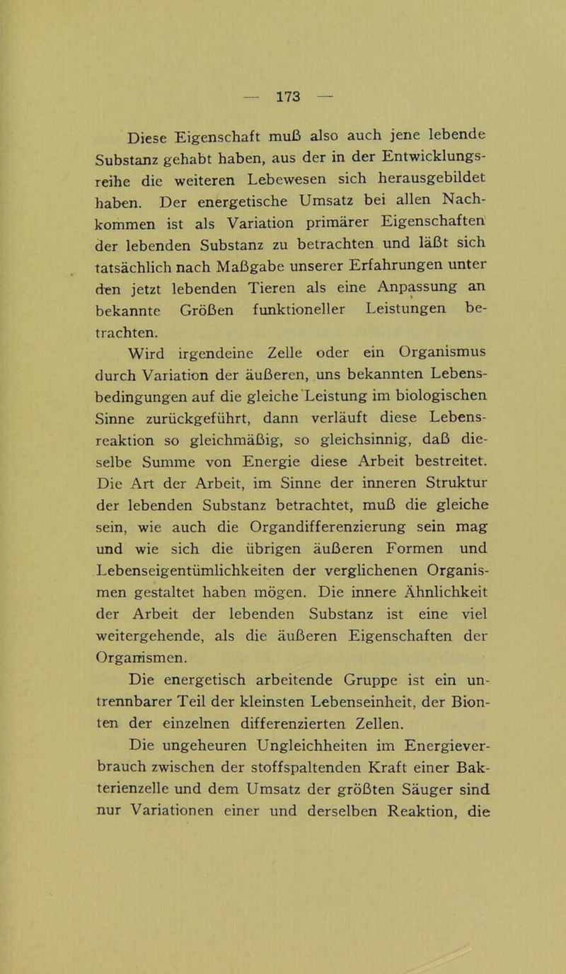 Diese Eigenschaft muß also auch jene lebende Substanz gehabt haben, aus der in der Entwicklungs- reihe die weiteren Lebewesen sich herausgebildet haben. Der energetische Umsatz bei allen Nach- kommen ist als Variation primärer Eigenschaften der lebenden Substanz zu betrachten und läßt sich tatsächlich nach Maßgabe unserer Erfahrungen unter den jetzt lebenden Tieren als eine Anpassung an bekannte Größen funktioneller Leistungen be- trachten. Wird irgendeine Zelle oder ein Organismus durch Variation der äußeren, uns bekannten Lebens- bedingungen auf die gleiche Leistung im biologischen Sinne zurückgeführt, dann verläuft diese Lebens- reaktion so gleichmäßig, so gleichsinnig, daß die- selbe Summe von Energie diese Arbeit bestreitet. Die Art der Arbeit, im Sinne der inneren Struktur der lebenden Substanz betrachtet, muß die gleiche sein, wie auch die Organdifferenzierung sein mag und wie sich die übrigen äußeren Formen und Lebenseigentümlichkeiten der verglichenen Organis- men gestaltet haben mögen. Die innere Ähnlichkeit der Arbeit der lebenden Substanz ist eine viel weitergehende, als die äußeren Eigenschaften der Organismen. Die energetisch arbeitende Gruppe ist ein un- trennbarer Teil der kleinsten Lebenseinheit, der Bion- ten der einzelnen differenzierten Zellen. Die ungeheuren Ungleichheiten im Energiever- brauch zwischen der stoffspaltenden Kraft einer Bak- terienzelle und dem Umsatz der größten Säuger sind nur Variationen einer und derselben Reaktion, die