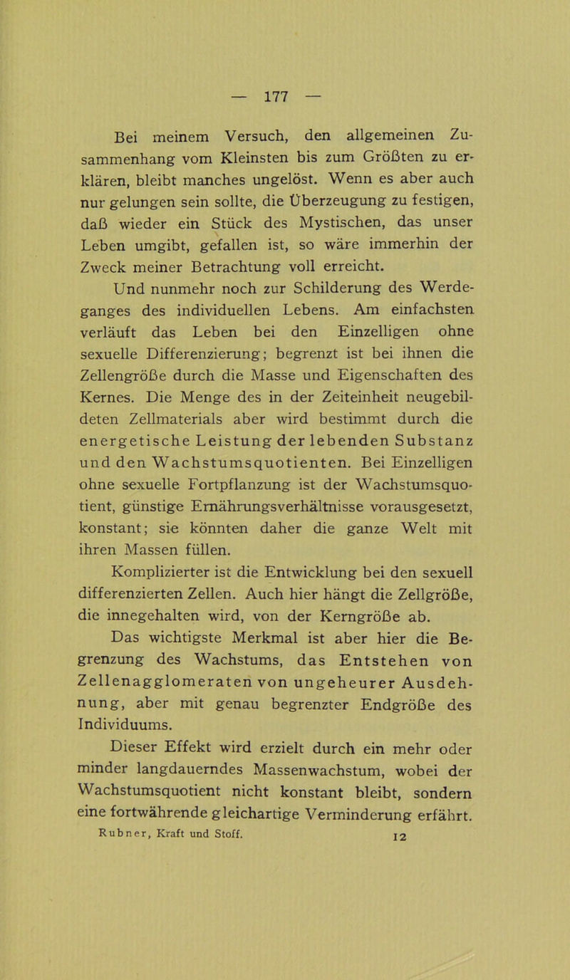 Bei meinem Versuch, den allgemeinen Zu- sammenhang vom Kleinsten bis zum Größten zu er- klären, bleibt manches ungelöst. Wenn es aber auch nur gelungen sein sollte, die Überzeugung zu festigen, daß wieder ein Stück des Mystischen, das unser Leben umgibt, gefallen ist, so wäre immerhin der Zweck meiner Betrachtung voll erreicht. Und nunmehr noch zur Schilderung des Werde- ganges des individuellen Lebens. Am einfachsten verläuft das Leben bei den Einzelligen ohne sexuelle Differenzierung; begrenzt ist bei ihnen die Zellengröße durch die Masse und Eigenschaften des Kernes. Die Menge des in der Zeiteinheit neugebil- deten Zellmaterials aber wird bestimmt durch die energetische Leistung der lebenden Substanz und den Wachstumsquotienten. Bei Einzelligen ohne sexuelle Fortpflanzung ist der Wachstumsquo- tient, günstige Emährungsverhältnisse vorausgesetzt, konstant; sie könnten daher die ganze Welt mit ihren Massen füllen. Komplizierter ist die Entwicklung bei den sexuell differenzierten Zellen. Auch hier hängt die Zellgröße, die innegehalten wird, von der Kerngröße ab. Das wichtigste Merkmal ist aber hier die Be- grenzung des Wachstums, das Entstehen von Zellenagglomeraten von ungeheurer Ausdeh- nung, aber mit genau begrenzter Endgröße des Individuums. Dieser Effekt wird erzielt durch ein mehr oder minder langdauerndes Massenwachstum, wobei der Wachstumsquotient nicht konstant bleibt, sondern eine fortwährende gleichartige Verminderung erfährt. Rubner, Kraft und Stoff. 12