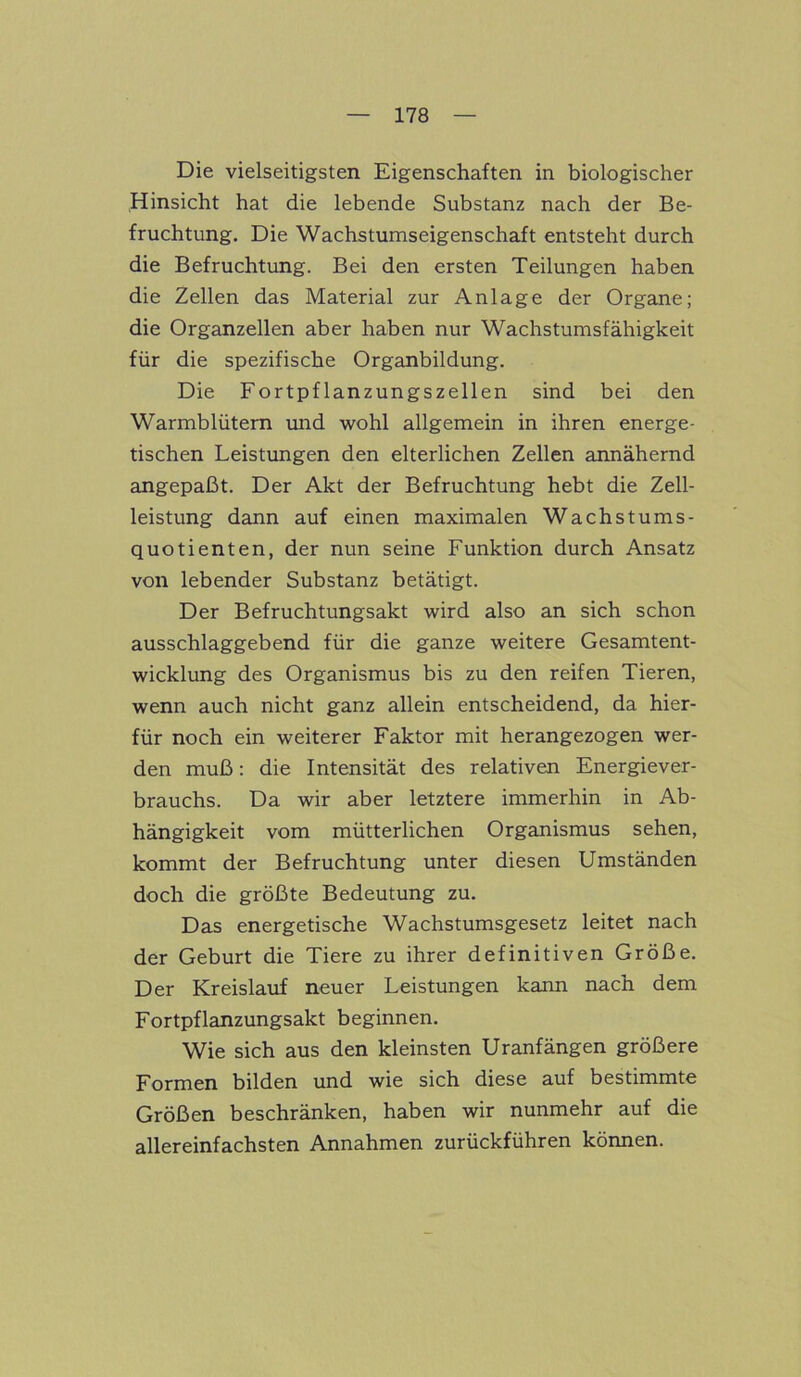 Die vielseitigsten Eigenschaften in biologischer Hinsicht hat die lebende Substanz nach der Be- fruchtung. Die Wachstumseigenschaft entsteht durch die Befruchtung. Bei den ersten Teilungen haben die Zellen das Material zur Anlage der Organe; die Organzellen aber haben nur Wachstumsfähigkeit für die spezifische Organbildung. Die Fortpflanzungszellen sind bei den Warmblütern und wohl allgemein in ihren energe- tischen Leistungen den elterlichen Zellen annähernd angepaßt. Der Akt der Befruchtung hebt die Zell- leistung dann auf einen maximalen Wachstums- quotienten, der nun seine Funktion durch Ansatz von lebender Substanz betätigt. Der Befruchtungsakt wird also an sich schon ausschlaggebend für die ganze weitere Gesamtent- wicklung des Organismus bis zu den reifen Tieren, wenn auch nicht ganz allein entscheidend, da hier- für noch ein weiterer Faktor mit herangezogen wer- den muß: die Intensität des relativen Energiever- brauchs. Da wir aber letztere immerhin in Ab- hängigkeit vom mütterlichen Organismus sehen, kommt der Befruchtung unter diesen Umständen doch die größte Bedeutung zu. Das energetische Wachstumsgesetz leitet nach der Geburt die Tiere zu ihrer definitiven Größe. Der Kreislauf neuer Leistungen kann nach dem Fortpflanzungsakt beginnen. Wie sich aus den kleinsten Uranfängen größere Formen bilden und wie sich diese auf bestimmte Größen beschränken, haben wir nunmehr auf die allereinfachsten Annahmen zurückführen können.