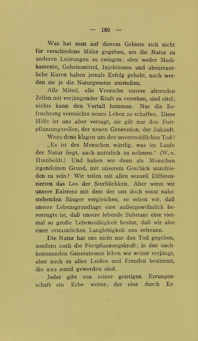 Was hat man auf diesem Gebiete sich nicht für verschiedene Mühe gegeben, um die Natur zu anderen Leistungen zu zwingen; aber weder Medi- kamente, Geheimmittel, Injektionen und abenteuer- liche Kuren haben jemals Erfolg gehabt, noch wer- den sie je die Naturgesetze umstoßen. Alle Mittel, alle Versuche unsere alternden Zellen mit verjüngender Kraft zu versehen, sind eitel; nichts kann den Verfall hemmen. Nur die Be- fruchtung vermöchte neues Leben zu schaffen. Diese Hilfe ist uns aber versagt, sie gilt nur den Fort- pflanzungszellen, der neuen Generation, der Zukunft. Wozu denn klagen um den unvermeidlichen Tod ? ,,Es ist des Menschen würdig, was im Laufe der Natur liegt, auch natürlich zu nehmen.“ (W. v. Humboldt.) Und haben wir denn als Menschen irgendeinen Grund, mit unserem Geschick unzufrie- den zu sein? Wir teilen mit allen sexuell Differen- zierten das Los der Sterblichkeit. Aber wenn wir unsere Existenz mit dem der uns doch sonst nahe- stehenden Säuger vergleichen, so sehen wir, daß unsere Lebensgrundlage eine außergewöhnlich be- vorzugte ist, daß unsere lebende Substanz eine vier- mal so große Lebenszähigkeit besitzt, daß wir also einer erstaunlichen Langlebigkeit uns erfreuen. Die Natur hat uns nicht nur den Tod gegeben, sondern auch die Fortpflanzungskraft; in den nach- kommenden Generationen leben wir weiter verjüngt, aber auch zu allen Leiden und Freuden bestimmt, die uns zuteil geworden sind. Jeder gibt von seiner geistigen Errungen- schaft ein Erbe weiter; der eine durch Er-