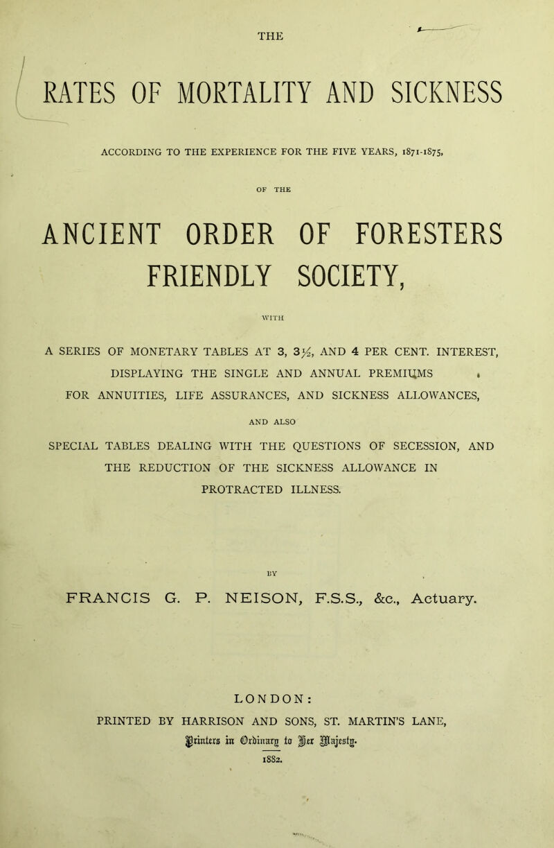 THE RATES OF MORTALITY AND SICKNESS ACCORDING TO THE EXPERIENCE FOR THE FIVE YEARS, 1871-1875, OF THE ANCIENT ORDER OF FORESTERS FRIENDLY SOCIETY, WITH A SERIES OF MONETARY TABLES AT 3, 3%, AND 4 PER CENT. INTEREST, DISPLAYING THE SINGLE AND ANNUAL PREMIUMS , FOR ANNUITIES, LIFE ASSURANCES, AND SICKNESS ALLOWANCES, AND ALSO SPECIAL TABLES DEALING WITH THE QUESTIONS OF SECESSION, AND THE REDUCTION OF THE SICKNESS ALLOWANCE IN PROTRACTED ILLNESS. FRANCIS G. P. NEISON, F.S.S., &e., Actuary. L O N D o N : PRINTED BY HARRISON AND SONS, ST. MARTIN’S LANE, ^printers in Qrbhiarg to |jtx JfUjestg. 1882.