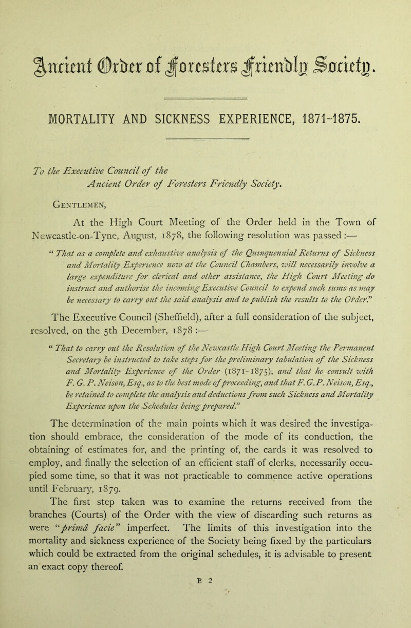 ^ttdenf (Drker of Joxtntm Jfrimfrl# Snrbtj). MORTALITY AND SICKNESS EXPERIENCE, 1871-1875. To the Executive Council of the Ancient Order of Foresters Friendly Society. Gentlemen, At the High Court Meeting of the Order held in the Town of Newcastle-on-Tyne, August, 1878, the following resolution was passed :— “ That as a complete and exhaustive analysis of the Quinquennial Returns of Sickness and Mortality Experience now at the Council Chambers, will necessarily involve a large expenditure for clerical and other assistance, the High Court Meeting do instruct and authorise the incoming Executive Council to expend such sums as may be necessary to carry out the said analysis and to publish the results to the Order!' The Executive Council (Sheffield), after a full consideration of the subject, resolved, on the 5th December, 1878 :— “ That to carry out the Resolution of the Newcastle High Court Meeting the Permanent Secretary be instructed to take steps for the preliminary tabulation of the Sickness and Mortality Experience of the Order (1871-1875), and that he consult with F. G. P. Neison, Esq., as to the best mode of proceeding, and that F. G. P. Neison, Esq., be retained to complete the analysis and deductions from such Sickness and Mortality Experience upon the Schedules being prepared!' The determination of the main points which it was desired the investiga- tion should embrace, the consideration of the mode of its conduction, the obtaining of estimates for, and the printing of, the cards it was resolved to employ, and finally the selection of an efficient staff of clerks, necessarily occu- pied some time, so that it was not practicable to commence active operations until February, 1879. The first step taken was to examine the returns received from the branches (Courts) of the Order with the view of discarding such returns as were “prima facie” imperfect. The limits of this investigation into the mortality and sickness experience of the Society being fixed by the particulars which could be extracted from the original schedules, it is advisable to present an exact copy thereof. e 2