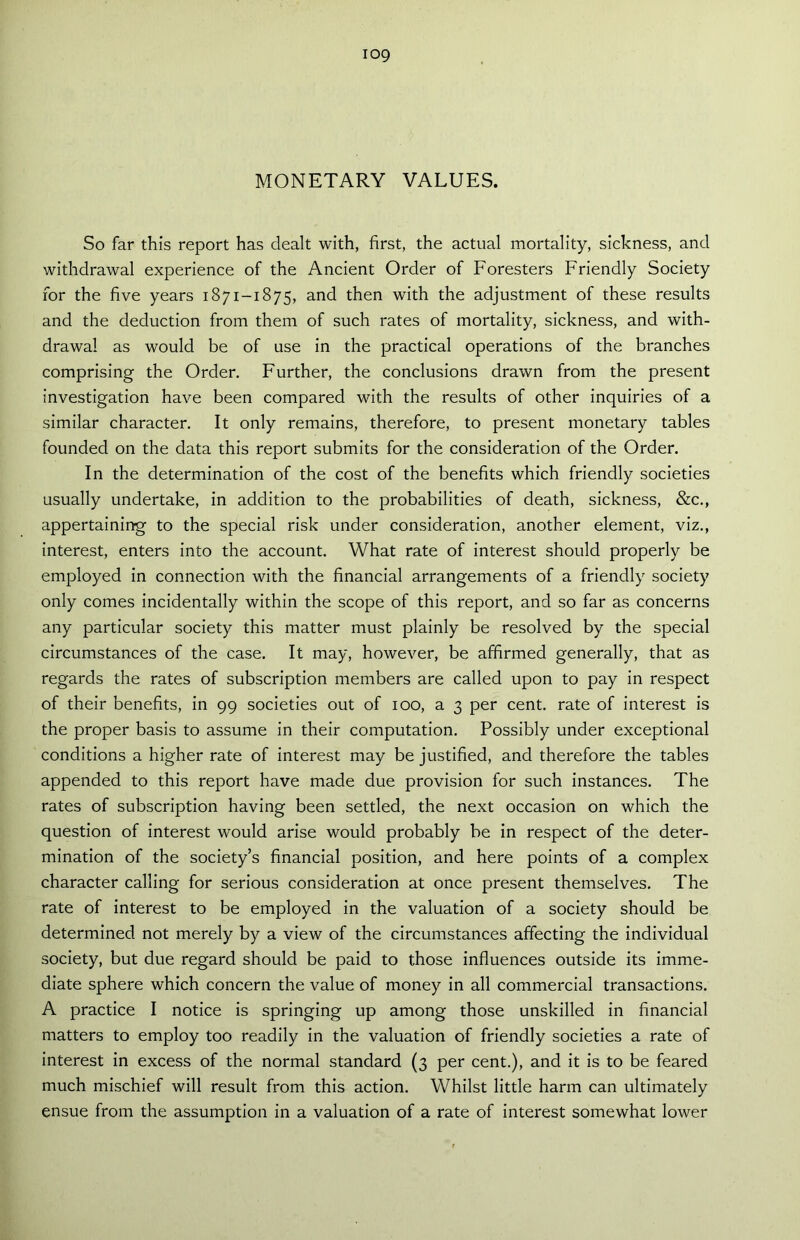 MONETARY VALUES. So far this report has dealt with, first, the actual mortality, sickness, and withdrawal experience of the Ancient Order of Foresters Friendly Society for the five years 1871-1875, and then with the adjustment of these results and the deduction from them of such rates of mortality, sickness, and with- drawal as would be of use in the practical operations of the branches comprising the Order. Further, the conclusions drawn from the present investigation have been compared with the results of other inquiries of a similar character. It only remains, therefore, to present monetary tables founded on the data this report submits for the consideration of the Order. In the determination of the cost of the benefits which friendly societies usually undertake, in addition to the probabilities of death, sickness, &c., appertaining to the special risk under consideration, another element, viz., interest, enters into the account. What rate of interest should properly be employed in connection with the financial arrangements of a friendly society only comes incidentally within the scope of this report, and so far as concerns any particular society this matter must plainly be resolved by the special circumstances of the case. It may, however, be affirmed generally, that as regards the rates of subscription members are called upon to pay in respect of their benefits, in 99 societies out of 100, a 3 per cent, rate of interest is the proper basis to assume in their computation. Possibly under exceptional conditions a higher rate of interest may be justified, and therefore the tables appended to this report have made due provision for such instances. The rates of subscription having been settled, the next occasion on which the question of interest would arise would probably be in respect of the deter- mination of the society’s financial position, and here points of a complex character calling for serious consideration at once present themselves. The rate of interest to be employed in the valuation of a society should be determined not merely by a view of the circumstances affecting the individual society, but due regard should be paid to those influences outside its imme- diate sphere which concern the value of money in all commercial transactions. A practice I notice is springing up among those unskilled in financial matters to employ too readily in the valuation of friendly societies a rate of interest in excess of the normal standard (3 per cent.), and it is to be feared much mischief will result from this action. Whilst little harm can ultimately ensue from the assumption in a valuation of a rate of interest somewhat lower