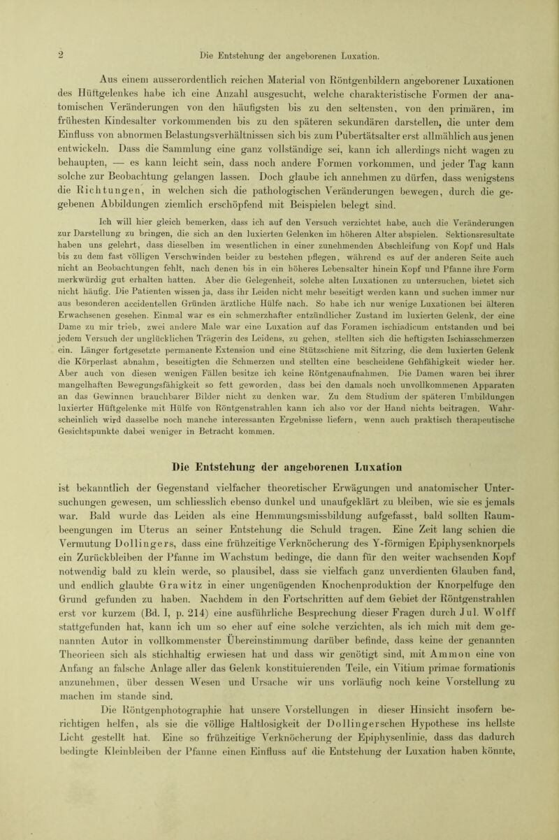 Aus einem ausserordentlich reichen Material von Röntgenbildern angeborener Luxationen des Hüftgelenkes habe ich eine Anzahl ausgesucht, welche charakteristische Formen der ana- tomischen Veränderungen von den häufigsten bis zu den seltensten, von den primären, im frühesten Kindesalter vorkommenden bis zu den späteren sekundären darstellen, die unter dem Einfluss von abnormen Belastungsverhältnissen sich bis zum Pubertätsalter erst allmählich aus jenen entwickeln. Dass die Sammlung eine ganz vollständige sei, kann ich allerdings nicht wagen zu behaupten, — es kann leicht sein, dass noch andere Formen Vorkommen, und jeder Tag kann solche zur Beobachtung gelangen lassen. Doch glaube ich annehmen zu dürfen, dass wenigstens die Richtungen, in welchen sich die pathologischen Veränderungen bewegen, durch die ge- gebenen Abbildungen ziemlich erschöpfend mit Beispielen belegt sind. Ich will hier gleich bemerken, dass ich auf den Versuch verzichtet habe, auch die Veränderungen zur Darstellung zu bringen, die sich an den luxierten Gelenken im höheren Alter abspielen. Sektionsresultate haben uns gelehrt, dass dieselben im wesentlichen in einer zunehmenden Abschleifung von Kopf und Hals bis zu dem fast völligen Verschwinden beider zu bestehen pflegen, während es auf der anderen Seite auch nicht an Beobachtungen fehlt, nach denen bis in ein höheres Lebensalter hinein Kopf und Pfanne ihre Form merkwürdig gut erhalten hatten. Aber die Gelegenheit, solche alten Luxationen zu untersuchen, bietet sich nicht häufig. Die Patienten wissen ja, dass ihr Leiden nicht mehr beseitigt werden kann und suchen immer nur aus besonderen accidentellen Gründen ärztliche Hülfe nach. So habe ich nur wenige Luxationen bei älteren Erwachsenen gesehen. Einmal war es ein schmerzhafter entzündlicher Zustand im luxierten Gelenk, der eine Dame zu mir trieb, zwei andere Male war eine Luxation auf das Foramen ischiadicum entstanden und bei jedem Versuch der unglücklichen Trägerin des Leidens, zu gehen, stellten sieb die heftigsten Ischiasschmerzen ein. Länger fortgesetzte permanente Extension und eine Stützschiene mit Sitzring, die dem luxierten Gelenk die Körperlast abnahm, beseitigten die Schmerzen und stellten eine bescheidene Gehfähigkeit wieder her. Aber auch von diesen wenigen Fällen besitze ich keine Röntgenaufnahmen. Die Damen waren bei ihrer mangelhaften Bewegungsfähigkeit so fett geworden, dass bei den damals noch unvollkommenen Apparaten an das Gewinnen brauchbarer Bilder nicht zu denken war. Zu dem Studium der späteren Umbildungen luxierter Hüftgelenke mit Hülfe von Röntgenstrahlen kann ich also vor der Hand nichts beitragen. Wahr- scheinlich wird dasselbe noch manche interessanten Ergebnisse liefern, wenn auch praktisch therapeutische Gesichtspunkte dabei weniger in Betracht kommen. Die Entstehung der angeborenen Luxation ist bekanntlich der Gegenstand vielfacher theoretischer Erwägungen und anatomischer Unter- suchungen gewesen, um schliesslich ebenso dunkel und unaufgeklärt zu bleiben, wie sie es jemals war. Bald wurde das Leiden als eine Hemmungsmissbildung aufgefasst, bald sollten Raum- beengungen im Uterus an seiner Entstehung die Schuld tragen. Eine Zeit lang schien die Vermutung Dollingers, dass eine frühzeitige Verknöcherung des Y-förmigen Epiphysenknorpels ein Zurückbleiben der Pfanne im Wachstum bedinge, die dann für den weiter wachsenden Kopf notwendig bald zu klein werde, so plausibel, dass sie vielfach ganz unverdienten Glauben fand, und endlich glaubte Grawitz in einer ungenügenden Knochenproduktion der Knorpelfuge den Grund gefunden zu haben. Nachdem in den Fortschritten auf dem Gebiet der Röntgen strahlen erst vor kurzem (Bd. I, p. 214) eine ausführliche Besprechung dieser Fragen durch Jul. Wolff stattgefunden hat, kann ich um so eher auf eine solche verzichten, als ich mich mit dem ge- nannten Autor in vollkommenster Übereinstimmung darüber befinde, dass keine der genannten Theorieen sich als stichhaltig erwiesen hat und dass wir genötigt sind, mit Ammon eine von Anfang an falsche Anlage aller das Gelenk konstituierenden Teile, ein Vitium primae formationis anzunehmen, über dessen Wesen und Ursache wir uns vorläufig noch keine Vorstellung zu machen im stände sind. Die Röntgenphotographie hat unsere Vorstellungen in dieser Hinsicht insofern be- richtigen helfen, als sie die völlige Haltlosigkeit der Dollingerschen Hypothese ins hellste Licht gestellt hat. Eine so frühzeitige Verknöcherung der Epiphysenlinie, dass das dadurch bedingte Kleinbleiben der Pfanne einen Einfluss auf die Entstehung der Luxation haben könnte,