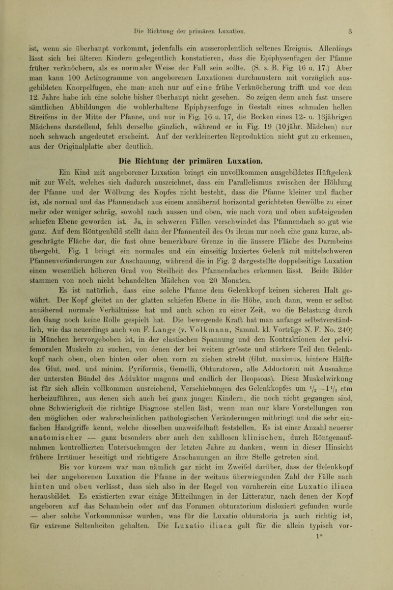 ist, wenn sie überhaupt vorkommt, jedenfalls ein ausserordentlich seltenes Ereignis. Allerdings lässt sich bei älteren Kindern gelegentlich konstatieren, dass die Epiphysenfugen der Pfanne früher verknöchern, als es normaler Weise der Fall sein sollte. (S. z. B. Fig. 16 u. 17.) Aber man kann 100 Actinogramme von angeborenen Luxationen durchmustern mit vorzüglich aus- gebildeten Knorpelfugen, ehe man auch nur auf eine frühe Verknöcherung trifft und vor dem 12. Jahre habe ich eine solche bisher überhaupt nicht gesehen. So zeigen denn auch fast unsere sämtlichen Abbildungen die wohlerhaltene Epiphysenfuge in Gestalt eines schmalen hellen Streifens in der Mitte der Pfanne, und nur in Fig. 16 u. 17, die Becken eines 12- u. 13jährigen Mädchens darstellend, fehlt derselbe gänzlich, während er in Fig. 19 (lOjähr. Mädchen) nur noch schwach angedeutet erscheint. Auf der verkleinerten Reproduktion nicht gut zu erkennen, aus der Originalplatte aber deutlich. Die Richtung der primären Luxation. Ein Kind mit angeborener Luxation bringt ein unvollkommen ausgebildetes Hüftgelenk mit zur Welt, welches sich dadurch auszeichnet, dass ein Parallelismus zwischen der Höhlung der Pfanne und der Wölbung des Kopfes nicht besteht, dass die Pfanne kleiner und flacher ist, als normal und das Pfannendach aus einem annähernd horizontal gerichteten Gewölbe zu einer mehr oder weniger schräg, sowohl nach aussen und oben, wie nach vorn und oben aufsteigenden schiefen Ebene geworden ist. Ja, in schweren Fällen verschwindet das Pfannendach so gut wie ganz. Auf dem Röntgenbild stellt dann der Pfannenteil des Os ileum nur noch eine ganz kurze, ab- geschrägte Fläche dar, die fast ohne bemerkbare Grenze in die äussere Fläche des Darmheins übergeht. Fig. 1 bringt ein normales und ein einseitig Fixiertes Gelenk mit mittelschweren Pfannenveränderungen zur Anschauung, während die in Fig. 2 dargestellte doppelseitige Luxation einen wesentlich höheren Grad von Steilheit des Pfannendaches erkennen lässt. Beide Bilder stammen von noch nicht behandelten Mädchen von 20 Monaten. Es ist natürlich, dass eine solche Pfanne dem Gelenkkopf keinen sicheren Halt ge- währt. Der Kopf gleitet an der glatten schiefen Ebene in die Höhe, auch dann, wenn er selbst annähernd normale Verhältnisse hat und auch schon zu einer Zeit, wo die Belastung durch den Gang noch keine Rolle gespielt hat. Die bewegende Kraft hat man anfangs selbstverständ- lich, wie das neuerdings auch von F. Lange (v. Volk mann, Samml. kl. Vorträge N. F. No. 240) in München hervorgeboben ist, in der elastischen Spannung und den Kontraktionen der pelvi- femoralen Muskeln zu suchen, von denen der bei weitem grösste und stärkere Teil den Gelenk- kopf nach oben, oben hinten oder oben vorn zu ziehen strebt (Glut, maximus, hintere Hälfte des Glut. med. und minim. Pyriformis, Gemelli, Obturatoren, alle Adductoren mit Ausnahme der untersten Bündel des Adduktor magnus und endlich der Reopsoas). Diese Muskelwirkung ist für sich allein vollkommen ausreichend, Verschiebungen des Gelenkkopfes um '/2 — 11/2 ctm herbeizuführen, aus denen sich auch bei ganz jungen Kindern, die noch nicht gegangen sind, ohne Schwierigkeit die richtige Diagnose stellen läst, wenn man nur klare Vorstellungen von den möglichen oder wahrscheinlichen pathologischen Veränderungen mitbringt und die sehr ein- fachen Handgriffe kennt, welche dieselben unzweifelhaft feststellen. Es ist einer Anzahl neuerer anatomischer — ganz besonders aber auch den zahllosen klinischen, durch Röntgenauf- nahmen kontrollierten Untersuchungen der letzten Jahre zu danken, wenn in dieser Hinsicht frühere Irrtümer beseitigt und richtigere Anschauungen an ihre Stelle getreten sind. Bis vor kurzem war man nämlich gar nicht im Zweifel darüber, dass der Gelenkkopf bei der angeborenen Luxation die Pfanne in der weitaus überwiegenden Zahl der Fälle nach hinten und oben verlässt, dass sich also in der Regel von vornherein eine Luxatio iliaca herausbildet. Es existierten zwar einige Mitteilungen in der Litteratur, nach denen der Kopf angeboren auf das Schambein oder auf das Foramen obturatorium disloziert gefunden wurde — aber solche Vorkommnisse wurden, was für die Luxatio obturatoria ja auch richtig ist, für extreme Seltenheiten gehalten. Die Luxatio iliaca galt für die allein typisch vor- 1*