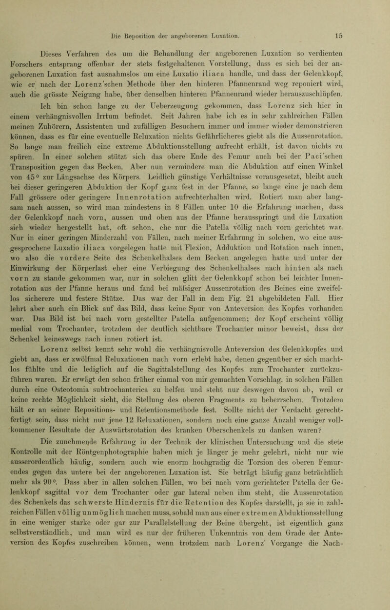 Dieses Verfahren des um die Behandlung der angeborenen Luxation so verdienten Forschers entsprang offenbar der stets festgehaltenen Vorstellung, dass es sich hei der an- geborenen Luxation fast ausnahmslos um eine Luxatio iliaca handle, und dass der Gelenkkopf, wie er nach der Lorenz'sehen Methode über den hinteren Pfannenrand weg reponiert wird, auch die grösste Neigung habe, über denselben hinteren Pfannenrand wieder herauszuschlüpfen. Ich bin schon lange zu der Ueberzeugung gekommen, dass Lorenz sich hier in einem verhängnisvollen Irrtum befindet. Seit Jahren habe ich es in sehr zahlreichen Fällen meinen Zuhörern, Assistenten und zufälligen Besuchern immer und immer wieder demonstrieren können, dass es für eine eventuelle Reluxation nichts Gefährlicheres giebt als die Aussenrotation. So lange man freilich eine extreme Abduktionsstellung aufrecht erhält, ist davon nichts zu spüren. In einer solchen stützt sich das obere Ende des Femur auch bei der Paci sehen Transposition gegen das Becken. Aber nun vermindere man die Abduktion auf einen Winkel von 45° zur Längsachse des Körpers. Leidlich günstige Verhältnisse vorausgesetzt, bleibt auch bei dieser geringeren Abduktion der Kopf ganz fest in der Pfanne, so lange eine je nach dem Fall grössere oder geringere Innenrotation aufrechterhalten wird. Rotiert man aber lang- sam nach aussen, so wird man mindestens in 8 Fällen unter 10 die Erfahrung machen, dass der Gelenkkopf nach vorn, aussen und oben aus der Pfanne herausspringt und die Luxation sich wieder hergestellt hat, oft schon, ehe nur die Patella völlig nach vorn gerichtet war. Nur in einer geringen Minderzahl von Fällen, nach meiner Erfahrung in solchen, wo eine aus- gesprochene Luxatio iliaca Vorgelegen hatte mit Flexion, Adduktion und Rotation nach innen, wo also die vordere Seite des Schenkelhalses dem Becken angelegen hatte und unter der Einwirkung der Körperlast eher eine Verbiegung des Schenkelhalses nach hinten als nach vorn zu stände gekommen war, nur in solchen glitt der Gelenkkopf schon bei leichter Innen- rotation aus der Pfanne heraus und fand bei mäfsiger Aussenrotation des Beines eine zweifel- los sicherere und festere Stütze. Das war der Fall in dem Fig. 21 abgebildeten Fall. Hier lehrt aber auch ein Blick auf das Bild, dass keine Spur von Anteversion des Kopfes vorhanden war. Das Bild ist bei nach vorn gestellter Patella aufgenommen; der Kopf erscheint völlig medial vom Trochanter, trotzdem der deutlich sichtbare Trochanter minor beweist, dass der Schenkel keineswegs nach innen rotiert ist. Lorenz selbst kennt sehr wohl die verhängnisvolle Anteversion des Gelenkkopfes und giebt an, dass er zwölfmal Reluxationen nach vorn erlebt habe, denen gegenüber er sich macht- los fühlte und die lediglich auf die Sagittalstellung des Kopfes zum Trochanter zurückzu- führen waren. Er erwägt den schon früher einmal von mir gemachten Vorschlag, in solchen Fällen durch eine Osteotomia subtrochanterica zu helfen und steht nur deswegen davon ab, weil er keine rechte Möglichkeit sieht, die Stellung des oberen Fragments zu beherrschen. Trotzdem hält er an seiner Repositions- und Retentionsmethode fest. Sollte nicht der Verdacht gerecht- fertigt sein, dass nicht nur jene 12 Reluxationen, sondern noch eine ganze Anzahl weniger voll- kommener Resultate der Auswärtsrotation des kranken Oberschenkels zu danken waren? Die zunehmende Erfahrung in der Technik der klinischen Untersuchung und die stete Kontrolle mit der Röntgenphotographie haben mich je länger je mehr gelehrt, nicht nur wie ausserordentlich häufig, sondern auch wie enorm hochgradig die Torsion des oberen Femur- endes gegen das untere bei der angeborenen Luxation ist. Sie beträgt häufig ganz beträchtlich mehr als 90°. Dass aber in allen solchen Fällen, wo bei nach vorn gerichteter Patella der Ge- lenkkopf sagittal vor dem Trochanter oder gar lateral neben ihm steht, die Aussenrotation des Schenkels das schwerste Hindernis für die Retention des Kopfes darstellt, ja sie in zahl- reichen Fällen völlig unmöglich machen muss, sobald man aus einer extremen Abduktionsstellung in eine weniger starke oder gar zur Parallelstellung der Beine übergeht, ist eigentlich ganz selbstverständlich, und man wird es nur der früheren Unkenntnis von dem Grade der Ante- version des Kopfes zuschreiben können, wenn trotzdem nach Lorenz’ Vorgänge die Nach-