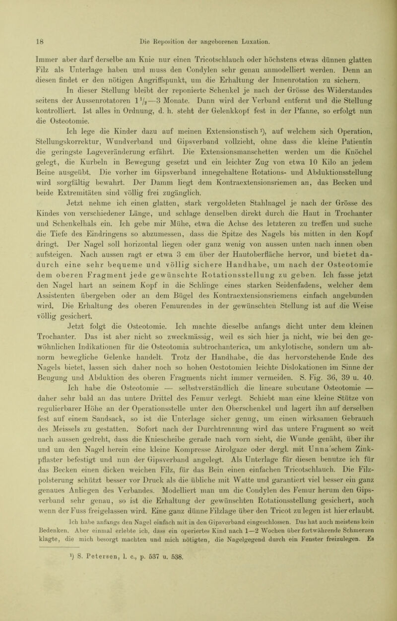 Immer aber darf derselbe am Knie nur einen Tricotsclilauch oder höchstens etwas dünnen glatten Filz als Unterlage haben und muss den Condylen sehr genau anmodelliert werden. Denn an diesen findet er den nötigen Angriffspunkt, um die Erhaltung der Innenrotation zu sichern. In dieser Stellung bleibt der reponierte Schenkel je nach der Grösse des Widerstandes seitens der Aussenrotatoren 1 ,/a—3 Monate. Dann wird der Verband entfernt und die Stellung kontrolliert. Ist alles in Ordnung, d. h. steht der Gelenkkopf fest in der Pfanne, so erfolgt nun die Osteotomie. Ich lege die Kinder dazu auf meinen Extensionstisch1), auf welchem sich Operation, Stellungskorrektur, Wundverband und Gipsverband vollzieht, ohne dass die kleine Patientin die geringste Lageveränderung erfährt. Die Extensionsmanschetten werden um die Knöchel gelegt, die Kurbeln in Bewegung gesetzt und ein leichter Zug von etwa 10 Kilo an jedem Beine ausgeübt. Die vorher im Gipsverband innegehaltene Rotations- und Abduktionsstellung wird sorgfältig bewahrt. Der Damm liegt dem Kontraextensionsriemen an, das Becken und beide Extremitäten sind völlig frei zugänglich. Jetzt nehme ich einen glatten, stark vergoldeten Stahlnagel je nach der Grösse des Kindes von verschiedener Länge, und schlage denselben direkt durch die Haut in Trochanter und Schenkelhals ein. Ich gebe mir Mühe, etwa die Achse des letzteren zu treffen und suche die Tiefe des Eindringens so abzumessen, dass die Spitze des Nagels bis mitten in den Kopf dringt. Der Nagel soll horizontal liegen oder ganz wenig von aussen unten nach innen oben aufsteigen. Nach aussen ragt er etwa 3 cm über der Hautoberfläche hervor, und bietet da- durch eine sehr bequeme und völlig sichere Handhabe, um nach der Osteotomie dem oberen Fragment jede gewünschte Rotationsstellung zu geben. Ich fasse jetzt den Nagel hart an seinem Kopf in die Schlinge eines starken Seidenfadens, welcher dem Assistenten übergeben oder an dem Bügel des Kontraextensionsriemens einfach angebunden wird. Die Erhaltung des oberen Femurendes in der gewünschten Stellung ist auf die Weise völlig gesichert. Jetzt folgt die Osteotomie. Ich machte dieselbe anfangs dicht unter dem kleinen Trochanter. Das ist aber nicht so zweckmässig, weil es sich hier ja nicht, wie bei den ge- wöhnlichen Indikationen für die Osteotomia subtrochanterica, um ankylotische, sondern um ab- norm bewegliche Gelenke handelt. Trotz der Handhabe, die das hervorstehende Ende des Nagels bietet, lassen sich daher noch so hohen Oestotomien leichte Dislokationen im Sinne der Beugung und Abduktion des oberen Fragments nicht immer vermeiden. S. Fig. 36, 39 u. 40. Ich habe die Osteotomie — selbstverständlich die lineare subcutane Osteotomie — daher sehr bald an das untere Drittel des Femur verlegt. Schiebt man eine kleine Stütze von regulierbarer Höhe an der Operationsstelle unter den Oberschenkel und lagert ihn auf derselben fest auf einem Sandsack, so ist die Unterlage sicher genug, um einen wirksamen Gebrauch des Meisseis zu gestatten. Sofort nach der Durchtrennung wird das untere Fragment so weit nach aussen gedreht, dass die Kniescheibe gerade nach vorn sieht, die Wunde genäht, über ihr und um den Nagel herein eine kleine Kompresse Airolgaze oder dergl. mit Unna’scliem Zink- pflaster befestigt und nun der Gipsverband angelegt. Als Unterlage für diesen benutze ich für das Becken einen dicken weichen Filz, für das Bein einen einfachen Tricotschlauch. Die Filz- polsterung schützt besser vor Druck als die übliche mit Watte und garantiert viel besser ein ganz genaues Anliegen des Verbandes. Modelliert man um die Condylen des Femur herum den Gips- verband selir genau, so ist die Erhaltung der gewünschten Rotationsstellung gesichert, auch wenn derFuss freigelassen wird. Eine ganz dünne Filzlage über den Tricot zu legen ist hier erlaubt. Ich habe anfangs den Nagel einfach mit in den Gipsverband cingeschlossen. Das hat auch meistens kein Bedenken. Aber einmal erlebte ich, dass ein operiertes Kind nach 1—2 Wochen über fortwährende Schmerzen klagte, die mich besorgt machten und mich nötigten, die Nagelgegend durch ein Fenster freizulegen. Es x) S. Petersen, 1. c., p. 637 u. 638.