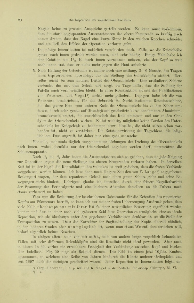 Nagels keine zu grossen Ansprüche gestellt werden. Es kann sonst Vorkommen, dass die stark angespannten Aussenrotatoren das obere Femurende so kräftig nach aussen drehen, dass der Nagel eine kurze Rinne in den weichen Knochen schneidet und ein Teil des Effekts der Operation vorloren geht. 4. Die nötige Innenrotation ist natürlich verschieden stark. Fälle, wo die Kniescheibe genau nach innen gedreht werden muss, sind sehr häufig. Einige Male habe ich eine Rotation um 11/2 R. nach innen vornehmen müssen, ehe der Kopf so weit nach innen trat, dass er nicht mehr gegen die Haut anbohrte. 5. Nach Heilung der Osteotomie ist immer noch eine zeitlang, 3—6 Monate, das Tragen eines Gipsverbandes notwendig, der die Stellung des Gelenkkopfes sichert. Der- selbe reicht bis zum unteren Drittel des Oberschenkels. Eine artikulierte Schiene verbindet ihn mit dem Schuh und sorgt bei Tage dafür, dass die Stellung der Patella nach vorn erhalten bleibt. In ihrer Konstruktion ist seit den Publikationen von Petersen und Vogel1) nichts mehr geändert. Dagegen habe ich die von Petersen beschriebene, für den Gebrauch bei Nacht bestimmte Rotationsschiene, die das ganze Bein vom unteren Ende des Oberschenkels bis zu den Zehen um- fasste, durch sehr genau auf Gipsabgüssen gearbeitete kurze abnehmbare Aluminium- bronzekapseln ersetzt, die ausschliesslich das Knie umfassen und nur an den Con- dylen des Oberschenkels wirken. Es ist wichtig, möglichst keine Torsion des Unter- schenkels im Kniegelenk zu bekommen bezw. dieselbe, die nicht selten schon vor- handen ist, nicht zu verstärken. Die Rotationswirkung der Tagschiene, die ledig- lich am Fuss angreift, ist daher nur eine ganz schwache. Manuelle, mehrmals täglich vorgenommene Uebungen der Drehung des Oberschenkels nach innen, wobei ebenfalls nur der Oberschenkel angefasst werden darf, unterstützen die Schienenapparate. Nach bis x/2 Jahr haben die Aussenrotatoren sich so gedehnt, dass sie jede Neigung zur Opposition gegen die neue Stellung des oberen Femurendes verloren haben. In derselben Zeit ist in der Regel die Konsolidation des Gelenkes so weit gediehen, dass die festen Verbände weggelassen werden können. Ich lasse dann noch längere Zeit den von F. Lange2) angegebenen Beckengurt tragen, der dem reponierten Gelenk noch einen guten Schutz giebt und seine Be- wegungen nicht hindert. Uebrigens glaube ich denselben durch eine feinere Regulierbarkeit o o n o ö der Spannung der Perinealgurte und eine leichtere Adaption derselben an die Tubera noch etwas verbessert zu haben. Was nun die Bedeutung der beschriebenen Osteotomie für die Retention des reponierten Kopfes am Pfannenort betrifft, so kann ich nur meiner festen Ueberzeugung Ausdruck geben, dass viele Fälle überhaupt nur mit ihrer Hülfe einer wesentlichen Besserung zugeführt werden können und dass in einer noch viel grösseren Zahl diese Operation es ermöglicht, eine so ideale Reposition, wie sie überhaupt unter den gegebenen Verhältnissen denkbar ist, an die Stelle der Transposition zu setzen. Dass die Korrektur der Sagittalstellung des Kopfes überall nützlich, in den höheren Graden aber unumgänglich ist, wenn man etwas Wesentliches erreichen will, bedarf eigentlich keines Beweises. In einigen alten, teils von mir selbst, teils von andern lange vergeblich behandelten Fällen mit sehr difformen Gelenkköpfen sind die Resultate nicht ideal geworden. Aber auch in diesen ist die vorher nie erreichbare Festigkeit der Verbindung zwischen Kopf und Becken eine tadellose. Fig. 29 mag als Beispiel dienen. Das Bild ist einem jetzt lOjähr. Knaben entnommen, an welchem eine Reihe von Jahren hindurch die Künste anderer Orthopäden und seit 1897 auch die meinigen gescheitert waren. Jeder Reposition in Innenrotation folgte un- J) Vergl, Petersen, 1. c. p. 560 und K. Vogel in der Zeitschr. für orthop. Chirurgie, Bd. VI. 2) 1. c.