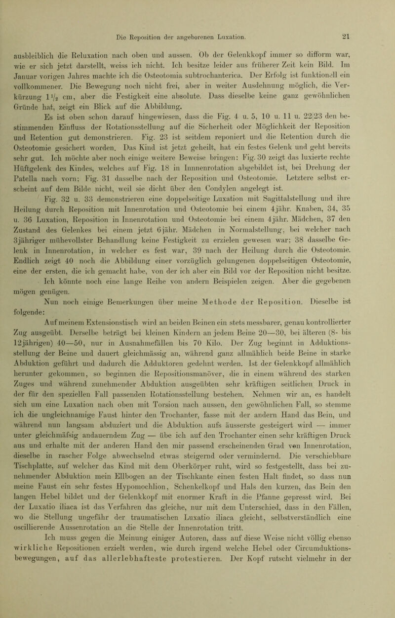 ausbleiblich die Reluxation nach oben und aussen. Ob der Gelenkkopf immer so difform war, wie er sich jetzt darstellt, weiss ich nicht. Ich besitze leider aus früherer Zeit kein Bild. Im Januar vorigen Jahres machte ich die Osteotomia subtroclianterica. Der Erfolg ist funktionell ein vollkommener. Die Bewegung noch nicht frei, aber in weiter Ausdehnung möglich, die Ver- kürzung l:/2 cm, aber die Festigkeit eine absolute. Dass dieselbe keine ganz gewöhnlichen Gründe hat, zeigt ein Blick auf die Abbildung. Es ist oben schon darauf hingewiesen, dass die Fig. 4 u. 5, 10 u. 11 u. 22 23 den be- stimmenden Einfluss der Rotationsstellung auf die Sicherheit oder Möglichkeit der Reposition und Retention gut demonstrieren. Fig. 23 ist seitdem reponiert und die Retention durch die Osteotomie gesichert worden. Das Kind ist jetzt geheilt, hat ein festes Gelenk und geht bereits sehr gut. Ich möchte aber noch einige weitere Beweise bringen: Fig. 30 zeigt das Fixierte rechte Hüftgelenk des Kindes, welches auf Fig. 18 in Innnenrotation abgebildet ist, bei Drehung der Patella nach vorn; Fig. 31 dasselbe nach der Reposition und Osteotomie. Letztere selbst er- scheint auf dem Bilde nicht, weil sie dicht über den Condylen angelegt ist. Fig. 32 u. 33 demonstrieren eine doppelseitige Luxation mit Sagittalstellung und ihre Heilung durch Reposition mit Innenrotation und Osteotomie bei einem 4jähr. Knaben, 34, 35 u. 36 Luxation, Reposition in Innenrotation und Osteotomie bei einem 4jähr. Mädchen, 37 den Zustand des Gelenkes bei einem jetzt 6jälir. Mädchen in Normalstellung, bei welcher nach 3jähriger mühevollster Behandlung keine Festigkeit zu erzielen gewesen war; 38 dasselbe Ge- lenk in Innenrotation, in welcher es fest war, 39 nach der Heilung durch die Osteotomie. Endlich zeigt 40 noch die Abbildung einer vorzüglich gelungenen doppelseitigen Osteotomie, eine der ersten, die ich gemacht habe, von der ich aber ein Bild vor der Reposition nicht besitze. Ich könnte noch eine lange Reihe von andern Beispielen zeigen. Aber die gegebenen mögen genügen. Nun noch einige Bemerkungen über meine Methode der Reposition. Dieselbe ist folgende: Auf meinem Extensionstisch wird an beiden Beinen ein stets messbarer, genau kontrollierter Zug ausgeübt. Derselbe beträgt bei kleinen Kindern an jedem Beine 20—30, bei älteren (8- bis 12jährigen) 40—50, nur in Ausnahmefällen bis 70 Kilo. Der Zug beginnt in Adduktions- stellung der Beine und dauert gleichmässig an, während ganz allmählich beide Beine in starke Abduktion geführt und dadurch die Adduktoren gedehnt werden. Ist der Gelenkkopf allmählich herunter gekommen, so beginnen die Repositionsmanöver, die in einem während des starken Zuges und während zunehmender Abduktion ausgeübten sehr kräftigen seitlichen Druck in der für den speziellen Fall passenden Rotationsstellung bestehen. Nehmen wir an, es handelt sich um eine Luxation nach oben mit Torsion nach aussen, den gewöhnlichen Fall, so stemme ich die ungleichnamige Faust hinter den Trochanter, fasse mit der andern Hand das Bein, und während nun langsam abduziert und die Abduktion aufs äusserste gesteigert wird — immer unter gleiclimäfsig andauerndem Zug — übe ich auf den Trochanter einen sehr kräftigen Druck aus und erhalte mit der anderen Hand den mir passend erscheinenden Grad von Innenrotation, dieselbe in rascher Folge abwechselnd etwas steigernd oder vermindernd. Die verschiebbare Tischplatte, auf welcher das Kind mit dem Oberkörper ruht, wird so festgestellt, dass bei zu- nehmender Abduktion mein Ellbogen an der Tischkante einen festen Halt findet, so dass nun meine Faust ein sehr festes Hypomochlion, Schenkelkopf und Hals den kurzen, das Bein den langen Hebel bildet und der Gelenkkopf mit enormer Kraft in die Pfanne gepresst wird. Bei der Luxatio iliaca ist das Verfahren das gleiche, nur mit dem Unterschied, dass in den Fällen, wo die Stellung ungefähr der traumatischen Luxatio iliaca gleicht, selbstverständlich eine oscillierende Aussenrotation an die Stelle der Innenrotation tritt. Ich muss gegen die Meinung einiger Autoren, dass auf diese Weise nicht völlig ebenso wirkliche Repositionen erzielt werden, wie durch irgend welche Hebel oder Cireumduktions- bewegungen, auf das allerlebhafteste protestieren. Der Kopf rutscht vielmehr in der
