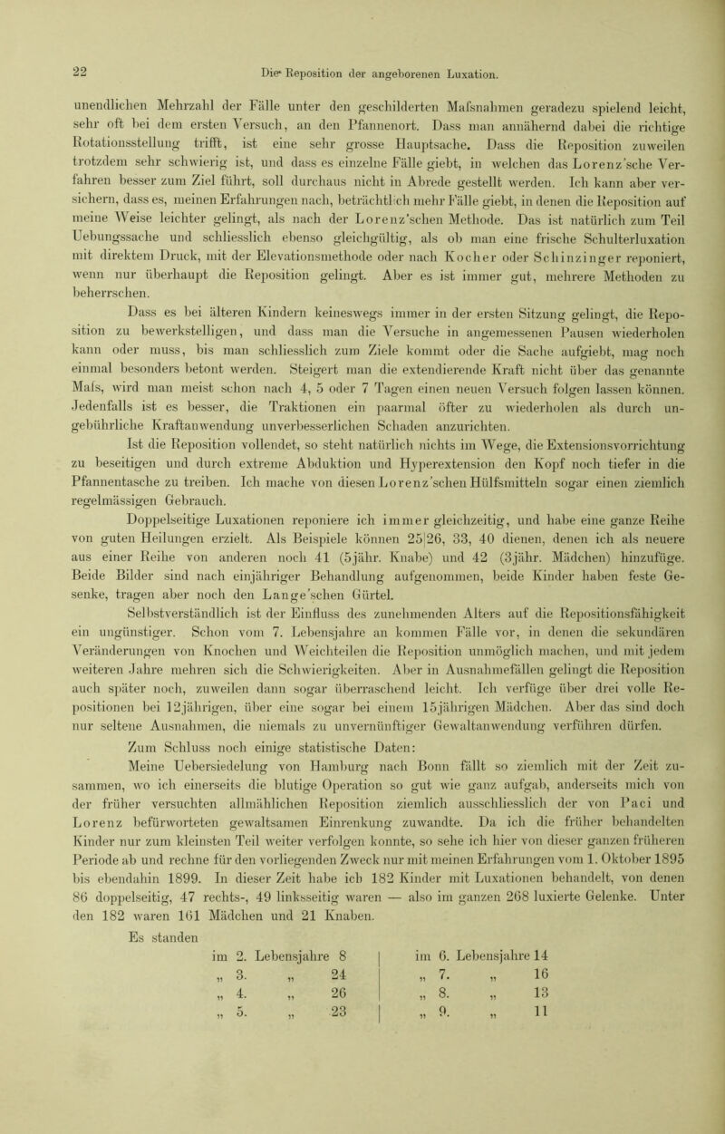 unendlichen Mehrzahl der Fälle unter den geschilderten Mafsnahmen geradezu spielend leicht, sehr oft bei dem ersten Versuch, an den Pfannenort. Dass man annähernd dabei die richtige Rotationsstellung trifft, ist eine sehr grosse Hauptsache, Dass die Reposition zuweilen trotzdem sehr schwierig ist, und dass es einzelne Fälle giebt, in welchen das Lorenz’sche Ver- fahren besser zum Ziel führt, soll durchaus nicht in Ab re de gestellt werden. Ich kann aber ver- sichern, dass es, meinen Erfahrungen nach, beträchtlich mehr Fälle giebt, in denen die Reposition auf meine Weise leichter gelingt, als nach der Lorenz’schen Methode. Das ist natürlich zum Teil Uebungssache und schliesslich ebenso gleichgültig, als ob man eine frische Schulterluxation mit direktem Druck, mit der Elevationsmethode oder nach Kocher oder Schinzinger reponiert, wenn nur überhaupt die Reposition gelingt. Aber es ist immer gut, mehrere Methoden zu beherrschen. Dass es bei älteren Kindern keineswegs immer in der ersten Sitzung gelingt, die Repo- sition zu bewerkstelligen, und dass man die Versuche in angemessenen Pausen wiederholen kann oder muss, bis man schliesslich zum Ziele kommt oder die Sache auftriebt, mag noch einmal besonders betont werden. Steigert man die extendierende Kraft nicht über das genannte Mals, wird man meist schon nach 4, 5 oder 7 Tagen einen neuen Versuch folgen lassen können. Jedenfalls ist es besser, die Traktionen ein paarmal öfter zu wiederholen als durch un- gebührliche Kraftanwendung unverbesserlichen Schaden anzurichten. Ist die Reposition vollendet, so steht natürlich nichts im Wege, die Extensionsvorrichtung zu beseitigen und durch extreme Abduktion und Hyperextension den Kopf noch tiefer in die Pfannentasche zu treiben. Ich mache von diesen Lorenz’schen Hülfsmitteln sogar einen ziemlich regelmässigen Gebrauch. Doppelseitige Luxationen reponiere ich immer gleichzeitig, und habe eine ganze Reihe von guten Heilungen erzielt. Als Beispiele können 25|26, 33, 40 dienen, denen ich als neuere aus einer Reihe von anderen noch 41 (5jähr. Knabe) und 42 (3jähr. Mädchen) hinzufüge. Beide Bilder sind nach einjähriger Behandlung aufgenommen, beide Kinder haben feste Ge- senke, tragen aber noch den Lange'sehen Gürtel. Selbstverständlich ist der Einfluss des zunehmenden Alters auf die Repositionsfähigkeit ein ungünstiger. Schon vom 7. Lebensjahre an kommen Fälle vor, in denen die sekundären Veränderungen von Knochen und Weichteilen die Reposition unmöglich machen, und mit jedem weiteren Jahre mehren sich die Schwierigkeiten. Aber in Ausnahmefällen gelingt die Reposition auch später noch, zuweilen dann sogar überraschend leicht. Ich verfüge über drei volle Re- positionen bei 12jälirigen, über eine sogar bei einem 15jährigen Mädchen. Aber das sind doch nur seltene Ausnahmen, die niemals zu unvernünftiger Gewaltanwendung verführen dürfen. Zum Schluss noch einige statistische Daten: Meine Uebei’siedelung von Hamburg nach Bonn fällt so ziemlich mit der Zeit zu- sammen, wo ich einerseits die blutige Operation so gut wie ganz aufgab, anderseits mich von der früher versuchten allmählichen Reposition ziemlich ausschliesslich der von Paci und Lorenz befürworteten gewaltsamen Einrenkung zuwandte. Da ich die früher behandelten Kinder nur zum kleinsten Teil weiter verfolgen konnte, so sehe ich hier von dieser ganzen früheren Periode ab und rechne für den vorliegenden Zweck nur mit meinen Erfahrungen vom 1. Oktober 1895 bis ebendahin 1899. In dieser Zeit habe ich 182 Kinder mit Luxationen behandelt, von denen 86 doppelseitig, 47 rechts-, 49 linksseitig waren — also im ganzen 268 luxierte Gelenke. Unter den 182 waren 161 Mädchen und 21 Knaben. Es standen im 11 11 2. Lebensjahre 3. 4. 5. 11 17 11 8 24 26 23 im 6. Lebensjahre 14 11 11 11 7. 9. 11 11 11 16 13 11