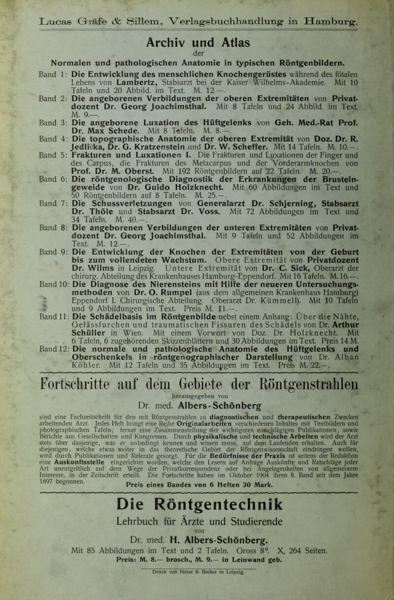 Xjucas Grräfe & Sillem, Verlagsbuchhandlung: in Hamburg. Archiv und Atlas der Normalen und pathologischen Anatomie in typischen Röntgenbildern. Band 1: Die Entwicklung des menschlichen Knochengerüstes während des fötalen Lebens von Lambertz, Stabsarzt bei der Kaiser Wilhelms-Akademie. Mit 10 Tafeln und 20 Abbild, im Text. M. 12.—. Band 2: Die angeborenen Verbildungen der oberen Extremitäten von Privat- dozent Dr. Georg Joachimsthal. Mit 8 Tafeln und 24 Abbild, im Text. M. 9.—. Band 3: Die angeborene Luxation des Hüftgelenks von Geh. Med.-Rat Prof. Dr. Max Schede. Mit 8 Tafeln. M. 8.—. Band 4: Die topographische Anatomie der oberen Extremität von Doz. Dr. R. Jedlicka, Dr. G. Kratzenstein und Dr. W. Scheffer. Mit 14 Tafeln. M. 10. — . Band 5: Frakturen und Luxationen 1. Die Frakturen und Luxationen der Finger und des Carpus, die Frakturen des Metacarpus und der Vorderarmknochen von Prof. Dr. M. Oberst. Mit 192 Röntgenbildern auf 22 Tafeln. M. 20.—. Band 6: Die röntgenologische Diagnostik der Erkrankungen der Brustein- geweide von Dr. Guido Holzknecht. Mit 60 Abbildungen im Text und 50 Röntgenbildern auf 8 Tafeln. M. 25. — . Band 7: Die Schussverletzungen von Generalarzt Dr. Schjerning, Stabsarzt Dr. Thöle und Stabsarzt Dr. Voss. Mit 72 Abbildungen im Text und 34 Tafeln. M. 40.— . Band 8: Die angeborenen Verbildungen der unteren Extremitäten von Privat- dozent Dr. Georg Joachimsthal. Mit 9 Tafeln und 52 Abbildungen im Text. M. 12.—. Band 9: Die Entwicklung der Knochen der Extremitäten von der Geburt bis zum vollendeten Wachstum. Obere Extremität von Privatdozent Dr. Wilms in Leipzig. Untere Extremität von Dr. C. Sick, Oberarzt der Chirurg. Abteilung des Krankenhauses Hamburg-Eppendorf. Mit 16 Tafeln. M.16.—. Band 10: Die Diagnose des Nierensteins mit Hilfe der neueren Untersuchungs- methoden von Dr. O. Rumpel (aus dem allgemeinen Krankenhaus Hamburg) Eppendorf I. Chirurgische Abteilung. Oberarzt Dr. Kümmell). Mit 10 Tafeln und 9 Abbildungen im Text. Preis M. 11. — . Bandll:Die Schädelbasis im Röntgenbilde nebst einem Anhang: Über die Nähte, Gefässfurchen und traumatischen Fissuren des Schädels von Dr. Arthur Schüller in Wien. Mit einem Vorwort von Doz. Dr. Holzknecht. Mit 6 Tafeln, 6 zugehörenden Skizzenblättern und 30 Abbildungen im Text. Preis 14 M. Band 12: Die normale und pathologische Anatomie des Hüftgelenks und Oberschenkels in röntgenographischer Darstellung von Dr. Alban Köhler. Mit 12 Tafeln und 35 Abbildungen im Text. Preis M. 22.-. Fortschritte auf dem Gebiete der Röntgenstrahlen herausgegeben von Dr. med. Albers-Schönberg sind eine Fachzeitschrift für den mit Röntgenstrahlen zu diagnostischen und therapeutischen Zwecken arbeitenden Arzt. Jedes Heft bringt eine Reihe Originalarbeiten verschiedenen Inhaltes mit Textbildern und photographischen Tafeln; ferner eine Zusammenstellung der wichtigeren einschlägigen Publikationen, sowie Berichte aus Gesellschaften und Kongressen. Durch physikalische und technische Arbeiten wird der Arzt stets über dasjenige, was er unbedingt kennen und wissen muss, auf dem Laufenden erhalten. Auch für diejenigen, welche etwas weiter in das theoretische Gebiet der Röntgenwissenschaft eindringen wollen, wird durch Publikationen und Referate gesorgt. Für die Bedürfnisse der Praxis ist seitens der Redaktion eine Auskunftsstelle eingerichtet worden, welche den Lesern auf Anfrage Auskünfte und Ratschläge jeder Art unentgeltlich auf dem Wege der Privatkorrespondenz oder bei Angelegenheiten von allgemeinem Interesse, in der Zeitschrift erteilt. Die Fortschritte haben im Oktober 1904 ihren 8. Band seit dem Jahre 1897 begonnen. Preis eines Bandes von 6 Heften 30 Mark. Die Röntgentechnik Lehrbuch für Ärzte und Studierende von Dr. med. H. Albers-Schönberg. Mit 85 Abbildungen im Text und 2 Tafeln. Gross 8°. X, 264 Seiten. Preis: M. 8.— brosch., M. 9.— in Leinwand geb. Druck von Hesse & Becker in Leipzig.