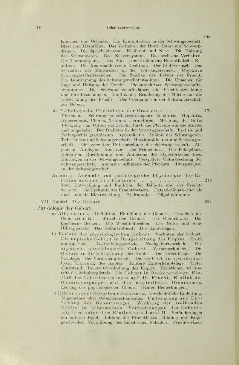 Knochen und Gelenke. Die Krampfadern in der Schwangerschaft. Blase und Harnröhre. Das Verhalten der Haut, Haare und Schweiß- drüsen. Die Speicheldrüsen. Kehlkopf und Nase. Die Haltung der Schwangeren. Das Nervensystem. Das seelische Verhalten. Die Thoraxorgane. Das Blut. Die Gräfenberg-Rosenthalsche Re- aktion. Die Abderhalden’sche Reaktion. Der Stoffwechsel. Das Verhalten der Blutdrüsen in der Schwangerschaft. Objektive Schwangerschaftszeichen. Die Zeichen des Lebens der Frucht. Die Bestimmung des Schwangerschaftstadiums. Die Ursachen für Lage und Haltung der Frucht. Die subjektiven Schwangerschafts- symptome. Die Schwangerschaftsdauer, die Fruchtentwicklung und ihre Beziehungen. Einfluß der Ernährung der Mutter auf die Entwicklung der Frucht. Der Übergang von der Schwangerschaft zur Geburt. b) Pathologische Physiologie der Gravidität Übersicht. Schwangerschaftsvergiftungen: Nephritis, Hepatitis, Hyperemesis, Chorea, Tetanie, Dermatosen. Mischung der Gifte. Übergang von Giften der Frucht durch die Placenta auf die Mutter und umgekehrt. Der Diabetes in der Schwangerschaft. Pyelitis und Perinephritis gravidarum. Appendicitis. Anämie der Schwangeren. Tuberkulose und Schwangerschaft. Herzkrankheiten und Schwanger- schaft. Die vorzeitige Unterbrechung der Schwangerschaft. All- gemeine Ätiologie. Abortiva. Die Frühgeburt. Die Fehlgeburt. Retention, Rückbildung und Auflösung des abgestorbenen Eies. Blutungen in der Schwangerschaft. Verspätete Unterbrechung der Schwangerschaft. Abnorme Adhärenz der Placenta. Uterusruptur in der Schwangerschaft. Anhang: Normale und pathologische Physiologie der Ei- hüllen und des Fruchtwassers Bau, Entwicklung und Funktion der Eihäute und des Frucht- wassers. Die Herkunft des Fruchtwassers. Extradeciduale-choriale und -amniale Eientwicklung. Hydramnios. Oligohydramnie. VII. Kapitel. Die Geburt Physiologie der Geburt. a) Allgemeines. Definition, Einteilung der Geburt. Ursachen des Geburtseintrittes. Mittel der Geburt. Der Geburtsweg. Das knöcherne Becken. Das Weichteilbecken. Der Motor und seine Rilfsapparate. Das Geburtsobjekt. Die Kindeslagen. b) Verlauf der physiologischen Geburt. Vorboten der Geburt. Die typische Geburt in Beugehaltung des Kopfes. Eröff- nungsperiode. Austreibungsperiode. Nachgeburtsperiode. Die atypische physiologische Geburt. Vorbemerkungen. Die Geburt in Streckhaltung des Kopfes. Die Gesichtslage. Die Stirnlage. Die Vorderhauptslage. Die Geburt in spannungs- loser Haltung des Kopfes. Hintere Hinterhauptslage. Tiefer Querstand. Innere Uberdrehung des Kopfes. Variationen bei Aus- tritt des Schultergürtels. Die Geburt in Beckenendlage. Ein- fluß des Geburtsvorganges auf die Frucht. Einfluß des Geburtsvorganges auf den mütterlichen Organismus. Leitung der physiologischen Geburt. (Kurze Bemerkungen.) c) Erklärung des Geburtsmechanismus. Geschichtliche Einleitung. Allgemeines über Geburtsmechanismus. Umformung und Ent- faltung des Geburtsweges. Wirkung der treibenden Kräfte im allgemeinen. Veränderungen des Geburts- objektes unter dem Einfluß von I und II. Veränderungen am unteren Eipol. Bildung der Fruchtblase. Bildung der Kopf- geschwulst. Vorwölbung des knöchernen Schädels. Fruchtwalzen- Seite 170 213 224