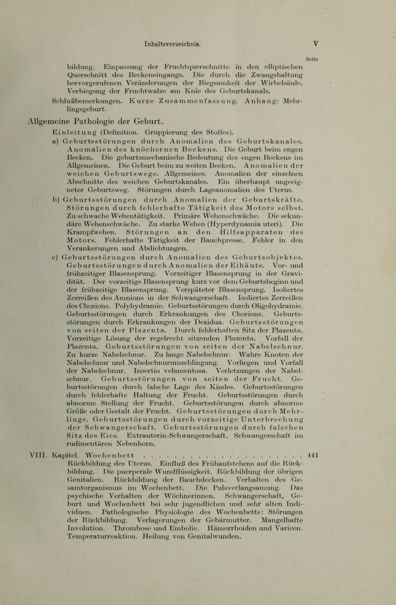 Seite bildung. Einpassung der Fruchtquerschnitte in den elliptischen Querschnitt des Beckeneingangs. Die durch die Zwangshaltung hervorgerufenen Veränderungen der Biegsamkeit der Wirbelsäule. Verbiegung der Fruchtwalze am Knie des Geburtskanals. Schlußbemerkungen. Kurze Zusammenfassung. Anhang: Mehr- lingsgeburt. Allgemeine Pathologie der Geburt. Einleitung (Definition. Gruppierung des Stoffes). a) Geburtsstörungen durch Anomalien des Geburtskanales. Anomalien des knöchernen Beckens. Die Geburt beim engen Becken. Die geburtsmechanische Bedeutung des engen Beckens im Allgemeinen. Die Geburt beim zu weiten Becken. Anomalien der weichen Geburtswege. Allgemeines. Anomalien der einzelnen Abschnitte des weichen Geburtskanales. Ein überhaupt imgeeig- neter Geburtsweg. Störungen durch Lageanomalien des Uterus. b) Geburtsstörungen durch Anomalien der Geburtskräfte. Störungen durch fehlerhafte Tätigkeit des Motors selbst. Zu schwache Wehentätigkeit. Primäre Wehenschwäche. Die sekun- däre Wehenschwäche. Zu starke Wehen (Hyperdynamia uteri). Die Krampfwehen. Störungen an den Hilfsapparaten des Motors. Fehlerhafte Tätigkeit der Bauchpresse. Fehler in den Verankerungen und Abdichtungen. c) Geburtsstörungen durch Anomalien des Geburtsobjektes. Geburtsstörungen durch Anomalien der Eihäute. Vor- und frühzeitiger Blasensprung. Vorzeitiger Blasensprung in der Gravi- dität. Der vorzeitige Blasensprung kurz vor dem Geburtsbeginn und der frühzeitige Blasensprung. Verspäteter Blasensprung. Isoliertes Zerreißen des Amnions in der Schwangerschaft. Isoliertes Zerreißen des Chorions. Polyhydramie. Geburtsstörungen durch Oligohydramie. Geburtsstörungen durch Erkrankungen des Chorions. Geburts- störungen durch Erkrankungen der Dezidua. Geburtsstörungen von seiten der Plazenta. Durch fehlerhaften Sitz der Plazenta. Vorzeitige Lösung der regelrecht sitzenden Plazenta. Vorfall der Plazenta. Geburtsstörungen von seiten der Nabelschnur. Zu kurze Nabelschnur. Zu lange Nabelschnur. Wahre Knoten der Nabelschnur und Nabelschnurumschlingung. Vorliegen und Vorfall der Nabelschnur. Insertio velamentosa. Verletzungen der Nabel- schnur. Geburtsstörungen von seiten der Frucht. Ge- burtsstörungen durch falsche Lage des Kindes. Geburtsstörungen durch fehlerhafte Haltung der Frucht. Geburtsstörungen durch abnorme Stellung der Frucht. Geburtsstörungen durch abnorme Größe oder Gestalt der Frucht. Geburtsstörungen durch Mehr- linge. Geburtsstörungen durch vorzeitige Unterbrechung der Schwangerschaft. Geburtsstörungen durch falschen Sitz des Eies. Extrauterin-Schwangerschaft. Schwangerschaft im rudimentären Nebenhorn. VIII. Kapitel. Wochenbett 441 Rückbildung des Uterus. Einfluß des Frühaufstehens auf die Rück- bildung. Die puerperale Wundflüssigkeit. Rückbildung der übrigen Genitalien. Rückbildung der Bauchdecken. Verhalten des Ge- samtorganismus im Wochenbett. Die Pulsverlangsamung. Das psychische Verhalten der Wöchnerinnen. Schwangerschaft, Ge- burt und Wochenbett bei sehr jugendlichen und sehr alten Indi- viduen. Pathologische Physiologie des Wochenbetts: Störungen der Rückbildung. Verlagerungen der Gebärmutter. Mangelhafte Involution. Thrombose und Embolie. Hämorrhoiden und Varicen. Temperaturreaktion. Heilung von Genitalwunden.