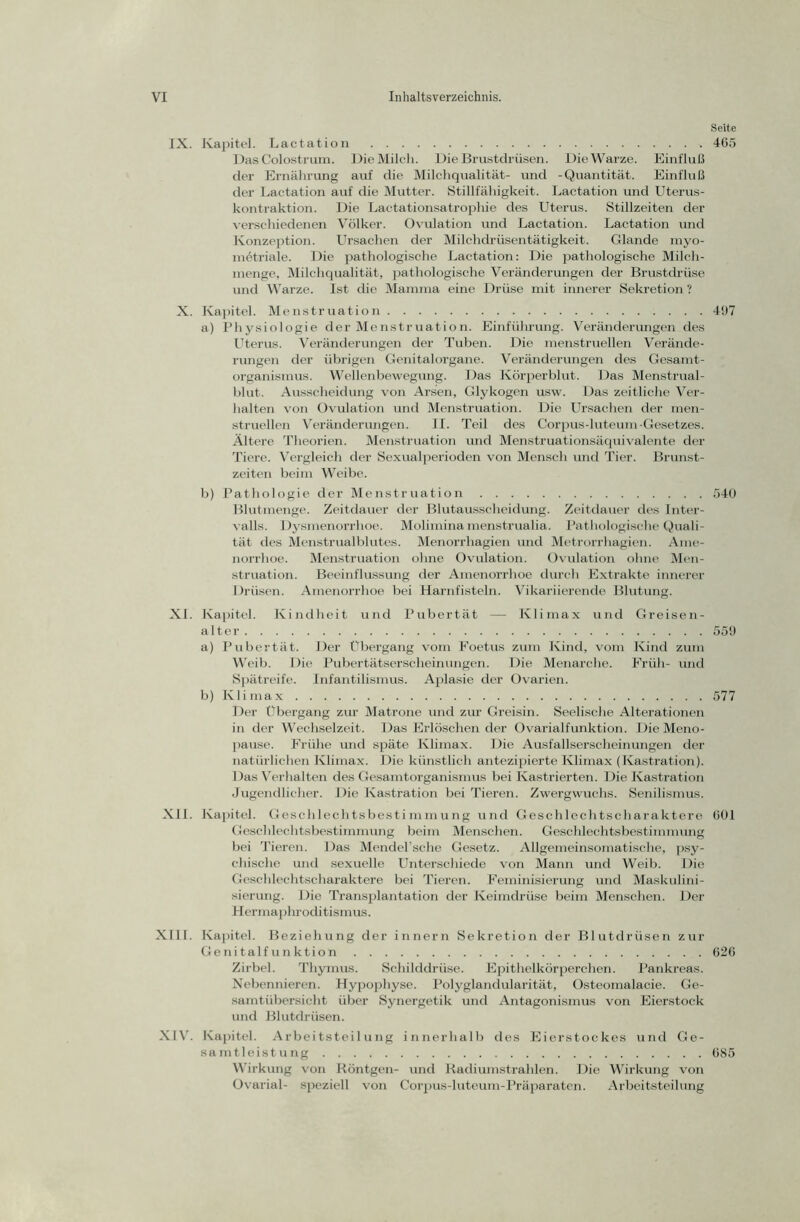 Seite IX. Kapitel. Lactation 465 Das Colostrum. Die Milch. Die Brustdrüsen. Die Warze. Einfluß der Ernährung auf die Milchqualität- und -Quantität. Einfluß der Lactation auf die Mutter. Stillfähigkeit. Lactation und Uterus- kontraktion. Die Lactationsatrophie des Uterus. Stillzeiten der verschiedenen Völker. Ovulation und Lactation. Lactation und Konzeption. Ursachen der Milchdrüsentätigkeit. Glande myo- mötriale. Die pathologische Lactation: Die pathologische Milch- menge, Milchqualität, pathologische Veränderungen der Brustdrüse und Warze. Ist die Mamma eine Drüse mit innerer Sekretion ? X. Kapitel. Menstruation 497 a) Physiologie der Menstruation. Einführung. Veränderungen des Uterus. Veränderungen der Tuben. Die menstruellen Verände- rungen der übrigen Genitalorgane. Veränderungen des Gesamt- organismus. Wellenbewegung. Das Körperblut. Das Menstrual- blut. Ausscheidung von Arsen, Glykogen usw. Das zeitliche Ver- halten von Ovulation und Menstruation. Die Ursachen der men- struellen Veränderungen. II. Teil des Corpus-luteum-Gesetzes. Ältere Theorien. Menstruation und Menstruationsäquivalente der Tiere. Vergleich der Sexualperioden von Mensch und Tier. Brunst- zeiten beim Weibe. b) Pathologie der Menstruation 540 Blutinenge. Zeitdauer der Blutausscheidung. Zeitdauer des Inter- valls. Dysmenorrhoe. Molimina menstrualia. Pathologische Quali- tät des Menstrualblutes. Menorrhagien und Metrorrhagien. Ame- norrhoe. Menstruation ohne Ovulation. Ovulation ohne Men- struation. Beeinflussung der Amenorrhoe durch Extrakte innerer Drüsen. Amenorrhoe bei Harnfisteln. Vikariierende Blutung. XI. Kapitel. Kindheit und Pubertät — Klimax und Greise n- alter 559 a) Pubertät. Der Übergang vom Foetus zum Kind, vom Kind zum Weib. Die Pubertätserscheinungen. Die Menarche. Früh- und Spätreife. Infantilismus. Aplasie der Ovarien. b) Klimax 577 Der Übergang zur Matrone und zur Greisin. Seelische Alterationen in der Wechselzeit. Das Erlöschen der Ovarialfunktion. Die Meno- pause. Frühe und späte Klimax. Die Ausfallserscheinungen der natürlichen Klimax. Die künstlich antezipierte Klimax (Kastration). Das Verhalten des Gesamtorganismus bei Kastrierten. Die Kastration Jugendlicher. Die Kastration bei Tieren. Zwergwuchs. Senilismus. XII. Kapitel. Geschlechtsbestimmung und Geschlechtscharaktere 601 Geschlechtsbestimmung beim Menschen. Geschlechtsbestimmung bei Tieren. Das Mendel’sche Gesetz. Allgemeinsomatische, psy- chische und sexuelle Unterschiede von Mann und Weib. Die Geschlechtscharaktere bei Tieren. Feminisierung und Maskulini- sierung. Die Transplantation der Keimdrüse beim Menschen. Der Hermaphroditismus. XIII. Kapitel. Beziehung der innern Sekretion der Blutdrüsen zur Genitalfunktion 626 Zirbel. Thymus. Schilddrüse. Epithelkörperchen. Pankreas. Nebennieren. Hypophyse. Polyglandularität, Osteomalacie. Ge- samtübersicht über Synergetik und Antagonismus von Eierstock und Blutdrüsen. XIV. Kapitel. Arbeitsteilung innerhalb des Eierstockes und Ge- samtleistung 685 Wirkung von Röntgen- und Radiumstrahlen. Die Wirkung von Ovarial- speziell von Corpus-luteum-Präparaten. Arbeitsteilung