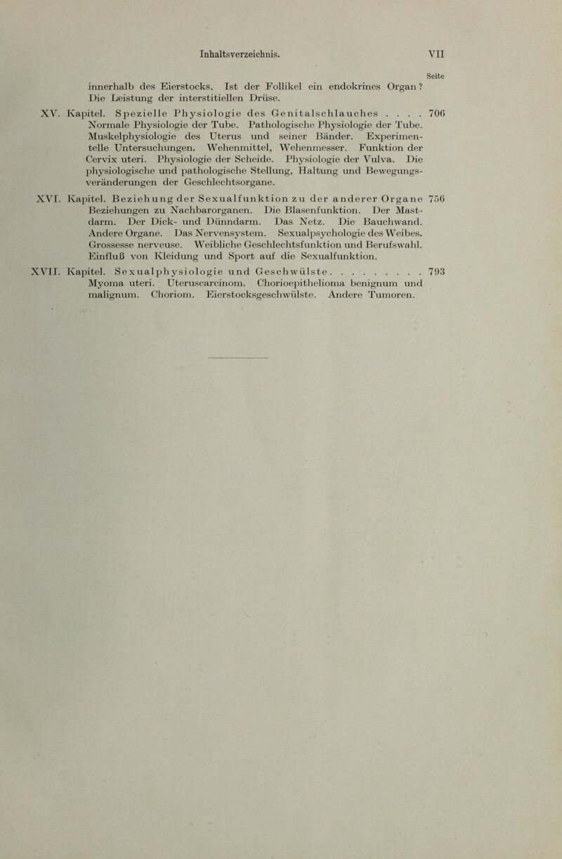 Seite innerhalb des Eierstocks. Ist der Follikel ein endokrines Organ? Die Leistung der interstitiellen Drüse. XV. Kapitel. Spezielle Physiologie des Genitalschlauches .... 700 Normale Physiologie der Tube. Pathologische Physiologie der Tube. Muskelphysiologie des Uterus und seiner Bänder. Experimen- telle Untersuchungen. Wehenmittel, Wehenmesser. Funktion der Cervix uteri. Physiologie der Scheide. Physiologie der Vulva. Die physiologische und pathologische Stellung, Haltung und Bewegungs- veränderungen der Geschlechtsorgane. XVI. Kapitel. Beziehung der Sexualfunktion zu der anderer Organe 756 Beziehungen zu Nachbarorganen. Die Blasenfunktion. Der Mast- darm. Der Dick- und Dünndarm. Das Netz. Die Bauchwand. Andere Organe. Das Nervensystem. Sexualpsychologie des Weibes. Grossesse nerveuse. Weibliche Geschlechtsfunktion und Berufswahl. Einfluß von Kleidung und Sport auf die Sexualfunktion. XVII. Kapitel. Sexualphysiologie und Geschwülste 793 Myoma uteri. Uteruscarcinom. Chorioepithelioma benignum und malignum. Choriom. Eierstocksgeschwülste. Andere Tumoren.