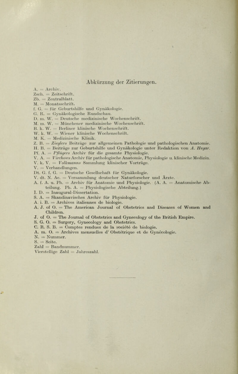 Abkürzung der Zitierungen. A. = Archiv. Zsch. = Zeitschrift. Zb. = Zentralblatt. M. = Monatssclirift. f. G. = für Geburtshilfe und Gynäkologie. G. R. = Gynäkologische Rundschau. 1). m. W. = Deutsche medizinische Wochenschrift. M. m. W. = Münchener medizinische Wochenschrift. B. k. W. = Berliner klinische Wochenschrift. W. k. W. = Wiener klinische Wochenschrift. M. Iv. = Medizinische Klinik. Z. B. = Zieglers Beiträge zur allgemeinen Pathologie und pathologischen Anatomie. H. B. = Beiträge zur Geburtshilfe und Gynäkologie unter Redaktion von A. Hegar. Pf. A. = Pflügers Archiv für die gesamte Physiologie. V. A. = Virchows Archiv für pathologische Anatomie, Physiologie u. klinische Medizin. V. k. V. = Volkmanns Sammlung klinischer Vorträge. V. = Verhandlungen. Dt. G. f. G. = Deutsche Gesellschaft für Gynäkologie. V. dt. N. Ae. = Versammlung deutscher Naturforscher und Ärzte. A. f. A. u. Ph. = Archiv für Anatomie und Physiologie. (A. A. = Anatomische Ab- teilung. Ph. A. = Physiologische Abteilung.) I. D. = Inaugural-Dissertation. S. A. = Skandinavisches Archiv für Physiologie. A. i. B. = Archives italiennes de biologie. A. J. of O. = The American Journal of Obstetrics and Diseases of Women and Children. J. of O. = The Journal of Obstetrics and Gynecology of the British Empire. S. G. O. = Surgery, Gynecology and Obstetrics. C. R. S. B. = Comptes rendues de la societe de biologie. A. m. O. = Archives mensuelles d’ Obstetrique et de Gynecologie. N. = Nummer. S. = Seite. Zahl = Bandnummer. Vierstellige Zahl = Jahreszahl.