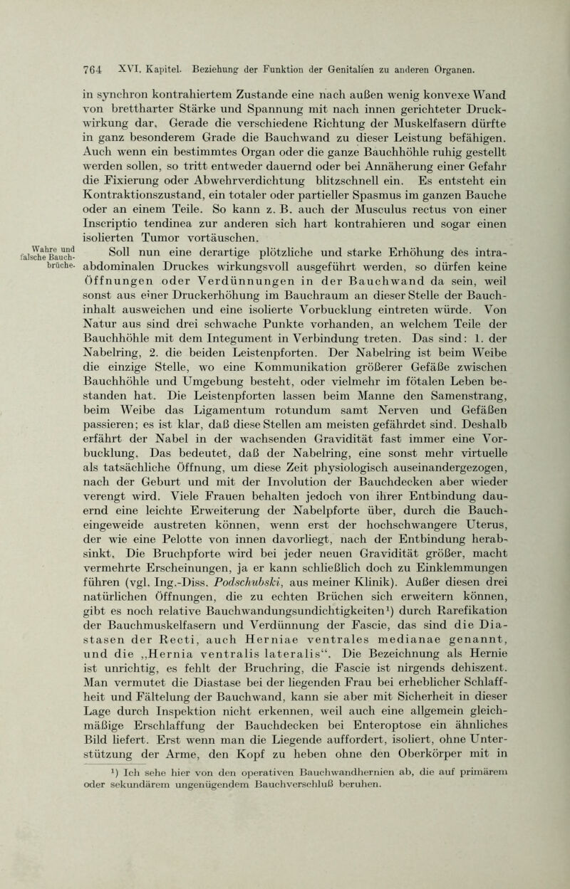 Wahre und falsche Bauch- hrüche. in synchron kontrahiertem Zustande eine nach außen wenig konvexe Wand von brettharter Stärke und Spannung mit nach innen gerichteter Druck- wirkung dar. Gerade die verschiedene Richtung der Muskelfasern dürfte in ganz besonderem Grade die Bauchwand zu dieser Leistung befähigen. Auch wenn ein bestimmtes Organ oder die ganze Bauchhöhle ruhig gestellt werden sollen, so tritt entweder dauernd oder bei Annäherung einer Gefahr die Fixierung oder Abwehrverdichtung blitzschnell ein. Es entsteht ein Kontraktionszustand, ein totaler oder partieller Spasmus im ganzen Bauche oder an einem Teile. So kann z. B. auch der Musculus rectus von einer Inscriptio tendinea zur anderen sich hart kontrahieren und sogar einen isolierten Tumor Vortäuschen. Soll nun eine derartige plötzliche und starke Erhöhung des intra- abdominalen Druckes wirkungsvoll ausgeführt werden, so dürfen keine Öffnungen oder Verdünnungen in der Bauchwand da sein, weil sonst aus emer Druckerhöhung im Bauchraum an dieser Stelle der Bauch- inhalt ausweichen und eine isolierte Vorbucklung eintreten würde. Von Natur aus sind drei schwache Punkte vorhanden, an welchem Teile der Bauchhöhle mit dem Integument in Verbindung treten. Das sind: 1. der Nabelring, 2. die beiden Leistenpforten. Der Nabelring ist beim Weibe die einzige Stelle, wo eine Kommunikation größerer Gefäße zwischen Bauchhöhle und Umgebung besteht, oder vielmehr im fötalen Leben be- standen hat. Die Leistenpforten lassen beim Manne den Samenstrang, beim Weibe das Ligamentum rotundum samt Nerven und Gefäßen passieren; es ist klar, daß diese Stellen am meisten gefährdet sind. Deshalb erfährt der Nabel in der wachsenden Gravidität fast immer eine Vor- bucklung. Das bedeutet, daß der Nabelring, eine sonst mehr virtuelle als tatsächliche Öffnung, um diese Zeit physiologisch auseinandergezogen, nach der Geburt und mit der Involution der Bauchdecken aber wieder verengt wird. Viele Frauen behalten jedoch von ihrer Entbindung dau- ernd eine leichte Erweiterung der Nabelpforte über, durch die Bauch- eingeweide austreten können, wenn erst der hochschwangere Uterus, der wie eine Pelotte von innen davorliegt, nach der Entbindung herab- sinkt, Die Bruchpforte wird bei jeder neuen Gravidität größer, macht vermehrte Erscheinungen, ja er kann schließlich doch zu Einklemmungen führen (vgl. Ing.-Diss. Podschubski, aus meiner Klinik). Außer diesen drei natürlichen Öffnungen, die zu echten Brüchen sich erweitern können, gibt es noch relative Bauchwandungsundichtigkeiten1) durch Rarefikation der Bauchmuskelfasern und Verdünnung der Fascie, das sind die Dia- stasen der Recti, auch Herniae ventrales medianae genannt, und die ,,Hernia ventralis lateralis“. Die Bezeichnung als Hernie ist unrichtig, es fehlt der Bruchring, die Fascie ist nirgends dehiszent. Man vermutet die Diastase bei der liegenden Frau bei erheblicher Schlaff- heit und Fältelung der Bauchwand, kann sie aber mit Sicherheit in dieser Lage durch Inspektion nicht erkennen, weil auch eine allgemein gleich- mäßige Erschlaffung der Bauchdecken bei Enteroptose ein ähnliches Bild liefert. Erst wenn man die Liegende auffordert, isoliert, ohne Unter- stützung der Arme, den Kopf zu heben ohne den Oberkörper mit in ö Ich sehe hier von den operativen Bauchwanclhernien ab, die auf primärem oder sekundärem ungenügendem Bauchverschluß beruhen.