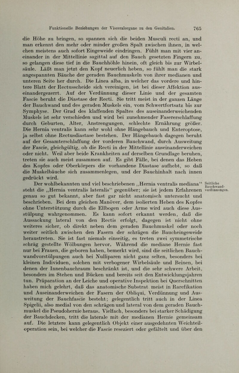 die Höhe zu bringen, so spannen sich die beiden Musculi recti an, und man erkennt den mehr oder minder großen Spalt zwischen ihnen, in wel- chen meistens auch sofort Eingeweide eindringen. Fühlt man mit vier an- einander in der Mittellinie sagittal auf den Bauch gesetzten Fingern zu, so gelangen diese tief in die Bauchhöhle hinein, oft gleich bis zur Wirbel- säule. Läßt man jetzt den Kopf neuerlich heben, so fühlt man die stark angespannten Bäuche der geraden Bauchmuskeln von ihrer medianen und unteren Seite her durch. Die Linea alba, in welcher das vordere und hin- tere Blatt der Rectusscheide sich vereinigen, ist bei dieser Affektion aus- einandergezerrt. Auf der Verdünnung dieser Linie und der gesamten Fascie beruht die Diastase der Recti. Sie tritt meist in der ganzen Länge der Bauchwand und des geraden Muskels ein, vom Schwertfortsatz bis zur Symphyse. Der Grad des klaffenden Spaltes des auseinanderweichenden Muskels ist sehr verschieden und wird bei zunehmender Fasererschlaffung durch Geburten, Alter, Anstrengungen, schlechte Ernährung größer. Die Hernia ventralis kann sehr wohl ohne Hängebauch und Enteroptose, ja selbst ohne Rectusdiastase bestehen. Der Hängebauch dagegen beruht auf der Gesamterschlaffung der vorderen Bauchwand, durch Ausweitung der Fascie, gleichgültig, ob die Recti in der Mittellinie auseinanderweichen oder nicht. Weil aber beide Krankheiten auf derselben Grundlage beruhen, treten sie auch meist zusammen auf. Es gibt Fälle, bei denen das Heben des Kopfes oder Oberkörpers die vorhandene Diastase aufhebt, so daß die Muskelbäuche sich Zusammenlegen, und der Bauchinhalt nach innen gedrückt wird. Der wohlbekannten und viel beschriebenen „Hernia ventralis mediana“ steht die „Hernia ventralis lateralis“ gegenüber; sie ist jedem Erfahrenen genau so gut bekannt, aber fast gar nicht anatomisch untersucht und beschrieben. Bei dem gleichen Manöver, dem isolierten Heben des Kopfes ohne Unterstützung durch die Ellbogen oder Arme wird auch diese Aus- stülpung wahrgenommen. Es kann sofort erkannt werden, daß die Aussackung lateral von den Rectis erfolgt, dagegen ist nicht ohne weiteres sicher, ob direkt neben dem geraden Bauchmuskel oder noch weiter seitlich zwischen den Fasern der schrägen die Baucheingeweide heraustreten. Sie ist fast niemals einseitig, es treten zwei symmetrische schräg gestellte Wölbungen hervor. Während die mediane Hernie fast nur bei Frauen, die geboren haben, bemerkt wird, sind die seitlichen Bauch- wandvorstülpungen auch bei Nulliparen nicht ganz selten, besonders bei kleinen Individuen, solchen mit verbogener Wirbelsäule und Beinen, bei denen der Innenbauchraum beschränkt ist, und die sehr schwere Arbeit, besonders im Stehen und Bücken und bereits seit den Entwicklungsjahren tun. Präparation an der Leiche und operative Inspektion bei Querschnitten haben mich gelehrt, daß das anatomische Substrat meist in Rarefikation und Auseinanderweichen der Fasern der Obliqui, Verdünnung und Aus- weitung der Bauchfascie besteht; gelegentlich tritt auch in der Linea Spigelii, also medial von den schrägen und lateral von dem geraden Bauch- muskel die Pseudohernie heraus. Vielfach, besonders bei starker Schädigung der Bauchdecken, tritt die laterale mit der medianen Hernie gemeinsam auf. Die letztere kann gelegentlich Objekt einer ausgedehnten Weichteil- operation sein, bei welcher die Fascie reseziert oder gefältelt und über den Seitliche Bauchwand- verdiiDnung'en.