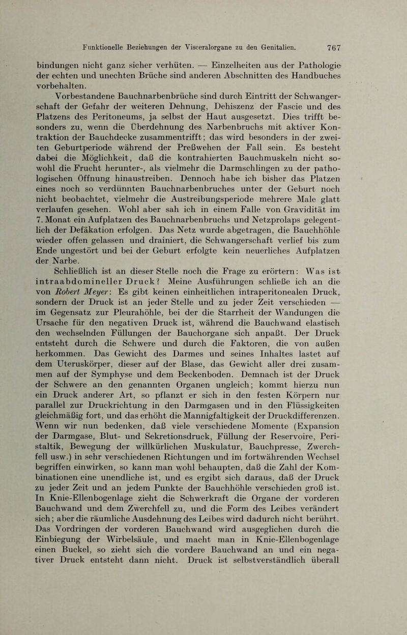 bindungen nicht ganz sicher verhüten. — Einzelheiten aus der Pathologie der echten und unechten Brüche sind anderen Abschnitten des Handbuches Vorbehalten. Vorbestandene Bauchnarbenbrüche sind durch Eintritt der Schwanger- schaft der Gefahr der weiteren Dehnung, Dehiszenz der Fascie und des Platzens des Peritoneums, ja selbst der Haut ausgesetzt. Dies trifft be- sonders zu, wenn die Überdehnung des Narbenbruchs mit aktiver Kon- traktion der Bauchdecke zusammentrifft; das wird besonders in der zwei- ten Geburtperiode während der Preß wehen der Fall sein. Es besteht dabei die Möglichkeit, daß die kontrahierten Bauchmuskeln nicht so- wohl die Frucht herunter-, als vielmehr die Darmschlingen zu der patho- logischen Öffnung hinaustreiben. Dennoch habe ich bisher das Platzen eines noch so verdünnten Bauchnarbenbruches unter der Geburt noch nicht beobachtet, vielmehr die Austreibungsperiode mehrere Male glatt verlaufen gesehen. Wohl aber sah ich in einem Falle von Gravidität im 7. Monat ein Aufplatzen des Bauchnarbenbruchs und Netzprolaps gelegent- lich der Defäkation erfolgen. Das Netz wurde abgetragen, die Bauchhöhle wieder offen gelassen und drainiert, die Schwangerschaft verlief bis zum Ende ungestört und bei der Geburt erfolgte kein neuerliches Aufplatzen der Narbe. Schließlich ist an dieser Stelle noch die Frage zu erörtern: Was ist intraabdomineller Druck? Meine Ausführungen schließe ich an die von Robert Meyer: Es gibt keinen einheitlichen intraperitonealen Druck, sondern der Druck ist an jeder Stelle und zu jeder Zeit verschieden — im Gegensatz zur Pleurahöhle, bei der die Starrheit der Wandungen die Ursache für den negativen Druck ist, während die Bauchwand elastisch den wechselnden Füllungen der Bauchorgane sich anpaßt. Der Druck entsteht durch die Schwere und durch die Faktoren, die von außen herkommen. Das Gewicht des Darmes und seines Inhaltes lastet auf dem Uteruskörper, dieser auf der Blase, das Gewicht aller drei zusam- men auf der Symphyse und dem Beckenboden. Demnach ist der Druck der Schwere an den genannten Organen ungleich; kommt hierzu nun ein Druck anderer Art, so pflanzt er sich in den festen Körpern nur parallel zur Druckrichtung in den Darmgasen und in den Flüssigkeiten gleichmäßig fort, und daserhöht die Mannigfaltigkeit der Druckdifferenzen. Wenn wir nun bedenken, daß viele verschiedene Momente (Expansion der Darmgase, Blut- und Sekretionsdruck, Füllung der Reservoire, Peri- staltik, Bewegung der willkürlichen Muskulatur, Bauchpresse, Zwerch- fell usw.) in sehr verschiedenen Richtungen und im fortwährenden Wechsel begriffen einwirken, so kann man wohl behaupten, daß die Zahl der Kom- binationen eine unendliche ist, und es ergibt sich daraus, daß der Druck zu jeder Zeit und an jedem Punkte der Bauchhöhle verschieden groß ist. In Knie-Ellenbogenlage zieht die Schwerkraft die Organe der vorderen Bauchwand und dem Zwerchfell zu, und die Form des Leibes verändert sich; aber die räumliche Ausdehnung des Leibes wird dadurch nicht berührt. Das Vordringen der vorderen Bauchwand wird ausgeglichen durch die Einbiegung der Wirbelsäule, und macht man in Knie-Ellenbogenlage einen Buckel, so zieht sich die vordere Bauchwand an und ein nega- tiver Druck entsteht dann nicht. Druck ist selbstverständlich überall