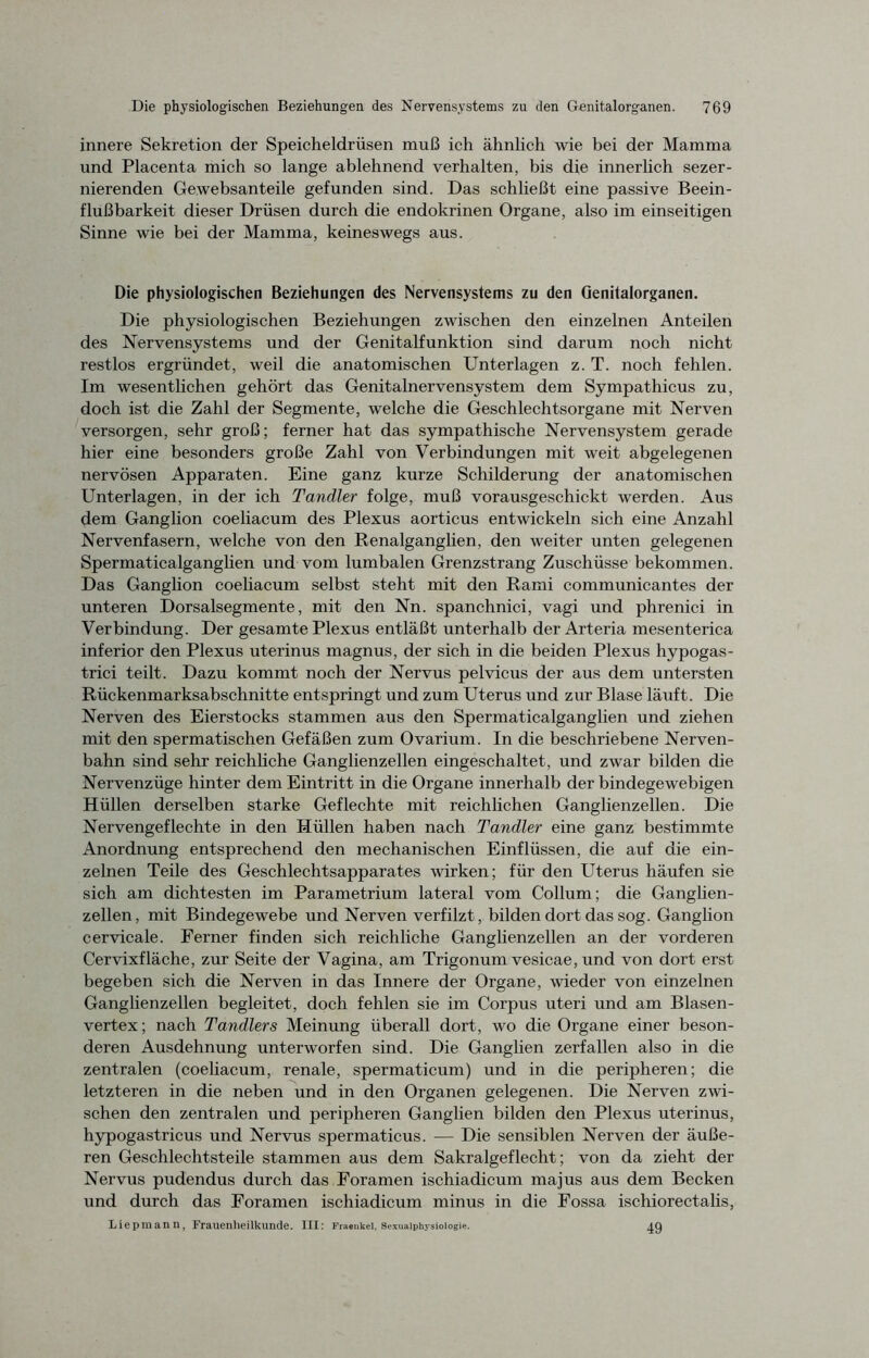 innere Sekretion der Speicheldrüsen muß ich ähnlich wie bei der Mamma und Placenta mich so lange ablehnend verhalten, bis die innerlich sezer- nierenden Gewebsanteile gefunden sind. Das schließt eine passive Beein- flußbarkeit dieser Drüsen durch die endokrinen Organe, also im einseitigen Sinne wie bei der Mamma, keineswegs aus. Die physiologischen Beziehungen des Nervensystems zu den Genitalorganen. Die physiologischen Beziehungen zwischen den einzelnen Anteilen des Nervensystems und der Genitalfunktion sind darum noch nicht restlos ergründet, weil die anatomischen Unterlagen z. T. noch fehlen. Im wesentlichen gehört das Genitalnervensystem dem Sympathicus zu, doch ist die Zahl der Segmente, welche die Geschlechtsorgane mit Nerven versorgen, sehr groß; ferner hat das sympathische Nervensystem gerade hier eine besonders große Zahl von Verbindungen mit weit abgelegenen nervösen Apparaten. Eine ganz kurze Schilderung der anatomischen Unterlagen, in der ich Tandler folge, muß vorausgeschickt werden. Aus dem Ganglion coeliacum des Plexus aorticus entwickeln sich eine Anzahl Nervenfasern, welche von den Renalganglien, den weiter unten gelegenen Spermaticalganglien und vom lumbalen Grenzstrang Zuschüsse bekommen. Das Ganglion coeliacum selbst steht mit den Rami communicantes der unteren Dorsalsegmente, mit den Nn. spanchnici, vagi und phrenici in Verbindung. Der gesamte Plexus entläßt unterhalb der Arteria mesenterica inferior den Plexus uterinus magnus, der sich in die beiden Plexus hypogas- trici teilt. Dazu kommt noch der Nervus pelvicus der aus dem untersten Rückenmarksabschnitte entspringt und zum Uterus und zur Blase läuft. Die Nerven des Eierstocks stammen aus den Spermaticalganglien und ziehen mit den spermatischen Gefäßen zum Ovarium. In die beschriebene Nerven- bahn sind sehr reichliche Ganglienzellen eingeschaltet, und zwar bilden die Nervenzüge hinter dem Eintritt in die Organe innerhalb der bindegewebigen Hüllen derselben starke Geflechte mit reichlichen Ganglienzellen. Die Nervengeflechte in den Hüllen haben nach Tandler eine ganz bestimmte Anordnung entsprechend den mechanischen Einflüssen, die auf die ein- zelnen Teile des Geschlechtsapparates wirken; für den Uterus häufen sie sich am dichtesten im Parametrium lateral vom Collum; die Ganglien- zellen, mit Bindegewebe und Nerven verfilzt, bilden dort das sog. Ganglion cervicale. Ferner finden sich reichliche Ganglienzellen an der vorderen Cervixfläche, zur Seite der Vagina, am Trigonum vesicae, und von dort erst begeben sich die Nerven in das Innere der Organe, wieder von einzelnen Ganglienzellen begleitet, doch fehlen sie im Corpus uteri und am Blasen- vertex; nach Tandlers Meinung überall dort, wo die Organe einer beson- deren Ausdehnung unterworfen sind. Die Ganglien zerfallen also in die zentralen (coeliacum, renale, spermaticum) und in die peripheren; die letzteren in die neben und in den Organen gelegenen. Die Nerven zwi- schen den zentralen und peripheren Ganglien bilden den Plexus uterinus, hypogastricus und Nervus spermaticus. — Die sensiblen Nerven der äuße- ren Geschlechtsteile stammen aus dem Sakralgeflecht; von da zieht der Nervus pudendus durch das Foramen ischiadicum majus aus dem Becken und durch das Foramen ischiadicum minus in die Fossa ischiorectalis, Liepmann, Frauenheilkunde. III: Fraenkei, Sexuaiphj-sioiogie. 49