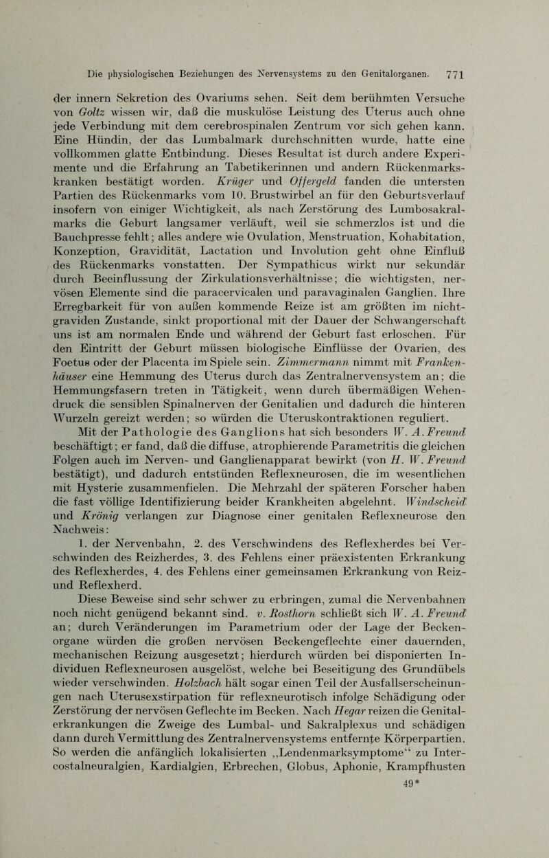 der innern Sekretion des Ovariums sehen. Seit dem berühmten Versuche von Goltz wissen wir, daß die muskulöse Leistung des Uterus auch ohne jede Verbindung mit dem cerebrospinalen Zentrum vor sich gehen kann. Eine Hündin, der das Lumbalmark durchschnitten wurde, hatte eine vollkommen glatte Entbindung. Dieses Resultat ist durch andere Experi- mente und die Erfahrung an Tabetikerinnen und andern Rückenmarks- kranken bestätigt worden. Krüger und Offergeld fanden che untersten Partien des Rückenmarks vom 10. Brustwirbel an für den Geburtsverlauf insofern von einiger Wichtigkeit, als nach Zerstörung des Lumbosakral- marks die Geburt langsamer verläuft, weil sie schmerzlos ist und die Bauchpresse fehlt; alles andere wie Ovulation, Menstruation, Kohabitation, Konzeption, Gravidität, Lactation und Involution geht ohne Einfluß des Rückenmarks vonstatten. Der Sympathicus wirkt nur sekundär durch Beeinflussung der Zirkulationsverhältnisse; die wichtigsten, ner- vösen Elemente sind die paracervicalen und paravaginalen Ganglien. Ihre Erregbarkeit für von außen kommende Reize ist am größten im nicht- graviden Zustande, sinkt proportional mit der Dauer der Schwangerschaft uns ist am normalen Ende und während der Geburt fast erloschen. Für den Eintritt der Geburt müssen biologische Einflüsse der Ovarien, des Foetus oder der Placenta im Spiele sein. Zimmermann nimmt mit Franken- häuser eine Hemmung des Uterus durch das Zentralnervensystem an; die Hemmungsfasern treten in Tätigkeit, wenn durch übermäßigen Wehen- druck die sensiblen Spinalnerven der Genitalien und dadurch die hinteren Wurzeln gereizt werden; so würden die Uteruskontraktionen reguliert. Mit der Pathologie des Ganglions hat sich besonders W. A.Freund beschäftigt; er fand, daß die diffuse, atrophierende Parametritis die gleichen Folgen auch im Nerven- und Ganglienapparat bewirkt (von H. W. Freund bestätigt), und dadurch entstünden Reflexneurosen, die im wesentlichen mit Hysterie zusammenfielen. Die Mehrzahl der späteren Forscher haben die fast völlige Identifizierung beider Krankheiten abgelehnt. Windscheid und Krönig verlangen zur Diagnose einer genitalen Reflexneurose den Nachweis: 1. der Nervenbahn, 2. des Verschwindens des Reflexherdes bei Ver- schwinden des Reizherdes, 3. des Fehlens einer präexistenten Erkrankung des Reflexherdes, 4. des Fehlens einer gemeinsamen Erkrankung von Reiz- und Reflexherd. Diese Beweise sind sehr schwer zu erbringen, zumal die Nervenbahnen noch nicht genügend bekannt sind. v. Rosthorn schließt sich W. A. Freund an; durch Veränderungen im Parametrium oder der Lage der Becken- organe würden die großen nervösen Beckengeflechte einer dauernden, mechanischen Reizung ausgesetzt; hierdurch würden bei disponierten In- dividuen Reflexneurosen ausgelöst, welche bei Beseitigung des Grundübels wieder verschwinden. Holzbach hält sogar einen Teil der Ausfallserscheinun- gen nach Uterusexstirpation für reflexneurotisch infolge Schädigung oder Zerstörung der nervösen Geflechte im Becken. Nach Hegar reizen die Genital- erkrankungen die Zweige des Lumbal- und Sakralplexus und schädigen dann durch Vermittlung des Zentralnervensystems entfernte Körperpartien. So werden die anfänglich lokalisierten „Lendenmarksymptome“ zu Inter- costalneuralgien, Kardialgien, Erbrechen, Globus, Aphonie, Krampfhusten 49*