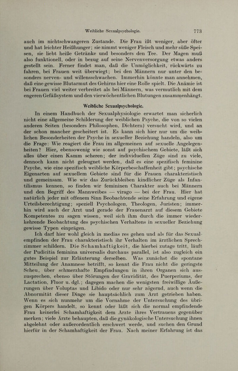 auch im nichtschwangeren Zustande. Die Frau ißt weniger, aber öfter und hat leichter Heißhunger; sie nimmt weniger Fleisch und mehr süße Spei- sen, sie hebt heiße Getränke und besonders den Tee. Der Magen muß also funktionell, oder in bezug auf seine Nervenversorgung etwas anders gestellt sein. Ferner findet man, daß die Unmöglichkeit, rückwärts zu fahren, bei Frauen weit überwiegt; bei den Männern nur unter den be- sonders nerven- und willensschwachen. Immerhin könnte man annehmen, daß eine gewisse Blutarmut des Gehirns hier eine Rolle spielt. Die Anämie ist bei Frauen viel weiter verbreitet als bei Männern, was vermutlich mit dem engeren Gefäßsystem und den vierwöchentlichen Blutungen zusammenhängt. Weibliche Sexualpsychologie. In einem Handbuch der Sexualphysiologie erwartet man sicherlich nicht eine allgemeine Schilderung der weiblichen Psyche, die von so vielen anderen Seiten (besonders Philosophen, Dichtern) versucht wird, und an der schon mancher gescheitert ist. Es kann sich hier nur um die weib- lichen Besonderheiten der Psyche in sexueller Beziehung handeln, also um die Frage: Wie reagiert die Frau im allgemeinen auf sexuelle Angelegen- heiten? Hier, ebensowenig wie sonst auf psychischem Gebiete, läßt sich alles über einen Kamm scheren; der individuellen Züge sind zu viele, dennoch kann nicht geleugnet werden, daß es eine spezifisch feminine Psyche, wie eine spezifisch weibliche Körperbeschaffenheit gibt; psychische Eigenarten auf sexuellem Gebiete sind für che Frauen charakteristisch und gemeinsam. Wie wir das Zurückbleiben kindlicher Züge als Infan- tilismus kennen, so finden wir femininen Charakter auch bei Männern und den Begriff des Mannweibes — virago — bei der Frau. Hier hat natürlich jeder mit offenem Sinn Beobachtende seine Erfahrung und eigene Urteilsberechtigung; speziell Psychologen, Theologen, Juristen; immer- hin wird auch der Arzt und gerade der Frauenarzt auf diesem Gebiete Kompetentes zu sagen wissen, weil sich ihm durch die immer wieder- kehrende Beobachtung des psychischen Verhaltens in sexueller Beziehung gewisse Typen einprägen. Ich darf hier wohl gleich in medias res gehen und als für das Sexual empfinden der Frau charakteristisch ihr Verhalten im ärztlichen Sprech- zimmer schildern. Die Schamhaftigkeit, die hierbei zutage tritt, läuft der Pudicitia feminina universalis durchaus parallel, ist also zugleich ein gutes Beispiel zur Erläuterung derselben. Was zunächst die spontane Mitteilung der Anamnese betrifft, so kennt die Frau nicht die geringste Scheu, über schmerzhafte Empfindungen in ihren Organen sich aus- zusprechen, ebenso über Störungen der Gravidität, des Puerperiums, der Lactation, Fluor u. dgl.; dagegen machen die wenigsten freiwillige Äuße- rungen über Voluptas und Libido oder nur sehr zögernd, auch wenn die Abnormität dieser Dinge sie hauptsächlich zum Arzt getrieben haben. Wenn es sich nunmehr um die Vornahme der Untersuchung des übri- gen Körpers handelt, so kennt oder läßt sich die normal empfindende Frau keinerlei Schamhaftigkeit dem Arzte ihres Vertrauens gegenüber merken; viele Ärzte behaupten, daß die gynäkologische Untersuchung ihnen abgelehnt oder außerordentlich erschwert werde, und suchen den Grund hierfür in der Schamhaftigkeit der Frau. Nach meiner Erfahrung ist das