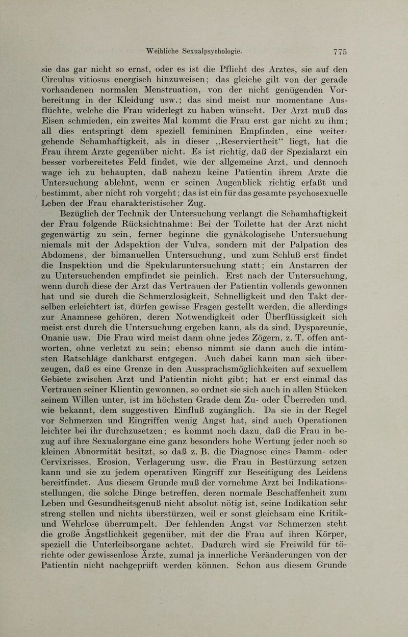 sie das gar nicht so ernst, oder es ist die Pflicht des Arztes, sie auf den Circulus vitiosus energisch hinzuweisen; das gleiche gilt von der gerade vorhandenen normalen Menstruation, von der nicht genügenden Vor- bereitung in der Kleidung usw.; das sind meist nur momentane Aus- flüchte, welche die Frau widerlegt zu haben wünscht. Der Arzt muß das Eisen schmieden, ein zweites Mal kommt die Frau erst gar nicht zu ihm; all dies entspringt dem speziell femininen Empfinden, eine weiter- gehende Schamhaftigkeit, als in dieser „Reserviertheit“ liegt, hat die Frau ihrem Arzte gegenüber nicht. Es ist richtig, daß der Spezialarzt ein besser vorbereitetes Feld findet, wie der allgemeine Arzt, und dennoch wage ich zu behaupten, daß nahezu keine Patientin ihrem Arzte die Untersuchung ablehnt, wenn er seinen Augenblick richtig erfaßt und bestimmt, aber nicht roh vorgeht; das ist ein für das gesamte psychosexuelle Leben der Frau charakteristischer Zug. Bezüglich der Technik der Untersuchung verlangt die Schamhaftigkeit der Frau folgende Rücksichtnahme: Bei der Toilette hat der Arzt nicht gegenwärtig zu sein, ferner beginne die gynäkologische Untersuchung niemals mit der Adspektion der Vidva, sondern mit der Palpation des Abdomens, der bimanuellen Untersuchung, und zum Schluß erst findet die Inspektion und die Spekularuntersuchung statt; ein Anstarren der zu Untersuchenden empfindet sie peinlich. Erst nach der Untersuchung, wenn durch diese der Arzt das Vertrauen der Patientin vollends gewonnen hat und sie durch die Schmerzlosigkeit, Schnelligkeit und den Takt der- selben erleichtert ist, dürfen gewisse Fragen gestellt werden, die allerdings zur Anamnese gehören, deren Notwendigkeit oder Überflüssigkeit sich meist erst durch die Untersuchung ergeben kann, als da sind, Dyspareunie, Onanie usw. Die Frau wird meist dann ohne jedes Zögern, z. T. offen ant- worten, ohne verletzt zu sein; ebenso nimmt sie dann auch die intim- sten Ratschläge dankbarst entgegen. Auch dabei kann man sich über- zeugen, daß es eine Grenze in den Aussprachsmöglichkeiten auf sexuellem Gebiete zwischen Arzt und Patientin nicht gibt; hat er erst einmal das Vertrauen seiner Klientin gewonnen, so ordnet sie sich auch in allen Stücken seinem Willen unter, ist im höchsten Grade dem Zu- oder Überreden und, wie bekannt, dem suggestiven Einfluß zugänglich. Da sie in der Regel vor Schmerzen und Eingriffen wenig Angst hat, sind auch Operationen leichter bei ihr durchzusetzen; es kommt noch dazu, daß die Frau in be- zug auf ihre Sexualorgane eine ganz besonders hohe Wertung jeder noch so kleinen Abnormität besitzt, so daß z. B. che Diagnose eines Damm- oder Cervixrisses, Erosion, Verlagerung usw. die Frau in Bestürzung setzen kann und sie zu jedem operativen Eingriff zur Beseitigung des Leidens bereitfindet. Aus diesem Grunde muß der vornehme Arzt bei Indikations- stellungen, die solche Dinge betreffen, deren normale Beschaffenheit zum Leben und Gesundheitsgenuß nicht absolut nötig ist, seine Indikation sehr streng stellen und nichts überstürzen, weil er sonst gleichsam eine Kritik- und Wehrlose überrumpelt. Der fehlenden Angst vor Schmerzen steht die große Ängstlichkeit gegenüber, mit der die Frau auf ihren Körper, speziell die Unterleibsorgane achtet. Dadurch wird sie Freiwild für tö- richte oder gewissenlose Ärzte, zumal ja innerliche Veränderungen von der Patientin nicht nachgeprüft werden können. Schon aus diesem Grunde
