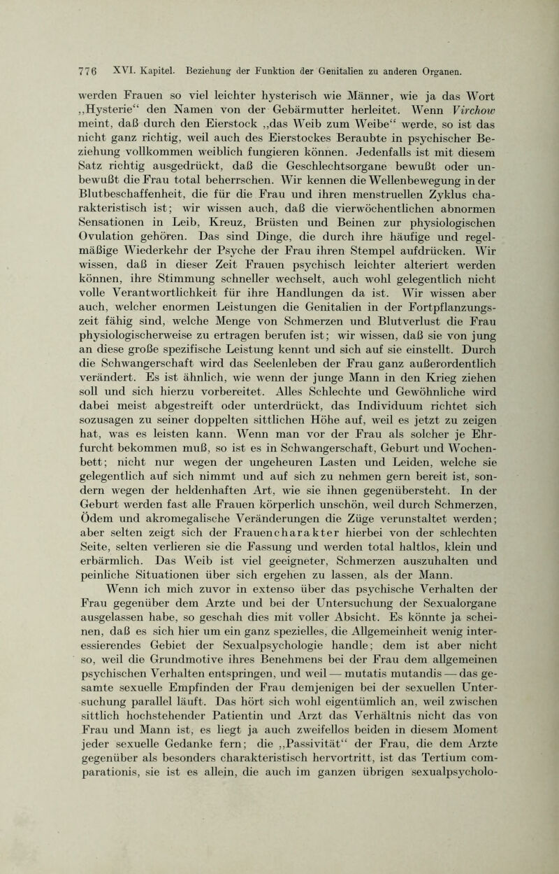 werden Frauen so viel leichter hysterisch wie Männer, wie ja das Wort „Hysterie“ den Namen von der Gebärmutter herleitet. Wenn Virchow meint, daß durch den Eierstock „das Weib zum Weibe“ werde, so ist das nicht ganz richtig, weil auch des Eierstockes Beraubte in psychischer Be- ziehung vollkommen weiblich fungieren können. Jedenfalls ist mit diesem Satz richtig ausgedrückt, daß die Geschlechtsorgane bewußt oder un- bewußt die Frau total beherrschen. Wir kennen die Wellenbewegung in der Blutbeschaffenheit, die für die Frau und ihren menstruellen Zyklus cha- rakteristisch ist; wir wissen auch, daß die vierwöchentlichen abnormen Sensationen in Leib, Kreuz, Brüsten und Beinen zur physiologischen Ovulation gehören. Das sind Dinge, die durch ihre häufige und regel- mäßige Wiederkehr der Psyche der Frau ihren Stempel aufdrücken. Wir wissen, daß in dieser Zeit Frauen psychisch leichter alteriert werden können, ihre Stimmung schneller wechselt, auch wohl gelegentlich nicht volle Verantwortlichkeit für ihre Handlungen da ist. Wir wissen aber auch, welcher enormen Leistungen die Genitalien in der Fortpflanzungs- zeit fähig sind, welche Menge von Schmerzen und Blutverlust die Frau physiologischerweise zu ertragen berufen ist; wir wissen, daß sie von jung an diese große spezifische Leistung kennt und sich auf sie einstellt. Durch die Schwangerschaft wird das Seelenleben der Frau ganz außerordentlich verändert. Es ist ähnlich, wie wenn der junge Mann in den Krieg ziehen soll und sich hierzu vorbereitet. Alles Schlechte und Gewöhnliche wird dabei meist abgestreift oder unterdrückt, das Individuum richtet sich sozusagen zu seiner doppelten sittlichen Höhe auf, weil es jetzt zu zeigen hat, was es leisten kann. Wenn man vor der Frau als solcher je Ehr- furcht bekommen muß, so ist es in Schwangerschaft, Geburt und Wochen- bett; nicht nur wegen der ungeheuren Lasten und Leiden, welche sie gelegentlich auf sich nimmt und auf sich zu nehmen gern bereit ist, son- dern wegen der heldenhaften Art, wie sie ihnen gegenübersteht. In der Geburt werden fast alle Frauen körperlich unschön, weil durch Schmerzen, Ödem und akromegalische Veränderungen die Züge verunstaltet werden; aber selten zeigt sich der Frauencharakter hierbei von der schlechten Seite, selten verlieren sie die Fassung und werden total haltlos, klein und erbärmlich. Das Weib ist viel geeigneter, Schmerzen auszuhalten und peinliche Situationen über sich ergehen zu lassen, als der Mann. Wenn ich mich zuvor in extenso über das psychische Verhalten der Frau gegenüber dem Arzte und bei der Untersuchung der Sexualorgane ausgelassen habe, so geschah dies mit voller Absicht. Es könnte ja schei- nen, daß es sich hier um ein ganz spezielles, die Allgemeinheit wenig inter- essierendes Gebiet der Sexualpsychologie handle; dem ist aber nicht so, weil die Grundmotive ihres Benehmens bei der Frau dem allgemeinen psychischen Verhalten entspringen, und weil — mutatis mutandis — das ge- samte sexuelle Empfinden der Frau demjenigen bei der sexuellen Unter- suchung parallel läuft. Das hört sich wohl eigentümlich an, weil zwischen sittlich hochstehender Patientin und Arzt das Verhältnis nicht das von Frau und Mann ist, es liegt ja auch zweifellos beiden in diesem Moment jeder sexuelle Gedanke fern; die „Passivität“ der Frau, die dem Arzte gegenüber als besonders charakteristisch hervortritt, ist das Tertium com- parationis, sie ist es allein, die auch im ganzen übrigen sexualpsycholo-