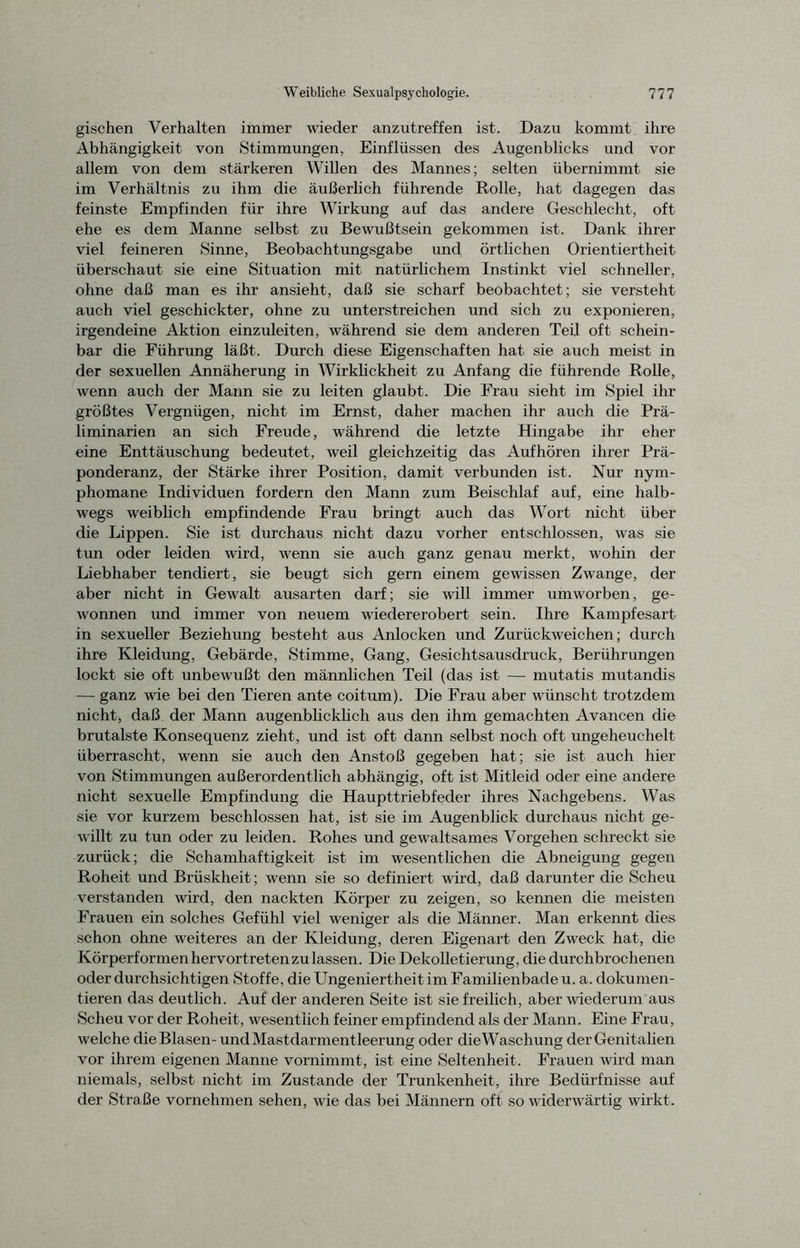 gischen Verhalten immer wieder anzutreffen ist. Dazu kommt ihre Abhängigkeit von Stimmungen, Einflüssen des Augenblicks und vor allem von dem stärkeren Willen des Mannes; selten übernimmt sie im Verhältnis zu ihm die äußerlich führende Rolle, hat dagegen das feinste Empfinden für ihre Wirkung auf das andere Geschlecht, oft ehe es dem Manne selbst zu Bewußtsein gekommen ist. Dank ihrer viel feineren Sinne, Beobachtungsgabe und örtlichen Orientiertheit überschaut sie eine Situation mit natürlichem Instinkt viel schneller, ohne daß man es ihr ansieht, daß sie scharf beobachtet; sie versteht auch viel geschickter, ohne zu unterstreichen und sich zu exponieren, irgendeine Aktion einzuleiten, während sie dem anderen Teil oft schein- bar die Führung läßt. Durch diese Eigenschaften hat sie auch meist in der sexuellen Annäherung in Wirklickheit zu Anfang die führende Rolle, wenn auch der Mann sie zu leiten glaubt. Die Frau sieht im Spiel ihr größtes Vergnügen, nicht im Ernst, daher machen ihr auch die Prä- liminarien an sich Freude, während die letzte Hingabe ihr eher eine Enttäuschung bedeutet, weil gleichzeitig das Aufhören ihrer Prä- ponderanz, der Stärke ihrer Position, damit verbunden ist. Nur nym- phomane Individuen fordern den Mann zum Beischlaf auf, eine halb- wegs weiblich empfindende Frau bringt auch das Wort nicht über die Lippen. Sie ist durchaus nicht dazu vorher entschlossen, was sie tun oder leiden wird, wenn sie auch ganz genau merkt, wohin der Liebhaber tendiert, sie beugt sich gern einem gewissen Zwange, der aber nicht in Gewalt ausarten darf; sie will immer umworben, ge- wonnen und immer von neuem wiedererobert sein. Ihre Kampfesart in sexueller Beziehung besteht aus Anlocken und Zurückweichen; durch ihre Kleidung, Gebärde, Stimme, Gang, Gesichtsausdruck, Berührungen lockt sie oft unbewußt den männlichen Teil (das ist — mutatis mutandis — ganz wie bei den Tieren ante coitum). Die Frau aber wünscht trotzdem nicht, daß der Mann augenblicklich aus den ihm gemachten Avancen die brutalste Konsequenz zieht, und ist oft dann selbst noch oft ungeheuchelt überrascht, wenn sie auch den Anstoß gegeben hat; sie ist auch hier von Stimmungen außerordentlich abhängig, oft ist Mitleid oder eine andere nicht sexuelle Empfindung die Haupttriebfeder ihres Nachgebens. Was sie vor kurzem beschlossen hat, ist sie im Augenblick durchaus nicht ge- willt zu tun oder zu leiden. Rohes und gewaltsames Vorgehen schreckt sie zurück; die Schamhaftigkeit ist im wesentlichen die Abneigung gegen Roheit und Brüskheit; wenn sie so definiert wird, daß darunter die Scheu verstanden wird, den nackten Körper zu zeigen, so kennen die meisten Frauen ein solches Gefühl viel weniger als die Männer. Man erkennt dies schon ohne weiteres an der Kleidung, deren Eigenart den Zweck hat, die Körperformen hervortreten zu lassen. Die Dekolletierung, die durchbrochenen oder durchsichtigen Stoffe, die Ungeniertheit im Familienbade u. a. dokumen- tieren das deutlich. Auf der anderen Seite ist sie freilich, aber wiederum aus Scheu vor der Roheit, wesentlich feiner empfindend als der Mann. Eine Frau, welche die Blasen- und Mastdarmentleerung oder dieWaschung der Genitalien vor ihrem eigenen Manne vornimmt, ist eine Seltenheit. Frauen wird man niemals, selbst nicht im Zustande der Trunkenheit, ihre Bedürfnisse auf der Straße vornehmen sehen, wie das bei Männern oft so widerwärtig wirkt.