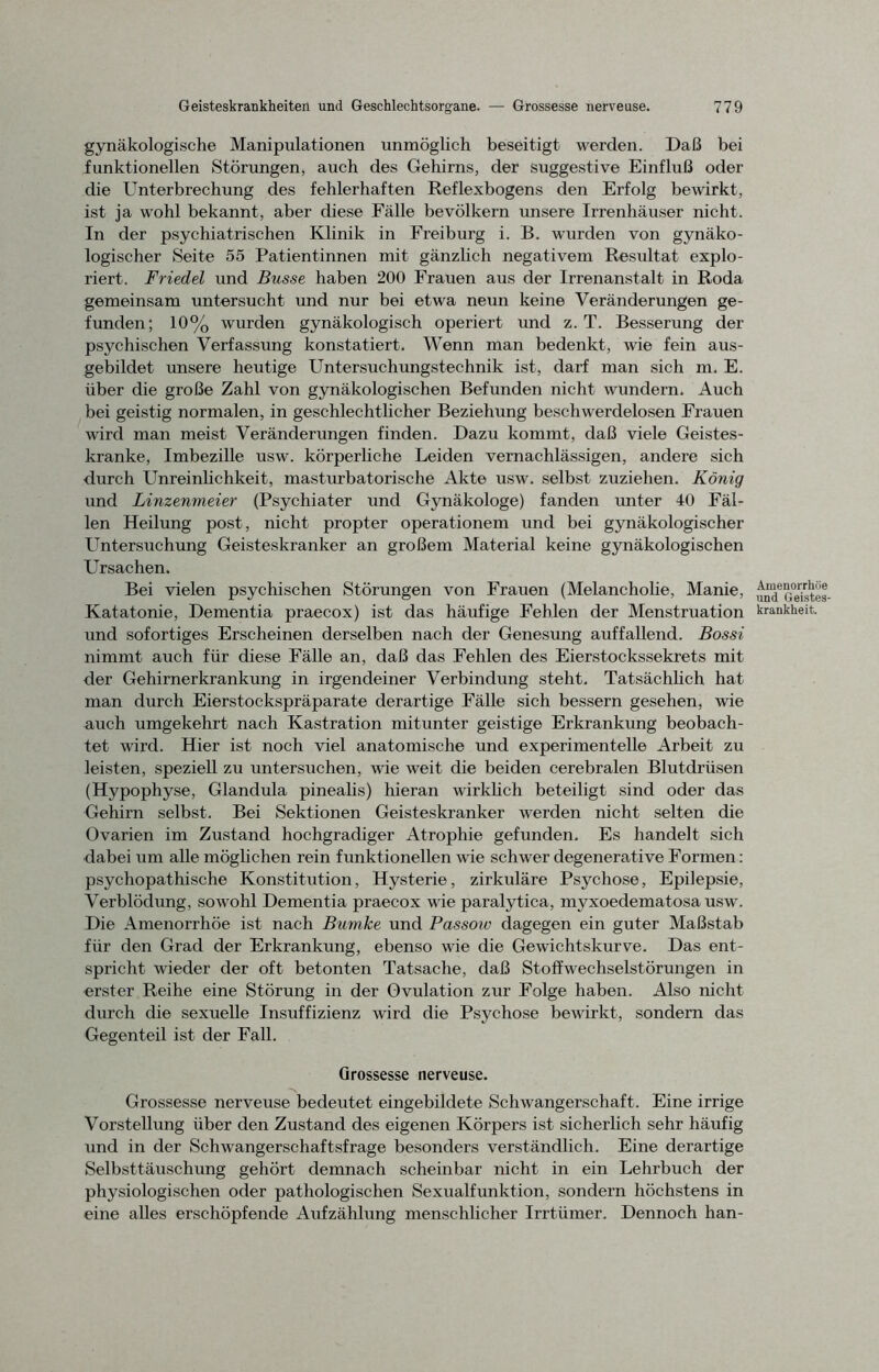 gynäkologische Manipulationen unmöglich beseitigt werden. Daß bei funktionellen Störungen, auch des Gehirns, der suggestive Einfluß oder die Unterbrechung des fehlerhaften Reflexbogens den Erfolg bewirkt, ist ja wohl bekannt, aber diese Fälle bevölkern unsere Irrenhäuser nicht. In der psychiatrischen Klinik in Freiburg i. B. wurden von gynäko- logischer Seite 55 Patientinnen mit gänzlich negativem Resultat explo- riert. Friedei und Busse haben 200 Frauen aus der Irrenanstalt in Roda gemeinsam untersucht und nur bei etwa neun keine Veränderungen ge- funden; 10% wurden gynäkologisch operiert und z. T. Besserung der psychischen Verfassung konstatiert. Wenn man bedenkt, wie fein aus- gebildet unsere heutige Untersuchungstechnik ist, darf man sich m. E. über die große Zahl von gynäkologischen Befunden nicht wundern. Auch bei geistig normalen, in geschlechtlicher Beziehung beschwerdelosen Frauen wird man meist Veränderungen finden. Dazu kommt, daß viele Geistes- kranke, Imbezille usw. körperliche Leiden vernachlässigen, andere sich durch Unreinlichkeit, masturbatorische Akte usw. selbst zuziehen. König und Linzenmeier (Psychiater und Gynäkologe) fanden unter 40 Fäl- len Heilung post, nicht propter Operationen! und bei gynäkologischer Untersuchung Geisteskranker an großem Material keine gynäkologischen Ursachen. Bei vielen psychischen Störungen von Frauen (Melancholie, Manie, Katatonie, Dementia praecox) ist das häufige Fehlen der Menstruation und sofortiges Erscheinen derselben nach der Genesung auffallend. Bossi nimmt auch für diese Fälle an, daß das Fehlen des Eierstockssekrets mit der Gehirnerkrankung in irgendeiner Verbindung steht. Tatsächlich hat man durch Eierstockspräparate derartige Fälle sich bessern gesehen, wie auch umgekehrt nach Kastration mitunter geistige Erkrankung beobach- tet wird. Hier ist noch viel anatomische und experimentelle Arbeit zu leisten, speziell zu untersuchen, wie weit die beiden cerebralen Blutdrüsen (Hypophyse, Glandula pinealis) hieran wirklich beteiligt sind oder das Gehirn selbst. Bei Sektionen Geisteskranker werden nicht selten die Ovarien im Zustand hochgradiger Atrophie gefunden. Es handelt sich dabei um alle möglichen rein funktionellen wie schwer degenerative Formen: psychopathische Konstitution, Hysterie, zirkuläre Psychose, Epilepsie, Verblödung, sowohl Dementia praecox wie paralytica, myxoedematosa usw. Die Amenorrhoe ist nach Bumke und Passow dagegen ein guter Maßstab für den Grad der Erkrankung, ebenso wie die Gewichtskurve. Das ent- spricht wieder der oft betonten Tatsache, daß Stoffwechselstörungen in erster Reihe eine Störung in der Ovulation zur Folge haben. Also nicht durch die sexuelle Insuffizienz wird die Psychose bewirkt, sondern das Gegenteil ist der Fall. Grossesse nerveuse. Grossesse nerveuse bedeutet eingebildete Schwangerschaft. Eine irrige Vorstellung über den Zustand des eigenen Körpers ist sicherlich sehr häufig und in der Schwangerschaftsfrage besonders verständlich. Eine derartige Selbsttäuschung gehört demnach scheinbar nicht in ein Lehrbuch der physiologischen oder pathologischen Sexualfunktion, sondern höchstens in eine alles erschöpfende Aufzählung menschlicher Irrtümer. Dennoch han- Amenorrhrte und Geistes- krankheit.