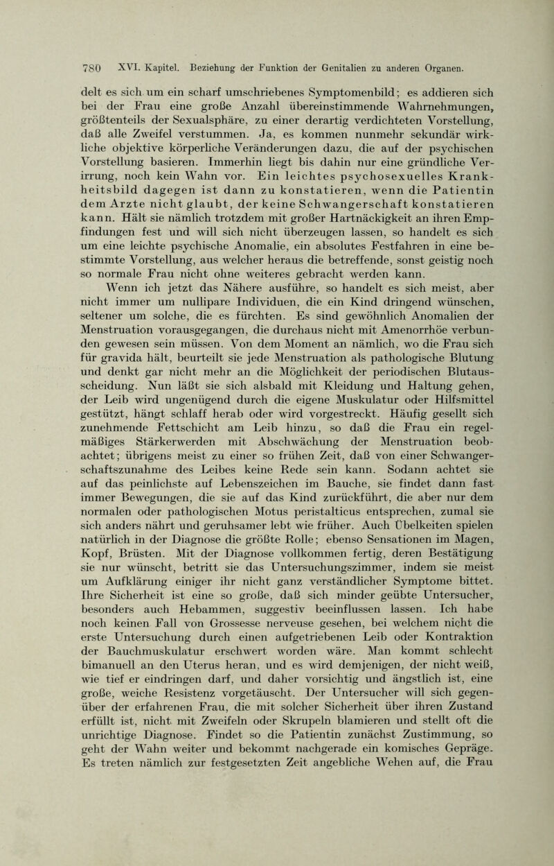 delt es sich um ein scharf umschriebenes Symptomenbild; es addieren sich bei der Frau eine große Anzahl übereinstimmende Wahrnehmungen, größtenteils der Sexualsphäre, zu einer derartig verdichteten Vorstellung, daß alle Zweifel verstummen. Ja, es kommen nunmehr sekundär wirk- liche objektive körperliche Veränderungen dazu, die auf der psychischen Vorstellung basieren. Immerhin liegt bis dahin nur eine gründliche Ver- irrung, noch kein Wahn vor. Ein leichtes psychosexuelles Krank- heitsbild dagegen ist dann zu konstatieren, wenn die Patientin dem Arzte nicht glaubt, der keine Schwangerschaft konstatieren kann. Hält sie nämlich trotzdem mit großer Hartnäckigkeit an ihren Emp- findungen fest und will sich nicht überzeugen lassen, so handelt es sich um eine leichte psychische Anomalie, ein absolutes Festfahren in eine be- stimmte Vorstellung, aus welcher heraus die betreffende, sonst geistig noch so normale Frau nicht ohne weiteres gebracht werden kann. Wenn ich jetzt das Nähere ausführe, so handelt es sich meist, aber nicht immer um nullipare Individuen, die ein Kind dringend wünschen, seltener um solche, die es fürchten. Es sind gewöhnlich Anomalien der Menstruation vorausgegangen, die durchaus nicht mit Amenorrhoe verbun- den gewesen sein müssen. Von dem Moment an nämlich, wo die Frau sich für gravida hält, beurteilt sie jede Menstruation als pathologische Blutung und denkt gar nicht mehr an die Möglichkeit der periodischen Blutaus- scheidung. Nun läßt sie sich alsbald mit Kleidung und Haltung gehen, der Leib wird ungenügend durch die eigene Muskulatur oder Hilfsmittel gestützt, hängt schlaff herab oder wird vorgestreckt. Häufig gesellt sich zunehmende Fettschicht am Leib hinzu, so daß die Frau ein regel- mäßiges Stärkerwerden mit Abschwächung der Menstruation beob- achtet; übrigens meist zu einer so frühen Zeit, daß von einer Schwanger- schaftszunahme des Leibes keine Rede sein kann. Sodann achtet sie auf das peinlichste auf Lebenszeichen im Bauche, sie findet dann fast immer Bewegungen, die sie auf das Kind zurückführt, die aber nur dem normalen oder pathologischen Motus peristalticus entsprechen, zumal sie sich anders nährt und geruhsamer lebt wie früher. Auch Übelkeiten spielen natürlich in der Diagnose die größte Rolle; ebenso Sensationen im Magen, Kopf, Brüsten. Mit der Diagnose vollkommen fertig, deren Bestätigung sie nur wünscht, betritt sie das Untersuchungszimmer, indem sie meist um Aufklärung einiger ihr nicht ganz verständlicher Symptome bittet. Ihre Sicherheit ist eine so große, daß sich minder geübte Untersucher, besonders auch Hebammen, suggestiv beeinflussen lassen. Ich habe noch keinen Fall von Grossesse nerveuse gesehen, bei welchem nicht die erste Untersuchung durch einen aufgetriebenen Leib oder Kontraktion der Bauchmuskulatur erschwert worden wäre. Man kommt schlecht bimanuell an den Uterus heran, und es wird demjenigen, der nicht weiß, wie tief er eindringen darf, und daher vorsichtig und ängstlich ist, eine große, weiche Resistenz vorgetäuscht. Der Untersucher will sich gegen- über der erfahrenen Frau, die mit solcher Sicherheit über ihren Zustand erfüllt ist, nicht mit Zweifeln oder Skrupeln blamieren und stellt oft die unrichtige Diagnose. Findet so die Patientin zunächst Zustimmung, so geht der Wahn weiter und bekommt nachgerade ein komisches Gepräge. Es treten nämlich zur festgesetzten Zeit angebliche Wehen auf, die Frau