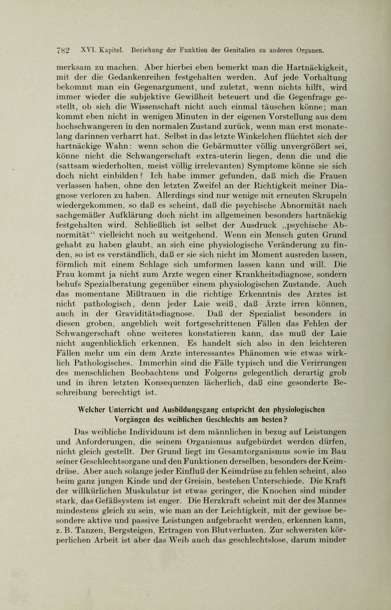merksam zu machen. Aber hierbei eben bemerkt man die Hartnäckigkeit, mit der die Gedankenreihen festgehalten werden. Auf jede Vorhaltung bekommt man ein Gegenargument, und zuletzt, wenn nichts hilft, wird immer wieder die subjektive Gewißheit beteuert und die Gegenfrage ge- stellt, ob sich die Wissenschaft nicht auch einmal täuschen könne; man kommt eben nicht in wenigen Minuten in der eigenen Vorstellung aus dem hochschwangeren in den normalen Zustand zurück, wenn man erst monate- lang darinnen verharrt hat. Selbst in das letzte Winkelchen flüchtet sich der hartnäckige Wahn: wenn schon die Gebärmutter völlig unvergrößert sei, könne nicht die Schwangerschaft extra-uterin liegen, denn die und die (sattsam wiederholten, meist völlig irrelevanten) Symptome könne sie sich doch nicht einbilden? Ich habe immer gefunden, daß mich die Frauen verlassen haben, ohne den letzten Zweifel an der Richtigkeit meiner Dia- gnose verloren zu haben. Allerdings sind nur wenige mit erneuten Skrupeln wiedergekommen, so daß es scheint, daß die psychische Abnormität nach sachgemäßer Aufklärung doch nicht im allgemeinen besonders hartnäckig festgehalten wird. Schließlich ist selbst der Ausdruck „psychische Ab- normität“ vielleicht noch zu weitgehend. Wenn ein Mensch guten Grund gehabt zu haben glaubt, an sich eine physiologische Veränderung zu fin- den, so ist es verständlich, daß er sie sich nicht im Moment ausreden lassen, förmlich mit einem Schlage sich umformen lassen kann und will. Die Frau kommt ja nicht zum Arzte wegen einer Krankheitsdiagnose, sondern behufs Spezialberatung gegenüber einem physiologischen Zustande. Auch das momentane Mißtrauen in die richtige Erkenntnis des Arztes ist nicht pathologisch, denn jeder Laie weiß, daß Ärzte irren können, auch in der Graviditätsdiagnose. Daß der Spezialist besonders in diesen groben, angeblich weit fortgeschrittenen Fällen das Fehlen der Schwangerschaft ohne weiteres konstatieren kann, das muß der Laie nicht augenblicklich erkennen. Es handelt sich also in den leichteren Fällen mehr um ein dem Arzte interessantes Phänomen wie etwas wirk- lich Pathologisches. Immerhin sind die Fälle typisch und die Verirrungen des menschlichen Beobachtens und Folgerns gelegentlich derartig grob und in ihren letzten Konsequenzen lächerlich, daß eine gesonderte Be- schreibung berechtigt ist. Welcher Unterricht und Ausbildungsgang entspricht den physiologischen Vorgängen des weiblichen Geschlechts am besten? Das weibliche Individuum ist dem männlichen in bezug auf Leistungen und Anforderungen, die seinem Organismus aufgebürdet werden dürfen, nicht gleich gestellt. Der Grund hegt im Gesamtorganismus sowie im Bau seiner Geschlechtsorgane und den Funktionen derselben, besonders der Keim- drüse. Aber auch solange jeder Einfluß der Keimdrüse zu fehlen scheint, also beim ganz jungen Kinde und der Greisin, bestehen Unterschiede. Die Kraft der willkürlichen Muskulatur ist etwas geringer, die Knochen sind minder stark, das Gefäßsystem ist enger. Die Herzkraft scheint mit der des Mannes mindestens gleich zu sein, wie man an der Leichtigkeit, mit der gewisse be- sondere aktive und passive Leistungen aufgebracht werden, erkennen kann, z.B. Tanzen, Bergsteigen, Ertragen von Blutverlusten. Zur schwersten kör- perlichen Arbeit ist aber das Weib auch das geschlechtslose, darum minder